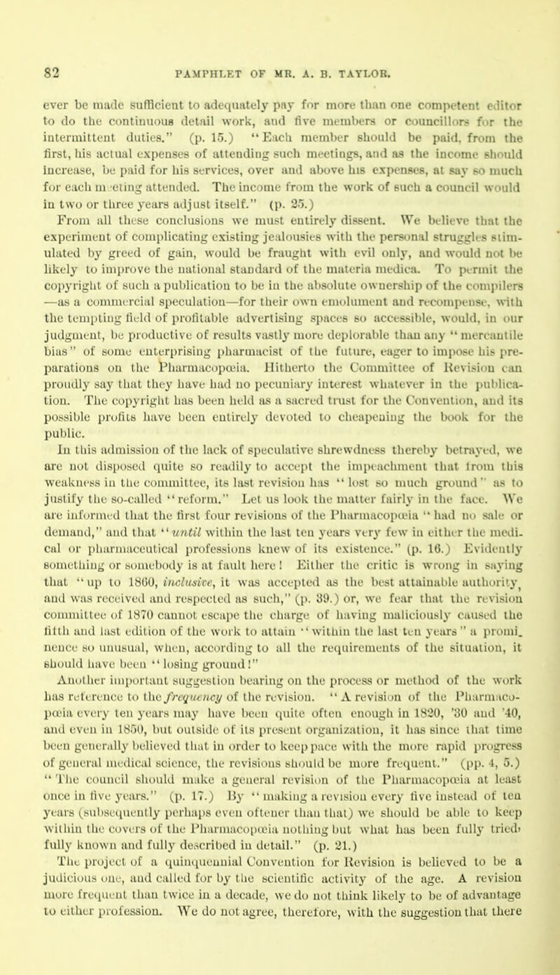 ever be made sufHcieat to adequately pay for more than one competent editor to do tlie continuous detail work, and five nieml)er8 or councillors for the intermiltful duties. (p. 15.) Each member should be paid, from the first, his actual expenses of attending such meetings, and as the income should Increiise, be paid for his services, over and above his expenses, at say so nuich for each ni eling attended. The income from the work of such a council would in two or three years adjust itself. (p. 2!).) From all tiuse conelusions we musit entirely dissent. We bdii've thai the experiment of complicating existing jealousies with the personal struggks stim- ulated by greed of gain, would be fraught with evil only, and would not be likely to improve the national standard of the materia medica. To pmnit the copyright of such a publication to be in the absolute ownership of the comjulers —as a comnuTcial speculation—for their own emolument and recompensi\ with the templing field of profitable advertising spaces so accessible, would, in our judgment, be productive of results vastly more deplorable thau any  mereaulile bias of some enterprising pliarmaeist of the futun.-, eager to impose his pre- parations on the Piiarmaeopa'ia. Hitherto the t'ommittee of Hevisiou vim proudly say that tliey have had no pecuniary interest whatever in the jmlilica- tion. Tlie cop3right has been held as a sacred trust for the Convention, and its possible pnilils have been entirely devoted to cheaiH'uing the book for tlie public. In this atlmission of tlie lack of speculative shrewdness tliereby betnived, we are not disposed quite so readily to accept the impeachment that Irom this weakness in the committee, its last revision has  lost so much ground  as to justify the so-called reform. Let us look the matter fairly in the face. We are informed that the first four revisions of the I'harinacopieia  had no sale or deinaiid, and liiat ''tnilil within the last ten years very few in either llie medi- cal or pharmaceutical professions knew of its existence. (p. 10.) Evidently eomelliiiig or somebody is at fault here ! Eitiier the critic is wrong in saying thai up to IStiO, indusict:, It was accepted as the best attaiualile authority^ anil was received and respected as such, (p. 39.) or, we fear that the revision coiiimillee of 1870 cannot escape tiie charge of having maliciously caused the tilth and l;ist eilitiou of the work to attain  within the last ten years  a promi. neuce so unusual, when, according to all the requirements of the situation, it should have been  losing ground! Another important suggestion bearing on the process or method of the work has reference to the//•i'yi/<7jfy of the revision.  A revision of the IMiarniaco- pieia every ten years may have been (luile often enough in 1820, '30 and 40, and even in 1851), but outside of its present organization, it lifis since that time been generally believed that in order to keei)pace with the more rapid progress of general ineilical science, the revisions should be more freipieni. (pp. l, 5.)  The council should make a general revision of the Pharmacopa'ia at leiist once in five years. (p. IT.) Hy  making a revision every five instead of tea years (subsequently perhaps even oflener than that) we should be able to keep within the covers of the Pharmacoineia nothing but what has been fully tried> fully known and fully described in detail. (p. 21.) Tile project of a quinquennial Convention for Revision is believed to be a judicious one, and called for by tlic scientific activity of the age. A revision more frequent than twice in a decade, we do not think likely to be of advantage to either profession. We do not agree, therefore, with the suggestion that there