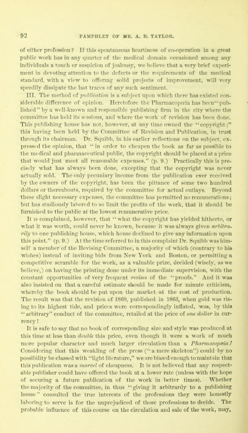 of either profession ? If this spontaneous henrtiiiess of co-operation in a preat public work 1ms in any quarter of tin- mi-dical iloinain nccnsionc*! anmni: any individuals a touch or suspicion of jealousy, wc Ix-licvc that a very hrief exinri- ment in devoting attention to the defects or the requirements of the me<Ucal standard, with a view to offenng solid projects of improvement, will very speedily dissipate the last traces of any such sentiment. III. The method of pxibUcntion is a subject upon which there has existed con- siderable ilifFcrence of opinion. Heretofore the Phamiacoptria has iH-cn pulv lished by a well-known and responsible publishin? firm in the city where the committee has held its sessions, and where the work of revision has been done. This publishing house has not, however, at any lime owned the copyright: this having been held I\v the Committee of Revision and Publication, in tnist through its chairnum. Dr. Stpiibl), in his earlier retiections on tlie subject, ex- pressed the opinion, that  in order to cheapen the book as fiU as possible to the medical and pharmaceutical public, the copyright should be place<l at a price that would just meet all reasonable expenses. (p. 9.) Practically this is pre- cisely what has always been done, excepting that the copyright was never actually .sold. The only pecuniary income from the publication ever received by the owners of the copyright, has been the pittance of some two hundred dollars or thereabouts, re(|uired by the committee for actual outlays. Beyond these .slight necessary expenses, the committee has permitted no n'numeratic^ns; 1)iit liMs studiously laliored to so limit the jirolits of the work, that it should be furnished to the pulilic at the lowest remunerative price. It IS complained, however, that what the copyright has yielded hitherto, or what it was worth, could never be known, because it was always given orhitra- rili/ to one publishing house, which house declined to give any information upon this point. (p. 9.) At the time referred to in this complaint Dr. Squibb was him- self a member of the Revising Conunittce, a majority of which (contrary to his wishes) instead of in\'iting bids from New York and Boston, or i>ermitlinga comiietitive scramble for the work, as a valuable prize, decided (wi.sely, as we believe,) on having the ])riiiting done under its immediate supervision, with the constant opportunities of very frecpient rfri.srs of the proofs. And it was also insisted on that a can'ful estimate should be made for minute criticism, whereby the book should be put upon the market at the cost of production. The result was that the revision of 1860, i^ulilishetl in 18(»H, when gold was ris- ing to its highest tide, and prices were correapontlingly inflated, was, by this arbitrary conduct of the committee, retailed at the price of om dollar in cur- rency 1 It is safe to say that no hook of corresponding size and style was produced at this time at less than douliU this price, even though it were a work of much more popular character and much larger circulation than a Pharmaoiptpia! Consid''ring that this weakling of the press ( a mere skeleton) could by no possibility be classed with light literature, we are bia.sed enough to maintain that this publication was a morn/ of cliea]iness. It is not believed that any respect- able i>ublisher could have olTered the book at a lower rate (unless with the hope of securing a future publication of the work in lietter times). Whether the majority of the committee, in thus giving it arbitrarily to a publishing house consulted the true interests of the professions they were honestly laboring to serve is for the tmprejudicetl of those professions to decide. The probable influence of this course ou the circulation and sale of the work, may,