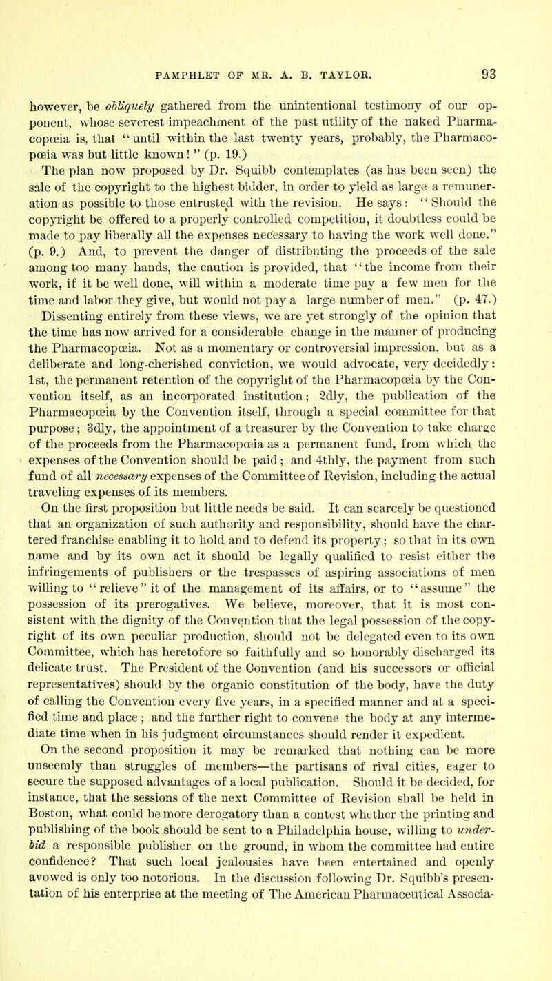 however, be obliquely gathered from the unintentional testimony of our op- ponent, whose severest impeaclmaent of the past utility of the naked Pharma- copoeia is, that until within the last twenty years, probably, the Pharmaco- poeia was but little known!  (p. 19.) The plan now proposed by Dr. Squibb contemplates (as has been seen) the sale of the copj'right to the highest bidder, in order to yield as large a remuner- ation as possible to those entrusted with the revision. He says:  Should the copjTight be offered to a properly controlled competition, it doubtless could be made to pay liberally all the expenses necessary to having the work well done. (p. 9.) And, to prevent the danger of distributing the proceeds of the sale among too many hands, the caution is provided, that the income from their work, if it be well done, will within a moderate time pay a few men for the time and labor they give, but would not pay a large number of men. (p. 47.) Dissenting entirely from these views, we are yet strongly of the opinion that the time has now arrived for a considerable change in the manner of producing the Pharmacopoeia. Not as a momentary or controversial impression, but as a deliberate and long-cherished conviction, we would advocate, very decidedly: 1st, the permanent retention of the copyright of the Pharmacopoeia by the Con- vention itself, as an incorporated institution; Sdly, the publication of the Pharmacopoeia by the Convention itself, through a special committee for that purpose; 3dly, the appointment of a treasurer by the Convention to take charge of the proceeds from the Pharmacopeia as a permanent fund, from which the expenses of the Convention should be paid; and 4tlily, the payment from such fund of all necessary expenses of the Committee of Revision, including the actual traveling expenses of its members. On the first proposition but little needs be said. It can scarcely be questioned that an organization of such authority and responsibility, should have the char- tered franchise enabling it to hold and to defend its property; so that in its own name and by its own act it should be legally qualified to resist either the infringements of publishers or the trespasses of aspiring associations of men willing to  relieve it of the management of its affairs, or to assume the possession of its prerogatives. We believe, moreover, that it is most con- sistent with the dignity of the Convention that the legal possession of the copy- right of its own peculiar production, should not be delegated even to its own Committee, which has heretofore so faithfully and so honorably discharged its delicate trust. The President of the Convention (and his successors or oflicial representatives) should by the organic constitution of the body, have the duty of calling the Convention every five years, in a specified manner and at a speci- fied time and place ; and the fui'thcr right to convene the body at any interme- diate time when in his judgment cii-cumstances should render it expedient. On the second proposition it may be remarked that nothing can be more unseemly than struggles of members—the partisans of rival cities, eager to secure the supposed advantages of a local publication. Should it be decided, for instance, that the sessions of the next Committee of Revision shall be held in Boston, what could be more derogatory than a contest whether the printing and publishing of the book should be sent to a Philadelphia house, willing to under- iid a responsible publisher on the ground, in whom the committee had entire confidence? That such local jealousies have been entertained and openly avowed is only too notorious. In the discussion following Dr. Squibb's presen- tation of his enterprise at the meeting of The American Pharmaceutical Associa-