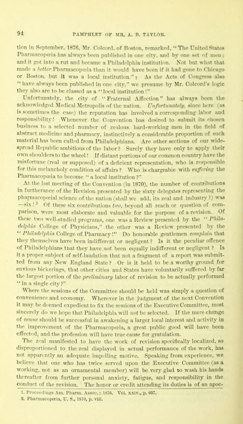 tion in September, 1876. Mr. Colcord. of Boston, remarked, The United States Phnrinncopo'ia has always been inil))if!lie<1 in r.ne eity. and by one pet of nn-n; and it ;;(>! into a rut and became a Pliiladi lpliia institution. Not but whnt that made a better Pharmacopo'ia tiian it would have bt-en if it had crone to Chicairo or Boston, but it wa.s a locid institution.! As the Acts of Congress also  have always been published in one city, we presume by Mr. Colcord's logic they also are to be classed as a local institution: Unfortunately, the city of Fraternal Affection has always been the acknowledged Medical Metropolis of tlie nation. Un fortunaUly. since here (as is sometimes the case) the reputation has involved a corn-spondinji labor and responsihility! Whenever the Convi-ntion has desired to submit its chosen business to a selected number of zedous. hard-working men in the field of abstnirt medicine and pharmacy, instinctively a considerable proportion of such material has been culled from Philarlclpliians. Are other sections of our wide- spread I{epul)lic ambitious of the labor? Surely they have only to apply their own slioidders to the wheel I If distant portions of our common country have the misfortune (real or supposed) of a deficient repre8entati<m, who is responsible for this melancholy condition of affairs ? Who is chargeable with suffering the Pharmacopa-ia to become  a local institution ? At the last meeting of the Convention (in 1870). the nund>er of contributions in furtherance of the Revision presented by the sixty delesrites representing the pharmacopoMal science of tlie nation (shall we add. its zeal and industry ?) was —six! 2 Of these six contributions ;(r(>, b<-yond all reach or question of com- pari.wn, were most elaborate and valuable for the pun'ose of a revision. Of these two well-studied programs, one was a Review presented by the  Philn- ddphift College of Physicians, the other was a lleview presented by the ^' Phihulelpliln CoWi-gv of Pharmacy! Do honorable gentlemen cvnpliiii that they tlieniselves have been indifferent or negligent? Is it the peculiar offence of Pliiladelphians that they have iwt been equally indifferent or negligent ? Is it ft proper subject of self-laudation that not a fragment of a report was submit- ted from any New England State ? Or is it held to be a worthy ground for envious l)ickerings, that other cities and States have voluntarily suffi-red by far the largest jiorlion of the preliminary labor of revision to be actually performed  in a single city ? Where the sessions of the Committee should be held was simjdy a question of convenience and economy. Wherever in liie judgnient of the next Convention it may be deemed expedient to lix the sessions of the Executive Committee, most sincerely do we liojie tiiat Pliiladeljihia will not be selected. If the mere change of venue should be successful in awakening a larger local interest and activity in the improvement of the Pharmacopona, a great public good will have been effected, and the profession will have true cause for gratulation. The zeal manifested to have the work of revision specifically localized, so disproportioned to the zeal ilisiilayed in actual performance of the work, has not apparently an adequate impelling motive. Speaking from experience, we believe ili.at one who has twice servi'd upon the Executive Committee (as a working, not as an ornamental meml>er) will be very glad to wash his hands thereafter from further personal anxiety, fatigue, and responsibility in the conduct of the revision. The honor or credit attending its duties is of an apoc- 1. Proceedings Am. Pharm. Assoc.: 1ST6. Vol. .xxiv., p. 03T. 8. Pharmacopoeia, U. S., 18T0, p. vlll.