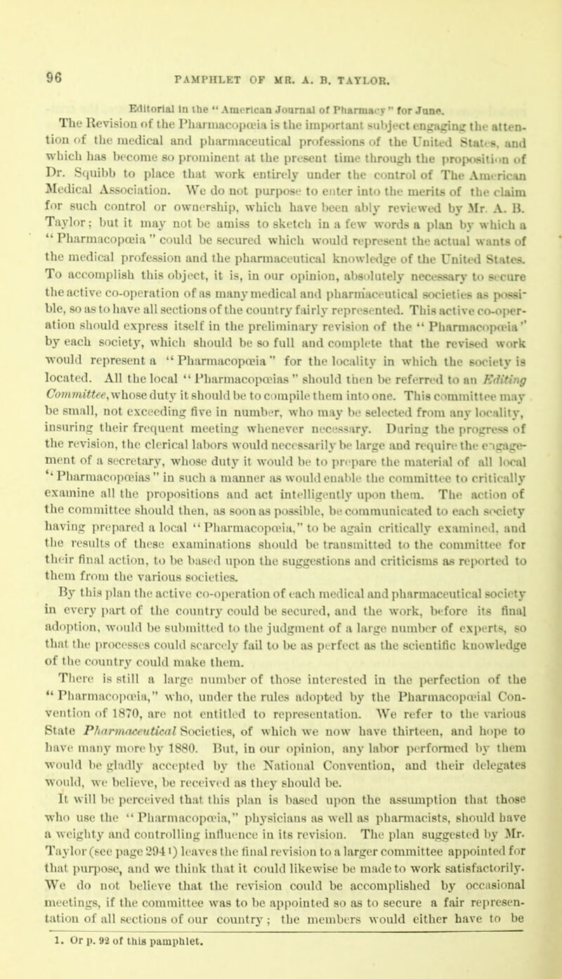 Editorial In the  American Journal of Phannacj  for Jqup. The Revisiou of the Pharmacopeia is the imijortant subject enjnipnir tlit- atten- tion of the medical and pbarmaceutical professions of the United States, and which has become so prominent at the present time through the projxisition of Dr. Squil)b to place that work entirely under the control of The AmericAn Medical Association. We do not purpose to enter into the merits of the claim for such control or ownership, which have l)een ably reviewetl by Mr. A. IJ. Taylor; but it may not be amiss to sketch in a few words a plan by which a  Pharmacopoeia  could be secured which would represent the actual wants of the medical profession and the pharmaceutical knowledge of the United States. To accomplish this object, it is, in our opinion, alisulutely necessary to sicure the active co-operation of as many medical and pharmaceutical societies as possi- ble, so as to have all sections of the country fairly represented. This active co-oper- ation should express itself in the preliminary revision of the  Pharmacopa'ia'' by each societj', whieli should be so full and complete that the revised work •would represent a  PharmacopaMa  for the locality in which the society is located. All the local  Pharmacopoeias  should then be referred to an Editing Committfe.whose duty it should be to compile them into one. This committee may be small, not exceeding five in number, who may be selected from any locality, insuring their frequent meeting whenever necessary. During the progress of the revision, the clerical labors would necessarily be large and require the engage- ment of a secretary, whose duty it would be to prepare the material of all local *'Pliarmacopa>ii\s  in such a msmner as would enable the committee to critically examine all the propositions and act intelligently upon them. The action of the committee should then, as soon as possible, becommunic«ted to each sr»ciety having prepared a local  Pharmacopo?ia, to be agsiin critically examined, and the results of these examinations should be transmitted to the committee for their final action, to be based upon the suggestions and criticisms as reported to them from the various societies. Hy this plan the active co-operation of each medical and pharmaceutical society in every |>art of the country could be secured, and the work, before its flna] adojition, would be submitted to the judgment of a large number of experts, so that the processes could searei'ly fail to be as perfect as the scientific knowledge of the country could make them. There is still a large number of tho.se interested in the perfection of the *' Pharmacoiio'ia, who, under the rules adopted b}' the Pharmacopa?ial Con- vention of 1870, are not entitled to representation. We refer to the various State P/i'jrw/r/v>HitM7 Societies, of which we now have thirteen, and hoiie to Lave man}'more by 1S80. But, in our opinion, any labor perfomied by them would be gladly accepted by the National Convention, and their delegates would, we believe, be received as they should be. It will be perceived that this plan is based upon the assmnption that those who use the  Pharmacopn-ia, physicians as well a.s pharmacisLs, should have a weighty and controlling inlluence in its revision. The plan suggested by Mr. Tiiylor (see page 2941) leaves the final revision to a larger committee appointed for that piiqiose, and we think that it covdd likewise be made to work satisfactorily. We do not believe that the revision could be accomplished by occasional meetings, if the committee was to be appointed so as to secure a fair rcjiresen- tation of all sections of our country; the members would either have to be 1. Or p. 92 of this painplilet.