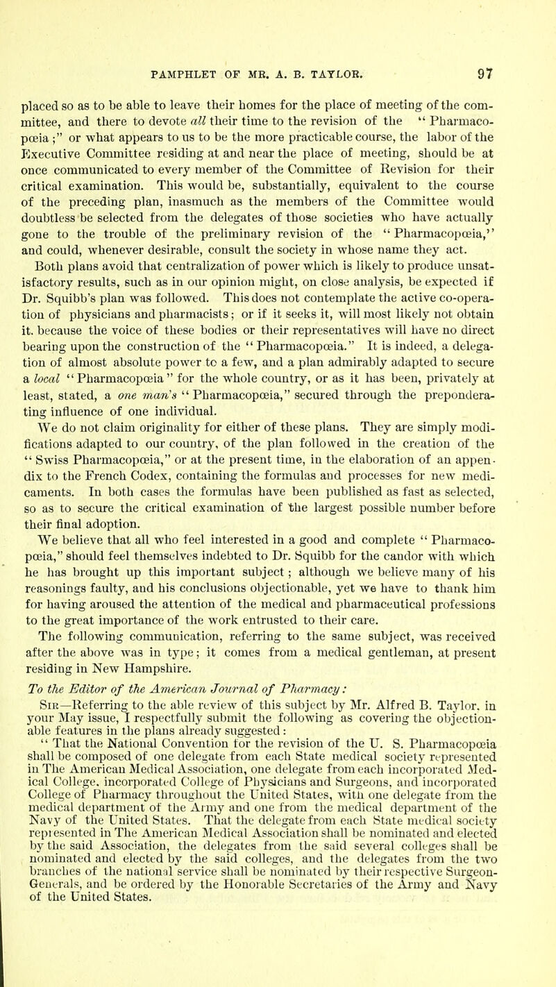 placed so as to be able to leave their homes for the place of meeting of the com- mittee, and there to devote all their time to the revision of the  Pharmaco- poeia ; or what appears to us to be the more practicable course, the labor of the Executive Committee residing at and near the place of meeting, should be at once communicated to every member of the Committee of Revision for their critical examination. This would be, substantially, equivalent to the course of the preceding plan, inasmuch as the members of the Committee would doubtless be selected from the delegates of those societies who have actually gone to the trouble of the preliminary revision of the Pharmacopoeia, and could, whenever desirable, consult the society in whose name they act. Both plans avoid that centralization of power which is likely to produce unsat- isfactory results, such as in oiu- opinion might, on close analysis, be expected if Dr. Squibb's plan was followed. This does not contemplate the active co-opera- tion of physicians and pharmacists; or if it seeks it, will most likely not obtain it. because the voice of these bodies or their representatives will have no direct bearing upon the construction of the  Pharmacopceia. It is indeed, a delega- tion of almost absolute power to a few, and a plan admirably adapted to secure a local Pharmacopoeia for the whole country, or as it has been, privately at least, stated, a one man's Pharmacopoeia, secured through the prepondera- ting influence of one individual. We do not claim originality for either of these plans. They are simply modi- fications adapted to our country, of the plan followed in the creation of the  Swiss Pharmacopoeia, or at the present time, in the elaboration of an appen- dix to the French Codex, containing the formulas and processes for new medi- caments. In both cases the formulas have been published as fast as selected, so as to secure the critical examination of the largest possible number before their final adoption. We believe that all who feel interested in a good and complete  Pharmaco- poeia, should feel themselves indebted to Dr. Squibb for the candor with which he has brought up this important subject; although we believe many of his reasonings faulty, and his conclusions objectionable, yet we have to thank him for having aroused the attention of the medical and pharmaceutical professions to the great importance of the work entrusted to their care. The following communication, referring to the same subject, was received after the above was in type; it comes from a medical gentleman, at present residing in New Hampshire. To the Editor of fke Avurican Journal of Pharmacy: Sir—Referring to the able review of this subject by Mr. Alfred B. Taylor, in your May issue, I respectfully submit tbe following as covering the objection- able features in the plans already suggested :  That the National Convention tor the revision of the U. S. Pharmacopoeia shall be composed of one delegate from each State medical society represented in The American Medical Association, one delegate from each incorporated Med- ical College, incorporated College of PLij'sicians and Surgeons, and incorporated College of Pharmacy throughout tlie United States, witli one delegate from the medical department of the Army and one from the medical department of the Navy of the United States. That the delegate from each State niL-dieal society repi esented in The American Medical Association shall be nominated and elected by the said Association, the delegates from the s;nd several colleges shall be nominated and elected by the said colleges, and the delegates from the two branches of the national service shall be nominated by their respective Surgeon- Generals, and be ordered by the Honorable Secretaries of the Army and Navy of the United States.