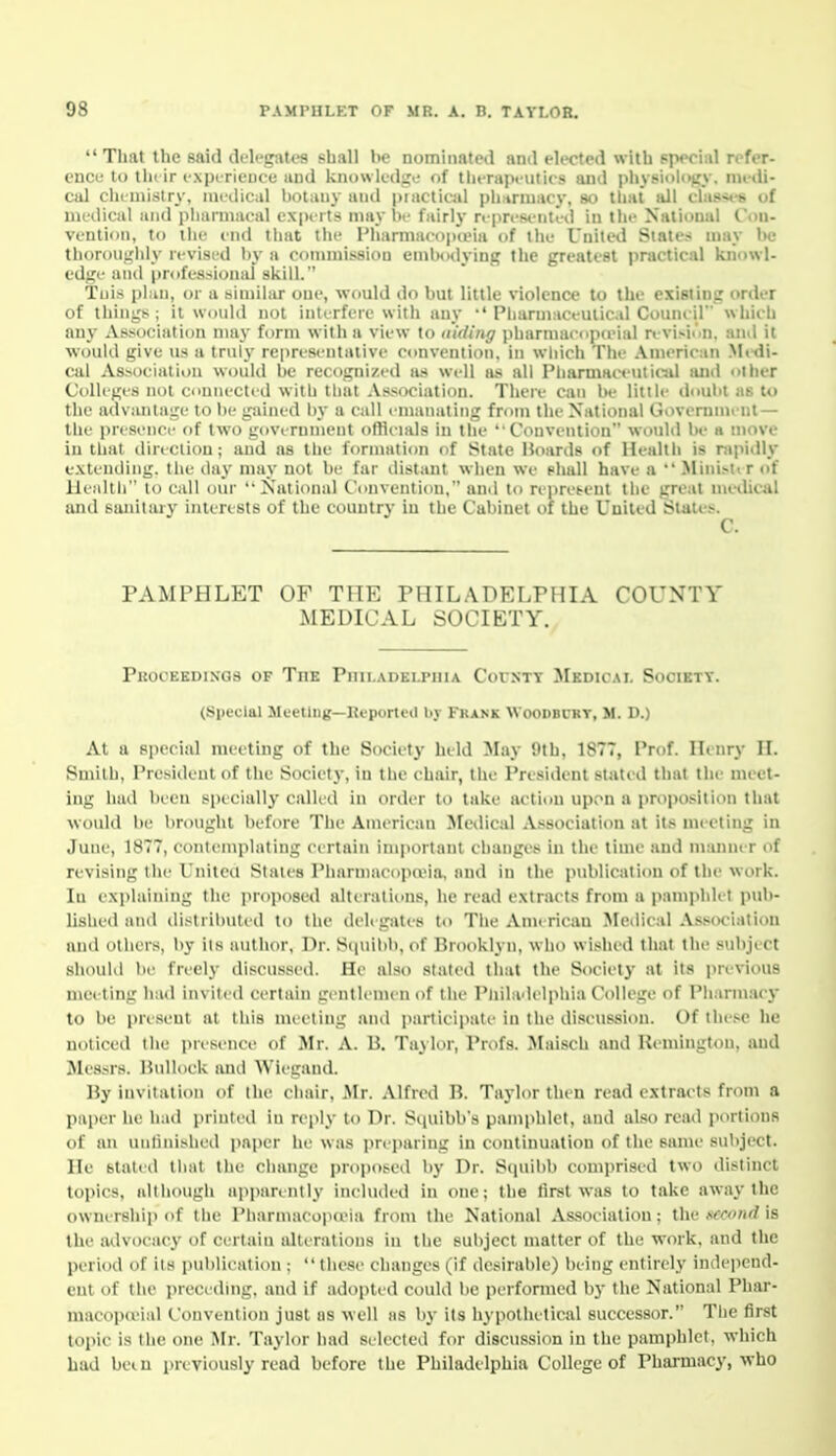  That the said dtlcgates shall he nominated and elected with Ppeciid refer- euco to tin ir expi-rience and knowledge of therapeutics and j)hy8io|ojry. medi- cal chemistry, niediCiil botany and piactical ph.trniacy, so tliat all tlas«-b of medical and phamiacal experts may he fairly represe-nted in the National Con- vention, to the end that the Pharmaeopteia of the United State. n)ay he thoroughly revised by a commission emlnidying the greatest practical knowl- edge and professional skill. Tnis pl.m, or a similar one, would do but little violence to the existing order of things; it Would not interfere with any •'Pliarmaceuiic.d Council which any Association may form with a view to (liding pharmacupceial n vi>iun. and it ■would give us a truly representative convention, in which The .\merican Medi- cal Associalii)n would be recognized as well as all Pharmaceniioil luid oiher CoUi'ges not cnunected with that Association. There can be little doubt as to the advantage to be gained by a call emanating from the National Governmi iit — the presence of two government officials in the ''Convention would be a move in that direction; and as the formation of State Hoards of Health is nipidly extending, the day may not be far distant when we shall have a  Mini.-iir of lleidtli to call oui' '•National Convention, and to repret-eut the great metUcJil and sanitary interests of the country iu the Cabinet of the UDited States. C. PAMPHLET OF THE PHILADELPHIA COUNTY MEDICAL SOCIETY. Pkooeedixgs of The Pnu.ADELPiiiA CorNTT Medical Society. (Special Meetlug—Reported by Fkank Woodbcrt, M. D.) At a sjiecial meeting of the Society held May 9th, 1877, Prof. Henry II. Smith, President of the Society, in the chair, the President stated that the meet- ing had been specially called in order to take action upon a proposition that would be brought before The American Medical Association at its meeting in June, 1877, contemplating certain imjiortant changes in the time and manner of revising the I'nitcu Stales PharmacoiKvia, and in the publication of the work. In explaining the proposed alterations, he read extracts from a pamphlet pub- lished and distributed to the delegates to The Aniericau Medical Association and others, by its author, Dr. Squibb, of Brooklyn, who wi.shed that the subject should be freely discussed. He also stated that the Society at its previous meeting had invited certain gentlemen of the Pniladelphia College of Pharmacj- to be present at this meeting anil participate in the discussion. Of the.'-e he noticed the presence of Mr. A. B. TaUor, Profs. Maisch and Remington, and Messrs. Hullock ami Wiegand. By invitation of the chair, .Mr. Alfied B. Taylor then read extracts from a paper he liad printed in reply to Dr. Squibb's pamphlet, and also read portions of an unlinished paper he was pre])aring iu continuation of the same subject. He staled that the change proposed by Dr. Stiuibb comprised two distinct topics, although apparently included in one; the first was to take away the ownership of the Pharmacopceia from the National As.socialiou; the xccond is the advocacy of certain alterations iu the subject matter of the work, and the period of its publication :  these changes (if desirable) being entirely independ- ent of the preceding, and if adopted could be performed by the National Phar- macopcvial Convention just as well iis by its hypothetical successor. Tlie first topic i.s the one Mr. Taylor had selected for discussion iu the pamphlet, which had bei n previously read before the Philadelphia College of Pharmacy, who