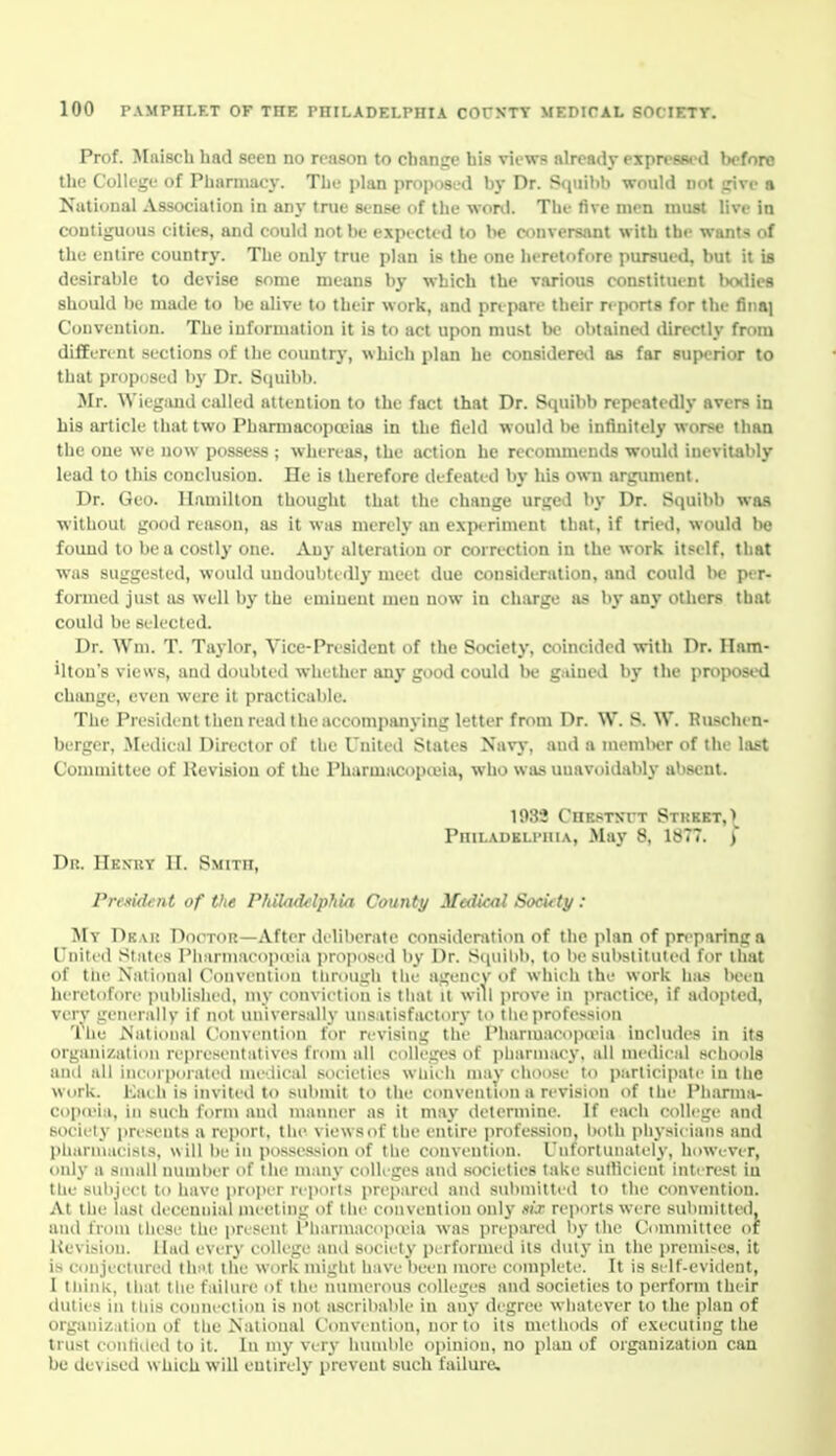 Prof. Mnisch had seen no reason to change his views already expressed before the College of Pharmacy. The plan proposed by Dr. Squibb would not jrive a National Association in any true sense of the won.1. The five men must live in contiguous cities, and could not be e.Tpected to be conversant with the wants of the entire country. The only true plan is the one heretofore pursued, but it is desirable to devise some means by which the various constituent bodies should be made to be alive to their work, and prepare their reports for the finaj Convention. The information it is to act upon must Ik? ohtaineil directly from different sections of the country, which plan he considered as far suix-rior to that proposed ])y Dr. Squibb. Mr. Wicgand called attention to the fact that Dr. Squibb repeatedly avers in his article that two Pharmacopoeias in the field would be infinitely worse than the one we now possess ; whereas, the action he recommends would inevitably lead to this conclusion. He is therefore defeated by his own argimient. Dr. Geo. Hamilton thought that the change urged by Dr. Squibb was without good reason, as it was merely an experiment that, if tried, would be found to be a costly one. Any alteration or correction in the work itself, that was suggested, would undoubtedly meet due consideration, and could be per- formed just as well by the eminent men now in charge as by any others that could be selected. Dr. Wm. T. Taylor, Vice-President of the Society, coincided with Dr. Ham- ilton's views, and doubted whether any good could be g.iiued by the projwse'd chimge, even were it practicable. The President then read the accompanying letter from Dr. W. S. W. Ruschen- berger. Medical Director of the United States Navy, and a memlier of the last Committee of Revision of the Pharmacopieia, who was unavoidably absent. 1932 CnESTKTT Street,) Philadkli-hia, May 8, 1877. ) Dh. Hexry it. Smith, PreKid4:nt of the Philnddphia County Mcdkal Socidy : My Dbak Doctor—After deliberate consideration of the plan of preparing a United Slates Ph.irmHroiKeia proposed by Dr. S([uilib, to l)e substituted for that of the National Convenlion tlimugh the agency of whieh the work has been heretofore imltlished, my conviction is that it will prove in ]iractice, if adopted, verv generally if not universiilly uns uisfaetory to t lie profession 'ihe National C'oiiveiition for revising the Pharmaco]KiMa includes in its organization representatives from all colleges of pharmacy, all medical schools and all incorporated medical societies wliit'h may choose to participate in the Work. Each is invited to submit to the convention a revision of the I'h.-irma- copceia, in such form and manner as it may determine. If each college and society prt'seiits a rejxirt, the viewsof the entire profession, both physicians and pliannacisis, will be in possession of the convention. Uiifortuiiati^ly, however, only a small nuinher of Ihe many colleges and societies take sutbcicnt intrrest in the subject to have pro|>( r n poiis prepared and submitted to the convention. At the last decennial meeting of the convention only Mjr reports were submitted, and from these the i)resent Pharmacopoeia was prepared by the Committee of Hevision. Had every college and society performed its duly in the prclni^e3, it is conjectured tln't the work might have been more complete. It is self-evident, 1 think, that llie failiiie of the numerous colleges and societies to perform their duties ill this connect ion is not ascribable in any degree whatever to the ]ilau of organization of the National Convenlion, nor to its methods of executing the trust contided to it. In m}' very humble opinion, no plan of organization can be devised which will entirely prevent such failure.