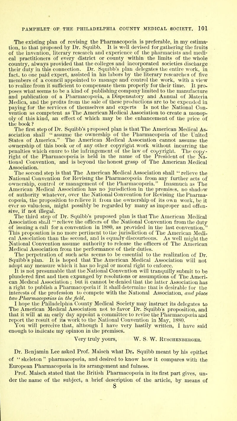The existing plan of revising the Pharmacopa?ia is preferable, in my estima- tion, to that proposed by Dr. Squibb. It is weU devised forgathering the fruits of the invention, literary reseaich and experience of the pharmacists and medi- cal practitioners of every district or county within the limits of tlie whole country, always provided that the colleges and incorporated societies discharge their duty in tliis connection. Dr. Squibb's plan delegates the entire worli, in fact, to one paid expert, assisted in his labors by the literary researches of five members of a council appointed to manage and control the work, with a view to reahze from it sufficient to compensate them properly for their time. It pro- poses what seems to be a kind of publishing company limited to the manufacture and publication of a Pharmacopceia, a Dispensatory and Annual of Materia Medica, and the profits from the sale of these productions are to be expended in paying for the services of themselves and experts Is not the National Con- vention as competent as The American Medical Association to create a monop- oly of this kind, an effect of which may be the enliancement of the price of the book ? The fu st step of Dr. Squibb's {-roposed plan is that The American Medical As- sociation shall  assume the ownership of the Pharmacopoeia of the United States of America. The American Medical Association cannot assume the ownersliip of this book or of any otlier copyright work without incurring the penalties which enure to the infringement of the law of copyright. The copy- right of the Pharmacopceia is held in the name of the President of the Na- tional Convention, and is beyond the honest grasp of The American Medical Association. The second step is that The American Medical Association shall  relieve the National Convention for Revising the Pharmacopaua from any farther acts of ownership, control or management of the Pharmacopoeia. Inasmuch as The American Medical Association has no jm'isdiction in the premises, no shadow of authority whatever, over the National Convention for Revising the Pliarma- copoeia, the proposition to relieve it from the ownership of its own work, be it evL-r so valueless, might possibly be regarded by many as improper and offen- sive, if not illegal. The third step of Dr. Squibb's proposed plan is that The American Medical Association shall  relieve the officers of the National Convention from the duty of issuing a call for a convention in 1880, as provided in the last convention. This proposition is no more pertinent to the jurisdiction of The American 3Iedi- cal Association than the second, and is equally discourteous. As well might the National Convention assume authority to release the officers of The American Medical Association from the performance of their duties. The perpetration of such acts seems to be essential to the realization of Dr. Squibb's plan. It is hoped that The American Medical Association will not adopt any measure which it has no legal or moral right to enforce. It is not presumable that tbe National Convention will tranquilly submit to be plundered first and then expunged by resolutions or assumptions of The Ameri- can jVIedical Association ; but it caimot be denied that the latter Associatiou has a l ight to publish a Pliarmacopccia if it shall determine thai is desirable for the interests of the profession to compete with the National AsaociaXion, a?id place two Pfiarmacopmias in the field. I hope the Philadelphia County Medical Society may instruct its delegates to The American Medical Association not to favor Dr. Squibb's proposition, and that it will at an early day appoint a committee to revise the Pharmacopoeia and report the result of its work to the National Convention in May, 1880. You will perceive that, although I have very hastily written, I have said enough to inUicate my opinion in ihe premises. Very truly yours, W. S. W. Rtisohknbkeger. Dr. Benjamin Lee asked Prof. Maisch what Dr. Squibb meant by his epithet of skeleton pharmacopoeia, and desired to know how it compares with the European Pharmacopoeia in its arrangement and fulness. Prof. Maisch stated that the British Pharmacopoeia in its first part gives, un- der the name of the subject, a brief description of the article, by means of 8