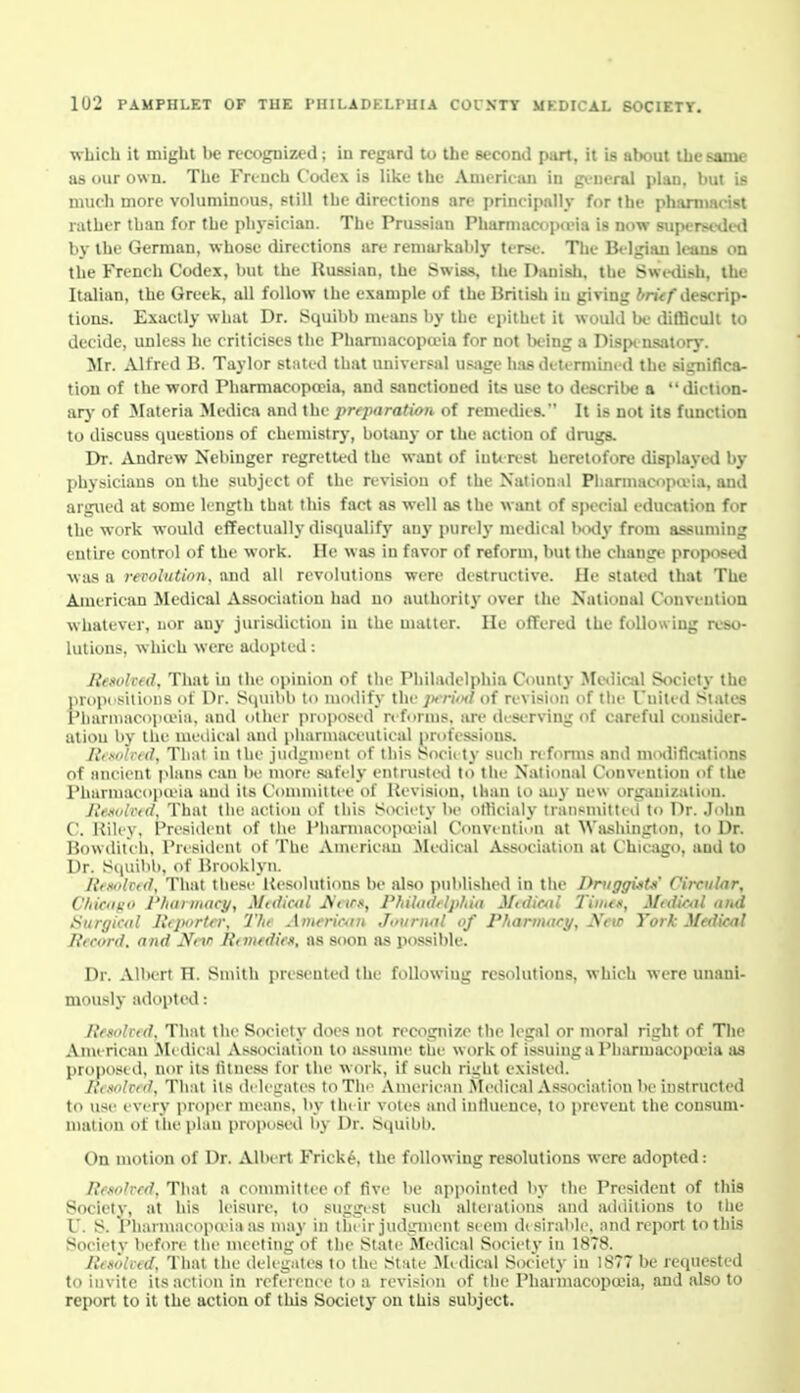 which it might be recognized; in regard to the second part, it is about the same as our own. The Fri-uch Codex is like the Amcriciui in gi-neral plan, but is much more voluminous, still the directions are principally for the phammrist rather than for the phvriciau. The Prussian PlmrmaCf)i)(eia is now superseditl by the German, whose directions are remarkably ter«e. The Bi lijian leans on the French Codex, but the Russian, the Swiss, the Danish, the i^Wl-(ii^h, the Italian, the Greek, all follow the example of the British iu giving ^/nV/descrip- tions. Exactly what Dr. Squibb mtans by the epithet it would be difficult to decide, unless he criticises the Phaniiacopa>ia for not l>eing a Dispt nsatory. Jlr. Alfred B. Taylor stilted that universal usjige has determined the significa- tion of the word Pharmacopoeia, and sanctioned its use to describe a diction- arj- of Materia Mcdica and the preparation of remedies. It is not its function to discuss questions of chemistry, botany or the action of drugs. Dr. Andrew Nebiuger regretted the want of iuUrcst heretofore displayed by physicians on the subject of the revision of the National Pliannacopu'ia, and argued at some length that this fact as well as the want of speciiU education for the work would effectually disciualifj' any purely medical ImhIv from assuming entire control of the work. He was in favor of reform, but tlie change proposed was a revolution, and all revolutions were destructive. He statt-d that The American Medical Association had no authority over the National Convention whatever, uor any jurisdiction iu the matter. He offered the following nso- lutions, which were adopted : He.wlveil, That iu the opinion of tiie Philadelphia County Mc<lical Society the propi bilious of Dr. S(|Uibb to modify the ;xtiVh/of revision of tiie I'nited Slates I'liantiacopa'ia, and other proposed refurnis, are deserving of careful consider- ation by the meilieal and plKiruiaceulical professions. Jtixiihid. That in the jiulirnieut of this Society such ref<imis and modifications of ancient plans can be more sjifely entrusted to the National Convention of the Pharniacopu'ia and its (.'oinniittee of Uevision, than lo any new orgiUiization. JlK.iolrtd. That the action of this Society be olhcialy transmitted to Dr. .John C. Riley, President of tlie Pliarnincopa'ial Convention at Washington, to Dr. Bowditeh. President of The American Medical Association at Chicago, and to Dr. S(|uibb, of Brooklyn. litsohtd. That these Resolutions be also published in the Driiggi^t-K' Circular, Cfiicdfio I'hariiiacy, Midicul Aiirs, Philaddphia M<diC4il J'imm, Mtdioil nud tiurgiail Jltjxirtcr, The Amerioin Journal of Pliannacy, New York Medical Pfcord. and Nctr Rimfdiex, as soon as possible. Dr. Albert H. Smith presented the following resolutions, which were unani- mously adopted: Rfsolrid. That the Society does not recognize the legal or moral right of The Anjerican Medical Association to a.-suine the work of issuing a Phiirmacopoeia as proposed, nor its titiu'ss for the work, if such riirht existed. L't.iolrid, That its delegates to The Ainericiin .Vbnlical Association be instructed to use every proper means, by their votes and inlluence, to prevent the consum- mation of tlie plan proposed by Dr. Squilil). On motion of Dr. Albert Frick^, the following resolutions were adopted: Resohed, That a committee of five be appointed by the President of this Society, at his Icistu'c, to suggest such alterations and additions to the U. S. I'liarniaeopo ia as may in liu ir judgnient S( em disirable, nnd report to this Society before the meeting of the State Medical Society in 18T8. Reitohfd, That the delegates to the State Jledical Society in 1877 be requested to invite its action in reference to a revision of the Pharmacopojia, and also to report to it the action of this Socictj' on this subject.