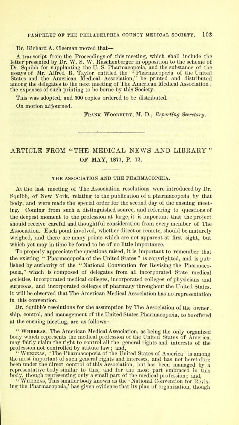 Dr. Richard A. Cleeman moved that— A transcript from the Proceedings of this meeting, wliich shall include the letter presented by Dr. W. S. W. Ruschenberger in opposition to the scheme of Dr. Squibb for supplanting the U. S. Pharmacopoeia, and the substance of the essays of Mr. Alfred B. Taylor entitled the  Pharmacopojia of the United States and the American Medical Association, be printed and distributed among the delegates to the next meeting of The American Medical Association ; the expenses of such printing to be borne by this Society. This was adopted, and 500 copies ordered to be distributed. On motion adjourned. Frank Woodbtjby, M. D., Reporting Secretary. ARTICLE FROM THE MEDICAL NEWS AND LIBRARY OF MAY, 1877, P. 72. THE ASSOCIATION AND THE PHARMACOPCEIA. At the last meeting of The Association resolutions were introduced by Dr. Squibb, of New York, relating to the publication of a pharmacopoeia by that body, and were made the special order for the second day of the ensuing meet- ing. Coming from such a distinguished source, and referring to questions of the deepest moment to the profession at large, it is important that the project should receive careful and thoughtful consideration from every member of The Association. Each pomt involved, whether direct or remote, should be matm-ely weighed, and there are many points which are not apparent at first sight, but which yet may in time be found to be of no little importance. To properly appreciate the questions raised, it is important to remember that the existing *' Pharmacopoeia of the United States  is copyrighted, and is pub- lished by authority of the National Convention for Revising the Pharmaco- poeia, which is composed of delegates from all incorporated State medical societies, incorporated medical colleges, incorporated colleges of physicians and surgeons, and incorporated colleges of pharmacy throughout the United States. It will be observed that The American Medical Association has no representation in this convention. Dr. Squibb's resolutions for the assumption by The Association of the owner- ship, control, and management of the United States Pharmacopoeia, to be offered at the ensuing meeting, are as follows:  Whebkas, The American Medical Association, as being the only organized body which represents the medical profession of the United States of America, may fairly claim the right to control all the general rights and interests of the profession not controlled by statute law; and,  Whekeas, 'The Pharmacopoeia of the United States of America' is among the most important of such general rights and interests, and has not heretofore been under the direct control of this Association, but has been managed by a representative body similar to this, and for the most part embraced in inis body, though representing only a small part of the medical profession; and,  Whereas, This smaller body known as the 'National Convention for Revis- ing the Pharmacopoeia,' has given evidence that its plan of organization, though