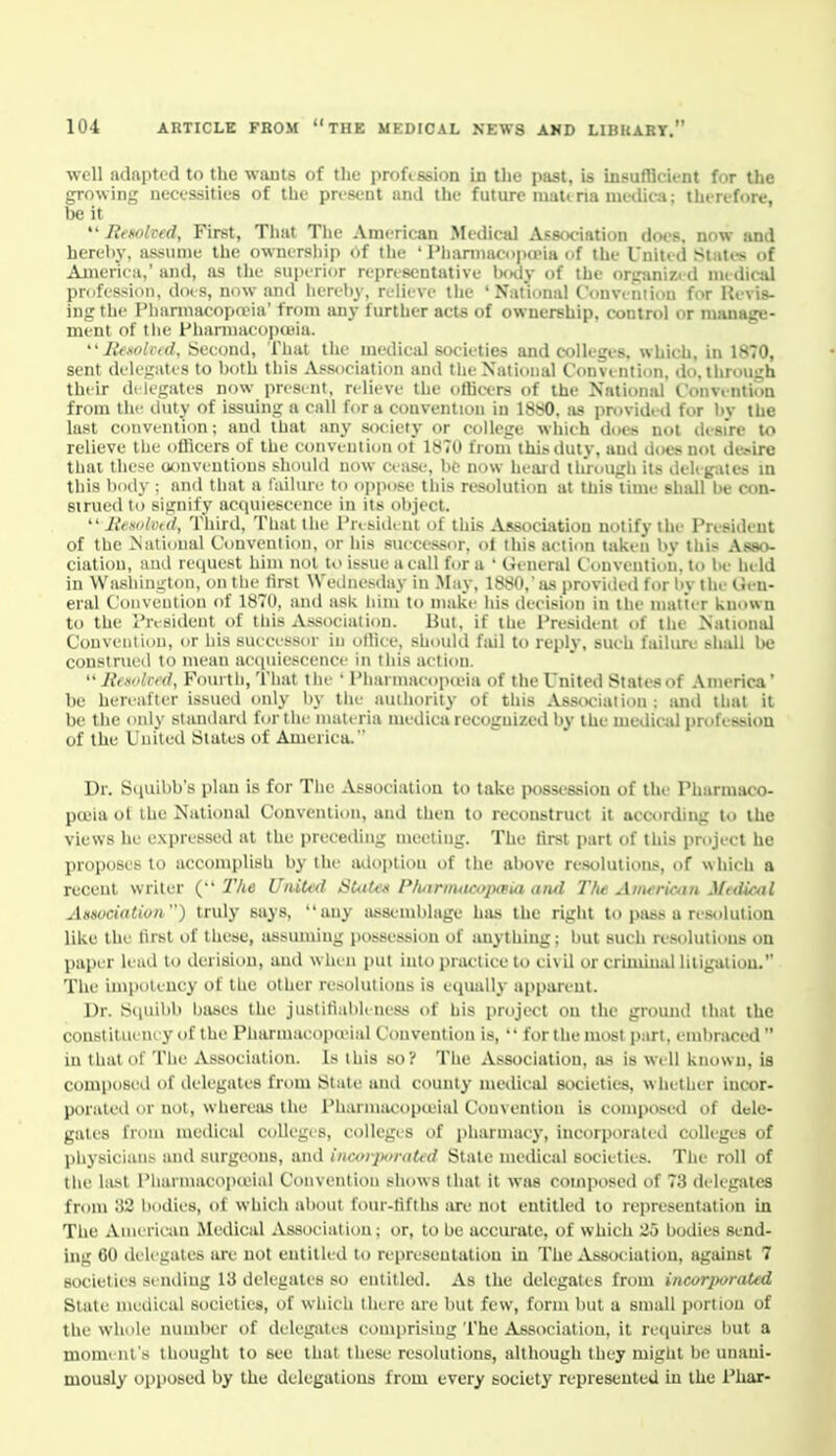 well adaptfd to the wauts of the proftssion in the past, is insufficient for the growing necessities of the present and the future mau ria mcdica; therefore, be it  Renolted, First, That The American Medical Association does, now and hereby, assume the ownership of tlie ' Pliannacupa'ia of the United Stati-s of America,' and, as the superior reprcscDtativc Ixidy of the orpinizi d nu(li<-al profession, dois, now and hereby, rolieve tlie 'National C'ouvtniiou for Kivis- ing the IMiarniacopaMa' from any further acts of ownership, control or manage- ment of the Phannacopeuia. '• Jit.soliid, iSecond, That the medical societies and colleges, which, in 1870, sent delegates to both this Association and the National Convention, do, through their di legates now present, relieve the officers of the National Convi-ntion from the iliity of issuing a call for a convention in IStiO, )is i)r<)vid> (l for l)y the last convention; anil that any society or college which does not desi're to relieve the oUicers of the conveutioii ot 1^70 from this duly, and does not doire thai these oonveutious should now cease, bO now heaid through its delig-.ites m this boily : and that a failure to oppose this resolution at this time shall be con- strued to signify acquiescence in its object.  Resokud, Tliird, That the President of this .tVjBsociation notify the President of the National Convention, or his successor, of this action taken by this Asso- ciation, ami request him not to issue a call for a • General Convention, to be held in Washington, on the lirst \Vednes(hiy in May, 1880,as provided for by the Gen- eral Convention of 1870, and ask liiin to make his liecision in the matter known to the President (if this Association. But, if the President of the National Convention, or his siu eessor in otliee, should fail to reply, such failure sliall be construed to mean ac(iuiescence in this action.  JieMolrt'd, Fomtl), 'i'liat the ' Pliaiinacop<eia of the United States of America' be hereafter issued only liy the aiuhority of this Assinriation : and that it be the only slantlard for the materia mediea recognized by the meiiical profession of the United Slates of America. Dr. Squibb's plan is for The Association to take possession of the Pharmaco- poeia of the National Convention, and then to reconstruct it according to the views he expressed at the preceding meeting. The tirsi part of this project he proposes to accomplish by the adoption of the above resolutions, of which a recent writer { llie UniUd SUiU-k PluirimicoiufUi aiul The Aiiwriom Midical Ansocialioii) truly says, any asse-mblage has the right to pass a resolution like the lirst of these, assuming possession of anything: but such re.solulious on paper lead to derision, and when i)ut into practice to civil or criminal litigation. The impolency of the other resolutions is equally apparent. Dr. Squibb bases the justitiabUness of his project on the ground that the constituem y of the Pharmaeopa-ial Convention is,  for the most part, embraced  in that of The Association. Is ihis so? The Association, as is well known, is composed of delegates from State and county medical societies, whether inctir- porated or not, wliereiis the Phanuiicopieial Convention is composed of dele- gales from medical colleges, colleges of pharmacy, incorporated colleges of physicians and surgeons, and iiicoi-jM-aUd Slate medical societies. The roll of the last Pliarmacopteial Convention shows that it was coinjiosed of 73 delegates from 32 bodies, of which about four-tifths are not entitled to rejiresentation in The American .Medical Association; or, to be accurate, of which 25 bodies send- ing 60 delegates are not entitled to representation in The Association, against 7 societies sending 13 delegates so entitled. As the delegates from incor]>orated State medical societies, of which there are but few, form but a small portion of the whole number of delegates comprising The Association, it requires but a moment's thought to see that these resolutions, although they might be unani- mously opposed by the delegations from every society represented in the Phar-