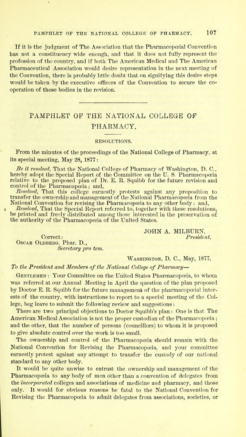 If it is the judgment of The Association that the Pliarmaeopoeial Convention has not a constituency wide enough, and that it does not fully represent the profession of the country, and if both The American Medical and The American Pharmaceutical Association would desire representation in the next meeting of the Convention, there is probably little doubt that on signifying this desire steps would be taken by the executive officers of the Convention to secure the co- operation of those bodies in the revision. PAMPHLET OF THE NATIONAL COLLEGE OF PHARMACY. KESOLUTIONS. From the minutes of the proceedings of the National College of Pharmacy, at its special meeting, May 28, 1877: Be it resolved, That the National College of Phai'macy of Washington, D. C, hereby adopt the Special Report of the Committee on the U. S. Pharmacopoeia relative to the proposed plan of Dr. E. R. Squibb for the future revision and control of the Pharmacopoeia ; and, Resolved, That this college earnestly protests against any proposition to transfer the ownership and management of the National Pharmacopoeia from the National Convention for revising the Pharmacopoeia to any other body: and, n Resolved, That the Special Report referred to, together with these resolutions, be printed and freely distributed among those interested in the preservation of the authority of the Pharmacopoeia of the United States. JOHN A. MILBURN, Correct: President. OsoAE Oldbebg. Phar. D., Secretary pro tern. Washington, D. C, May, 1877. To the President and Members of the National College of PTw/rmacy— Gentlemen : Your Committee on the United States Pharmacopoeia, to whom was referred at our Annual Meeting in April the question of the plan proposed by Doctor E. R. Squibb for the future management of the pharmacopoeial inter- ests of the country, with instructions to report to a specisil meeting of the Col- lege, beg leave to submit the following review and suggestions: There are two principal objections to Doctor Squibb's plan : One is that The American Medical Association is not the proper custodian of the Pharmacopoeia ; and the other, that the number of persons (councillors) to whom it is proposed to give absolute control over the work is too small. The ownership and control of the Pharmacopoeia should remain with the National Convention for Revising the Pharmacopoeia, and your committee earnestly protest against any attempt to transfer the custody of our national standard to any other body. It would be quite unwise to entrust the ownership and management of the Pharmacopoeia to any body of men other than a convention of delegates from the incorporated colleges and associations of medicine and pharmacy, and those only. It would for obvious reasons be fatal to the National Convention for Revising the Pharmacopoeia to admit delegates from associations, societies, or