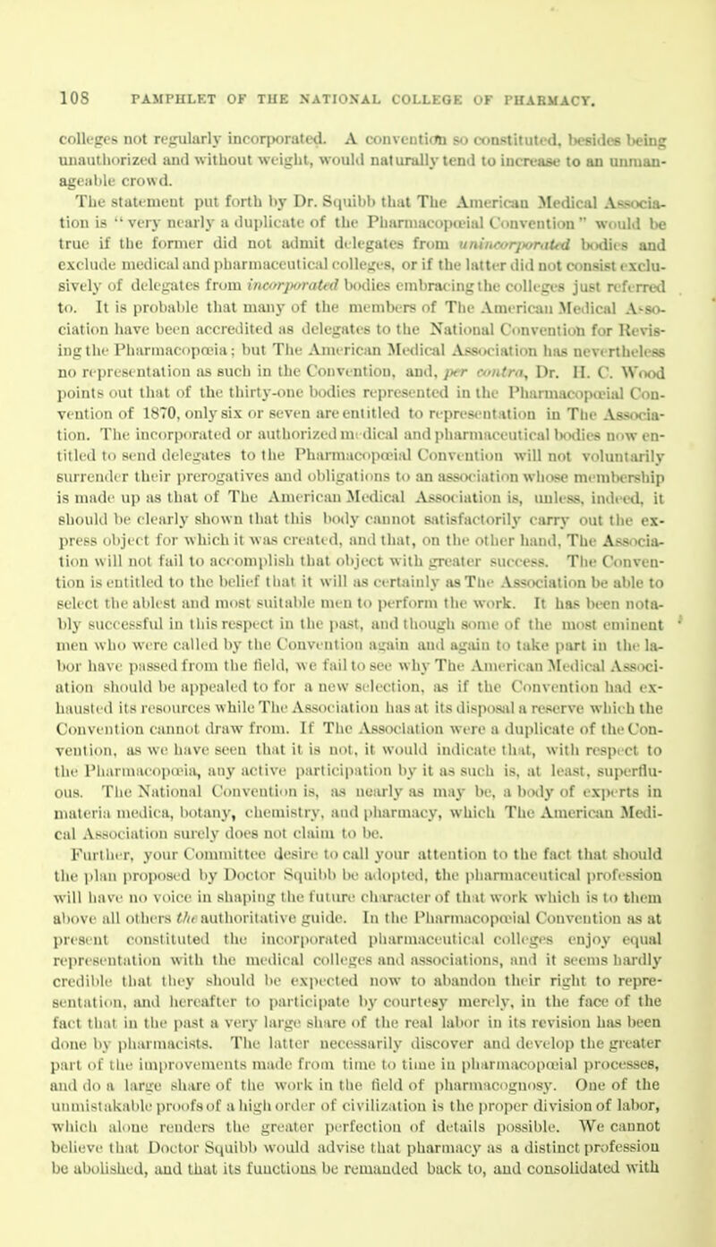 colleges not regularly incorporated. A conventicnt so constituted, besides being unauthorized and without weight, would naturally tend to increase to an unroan- agcaltk- crowd. The stattnieut put forth by Dr. Si|uil)b that The American Medical Af^ocia- tion is  very nearly u duplicate of the Phurniaco])a'ial Convention  would be true if the former did not admit dilegateti from uniiicor]>oraUd b<Klits and exclude medical and pharmaceutical colleires, or if the hitter did not consist exclu- sively of delegates from incorporated bodies embracing the colleges just referred to. It is probable that many of the members of The American .Medical Asso- ciation have been accredited as delegates to the National Convention for Revis- ing the Pharmac<ipoeia; but The Americim Medical A'«<jciation has nevertheless no ri presi ntalion as sucii in the Convention, and. ;xr contra. Dr. H. C. WixhI points out that of the thirty-one bodies represented in the I'liarmacopa-ial Con- vention of 1870, only si.x or seven are entitled to representation in The Ass«x^ia- tion. The incorporated or authorized nii ilical and iiharmaeeutical IwHlies now en- titled to send delegates to tlie Pharmacopeeial Convention will not voluntarily surreniU r llicir prerogatives and obligations to .in as.<oeiation whose membership is made up as that of The American Jledical Association is, unless, indeed, it should be clearly shown that this body cannot satisfactorily' carry out the ex- press object for which it was created, and that, on the other hand, The Associa- ticm will not fail to aceomplish that object with greater success. The Conven- tion is entitled to the belief that it will as certainly as The Association be able to select the ablest and most suitaltle men to perform tlie work. It has biH?n nota- bly successful in tIds respect in the i>ast, aiidtliough some of the most eminent men who were called by the Convention airain and agiiin to take part in the la- bor have passed from the tield, we fail to see why The .Vmeriean ^ledical .\ssi>ci- ation should be appealed to for a new selection, as if the Convention had ex- hausted its resources while The A.ssoeiation has at its dispo.sid a reserve which the Convention cannot draw from. If The ^Vssoelation were a duplicate of the Con- vention, as we have seen that it is not, it would indicate that, with respect to the Pharmacopana, any active participation by it as such is, at least, superflu- ous. The National Convention is, as neiu*ly as may be, a hotly of ex])erts in materia medica, liotany, chemistry, and pharmacy, which The American Medi- cal Association surely does not claim to l)e. Fin-tlu-r, your Connnittee desire to call 3'our attention to the fact that should the jilan proposed by Doctor Squihb be adopted, tlie pliannareulieal profession will have no voice in shaping the future character of tli:it work whicli is to them above all otliers tin authoritative guide. In the Pharmacop(vial Convention as at j)resenl constiluteil the incorporated pharmaceutical colleges enjoy equal representation with the medical colleges and associations, and it seems hardly credible that they should be expected now to abandon their right to repre- sentation, and hereafter to participate by courtesy merely, in the face of the fact that in the past a very large share <if the real labor in its revision has been done by pharmacists. The latter necessarily discover and develop the greater part of the improvements made from time to time in pharmacopteial processes, and do a lan:e share of the work in the field of pharmacognosy. One of the unmistakable proofs of a high order of civilization is the i)roper division of labor, which alone renders the greater perfection of details possible. We cannot believe that Doctor Squibb would advise that pharmacy as a distinct profession be abolished, and that its functions be remanded buck to, and consolidated with