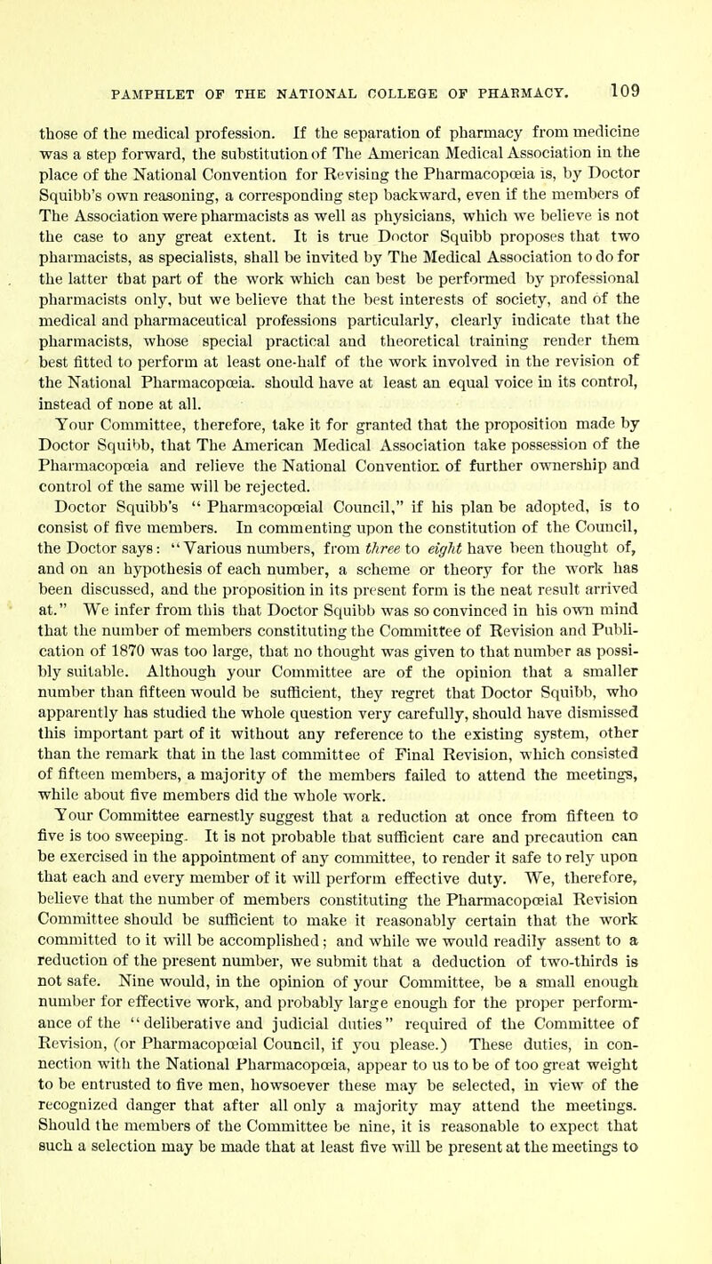 those of the medical profession. If the separation of pharmacy from medicine ■was a step forward, the substitution of The American Medical Association in the place of the National Convention for Revising the Pharmacopoeia is, by Doctor Squibb's own reasoning, a corresponding step backward, even if the members of The Association were pharmacists as well as physicians, which we believe is not the case to any great extent. It is true Doctor Squibb proposes that two pharmacists, as specialists, shall be invited by The Medical Association to do for the latter that part of the work which can best be perfonned by professional pharmacists only, but we believe that the best interests of society, and of the medical and pharmaceutical professions particularly, clearly indicate that the pharmacists, whose special practical and theoretical training render them best fitted to perform at least one-half of the work involved in the revision of the National Pharmacopoeia, should have at least an equal voice in its control, instead of none at all. Your Committee, therefore, lake it for granted that the proposition made by Doctor Squibb, that The American Medical Association take possession of the Pharmacopoeia and relieve the National Convention of further ownership and control of the same will be rejected. Doctor Squibb's  Pharmacopoeial Council, if his plan be adopted, is to consist of five members. In commenting upon the constitution of the Council, the Doctor says:  Various numbers, from i/iree to eigJithare been thought of, and on an hypothesis of each number, a scheme or theory for the work has been discussed, and the proposition in its present form is the neat result arrived at. We infer from this that Doctor Squibb was so convinced in his own mind that the number of members constituting the Committee of Revision and Publi- cation of 1870 was too large, that no thought was given to that number as possi- bly suitable. Although your Committee are of the opinion that a smaller number than fifteen would be sufficient, they regret that Doctor Squibb, who apparently has studied the whole question very carefully, should have dismissed this important part of it without any reference to the existing system, other than the remark that in the last committee of Final Revision, which consisted of fifteen members, a majority of the members failed to attend the meetings, while about five members did the whole work. Your Committee earnestly suggest that a reduction at once from fifteen to five is too sweeping. It is not probable that sutHcient care and precaution can be exercised in the appointment of any committee, to render it safe to rely upon that each and every member of it will perform effective duty. We, therefore, believe that the number of members constituting the Pharmacopoeial Revision Committee should be sufficient to make it reasonably certain that the work committed to it will be accomplished; and while we would readily assent to a reduction of the present number, we submit that a deduction of two-thirds is not safe. Nine would, in the opinion of your Committee, be a small enough number for effective work, and probably large enough for the proper perform- ance of the deliberative and judicial duties required of the Committee of Revision, (or Pharmacopreial Council, if you please.) These duties, in con- nection witli the National Pharmacopoeia, appear to us to be of too great weight to be entrusted to five men, howsoever these may be selected, in view of the recognized danger that after all only a majority may attend the meetings. Should the members of the Committee be nine, it is reasonable to expect that such a selection may be made that at least five will be present at the meetings to
