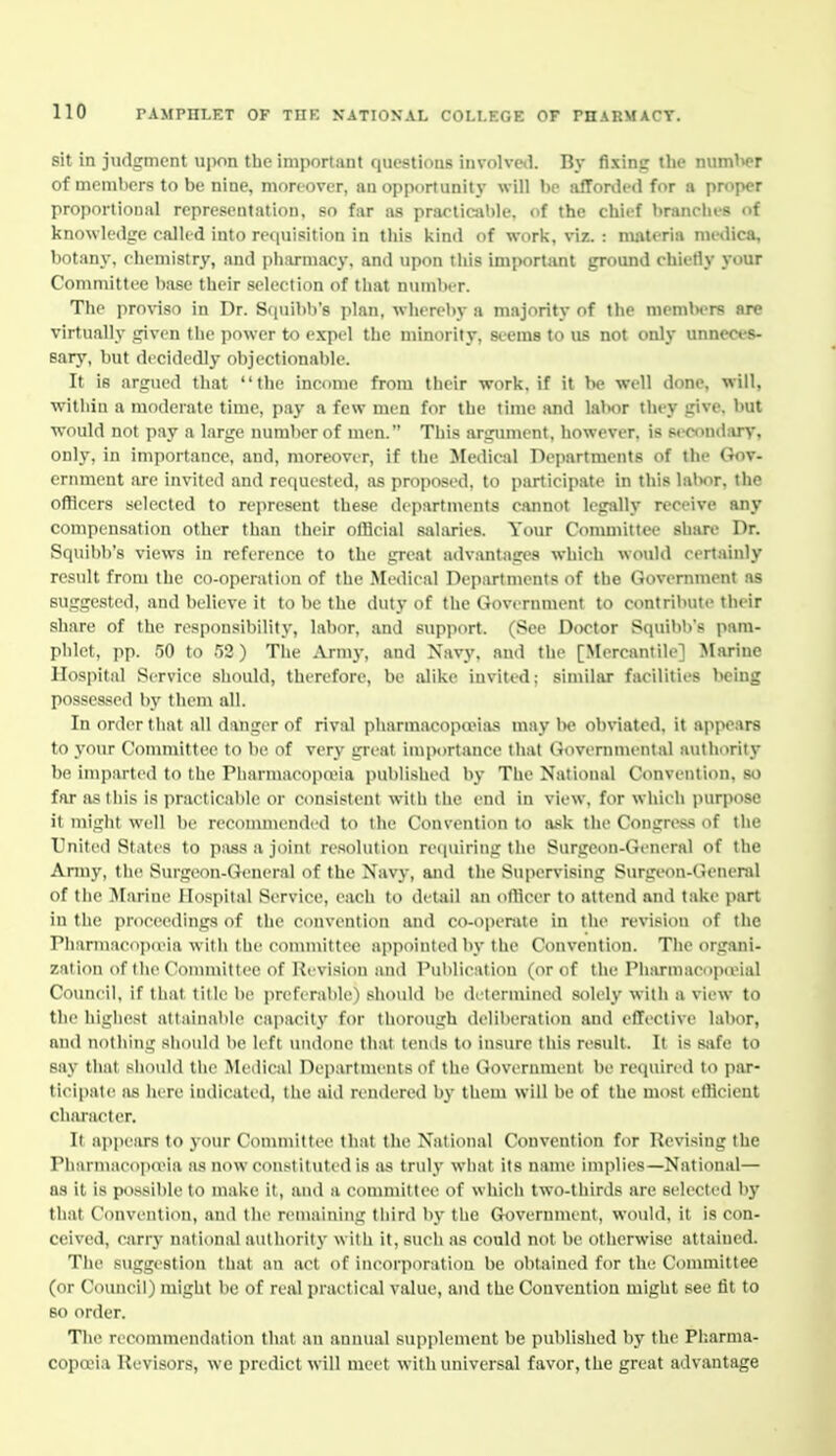 sit in judgment upon the important questions involved. By fixing the numl^er of memlicrs to be nine, moreover, an opportunity will hp affonU'd for a proper proportional rcpre.senlation, so far as prarlicjihle, of the chief branclu-s of knowledge called into requisition in this l<ind of work, viz. : materia medica, botany, ciicniistry, and pharmacy, and upon this important ground chietly your Committee base their .selection of that nuinlK-r. The proviso in Dr. S(iuibb's plan, whereby a majority of the memln-rs are virtually given the power to expel the minority, seems to U8 not only unneces- sary, but decidedly objectionable. It is argued that '' the income from their work, if it be well done, will, within a moderate time, pay a few men for the time and lal>or they give, but would not pay a large number of men. This argimient. however, is si-cnndary, onl}', in importance, and, moreover, if tlie Medical nepartments of the Gov- ernment are invited and retiuested, as proposed, to participate in this lal>or. the officers selected to represent these departments cannot legally receive any compensation other tlian their official salaries. Your Committee share Dr. Squil)b's views in reference to the great advantages which would certainly result from the co-operation of the Medical Deiiartments of the Government as suggested, and believe it to be the duty of tlie Government to contribute their share of the responsibility, labor, and support. (See Doctor Squibl>'s pam- phlet, pp. 50 to 52) The Army, and Navy, and the [Mercantile] Marine Hospital Service should, therefore, be alike invited; similar facilities being possessed by them all. In order that all danger of rival pharmacopieias may l)e obviated, it appears to j'our Connnittee to be of very great importance that (tovernmental ayithority be imparted to the Piiarmacopa'ia published by Tlie National Convention, so far as this is practicable or consistent wiili tiie end in view, for whieh purpose it might well be reconuuended to the Convention to ask the Congress of the Vnited States to piiss a joint resolution rei|uiring tlie Surgeon-General of the Army, tlie Surgeon-General of the Navy, and the Supervising Surgeon-deiiend of the Jlarine Hospital Service, each to detail an otllcer to attend and take part in the proceedings of the convention and co-operate in the revision of the PharmacopoMa witli the committee appointed by the Convention. Tlie organi- zation of the Committee of Revision and I'ulilication (or of the Pharmacopa^ial Council, if that title be preferable) should lie determined solely with a view to the liigliest attainable capacity for tliorougb delilieration and effective labor, and nothing siioiild be left undone that tends to insure tliis result. It is sjife to say that should the Medical Departments of the Government lie required to par- ticipate as here iiulicaled, the aid rendered by them will be of the most cfHcient character. It appears to your Committee that the National Convention for Kevising the Pharmaeopieia as now constituted is as truly what its name implies—National— as it is possible to make it, and a committee of whicli two-thirds are selected by that Convention, and the remaining third by the Government, would, it is con- ceived, carrj- national authority with it, such as could not be otiierwise attained. The suggestion that an act of incorporation be obtained for the Committee (or Council) might be of real practical value, and the Convention might see fit to 80 order. The recommendation that an annual sup]ilenient be pulilislied by the Pliarma- copoeia Revisers, we predict will meet with universal favor, the great advantage