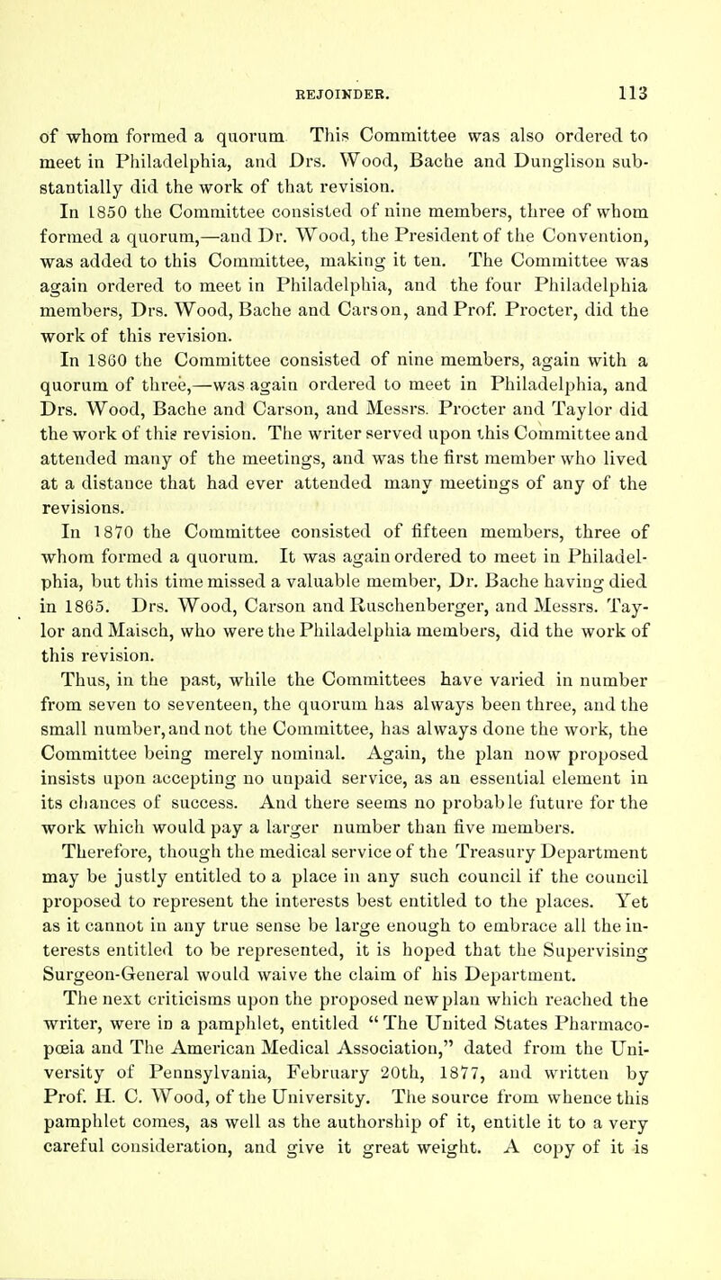 of -whom formed a quorum. This Committee was also ordered to meet in Philadelphia, and Drs. Wood, Bache and Dunglisou sub- stantially did the work of that revision. In 1850 the Committee consisted of nine members, three of whom formed a quorum,—and Dr. Wood, the President of the Convention, was added to this Committee, making it ten. The Committee was again ordered to meet in Philadelphia, and the four Philadelphia members, Drs. Wood, Bache and Carson, and Prof Procter, did the work of this revision. In 1860 the Committee consisted of nine members, again with a quorum of three,—was again ordered to meet in Philadelphia, and Drs. Wood, Bache and Carson, and Messrs. Procter and Taylor did the work of this revision. The writer served upon this Committee and attended many of the meetings, and was the first member who lived at a distance that had ever attended many meetings of any of the revisions. In 1870 the Committee consisted of fifteen members, three of whom formed a quorum. It was again ordered to meet in Philadel- phia, but this time missed a valuable member, Dr. Bache having died in 1865. Drs. Wood, Carson and Ruschenberger, and Messrs. Tay- lor and Maisch, who were the Philadelphia members, did the work of this revision. Thus, in the past, while the Committees have varied in number from seven to seventeen, the quorum has always been three, and the small number, and not the Committee, has always done the work, the Committee being merely nominal. Again, the plan now proposed insists upon accepting no unpaid service, as an essential element in its chances of success. And there seems no probable future for the work which would pay a larger number than five members. Therefore, though the medical service of the Treasury Department may be justly entitled to a place in any such council if the council proposed to represent the interests best entitled to the places. Yet as it cannot in any true sense be large enough to embrace all the in- terests entitled to be represented, it is hoped that the Supervising Surgeon-General would waive the claim of his Department. The next criticisms upon the proposed new plan which reached the writer, were in a pamphlet, entitled  The United States Pharmaco- poeia and The American Medical Association, dated from the Uni- versity of Pennsylvania, February 20th, 1877, and written by Prof. H. C. Wood, of the University. The source from whence this pamphlet comes, as well as the authorship of it, entitle it to a very careful consideration, and give it great weight. A copy of it is