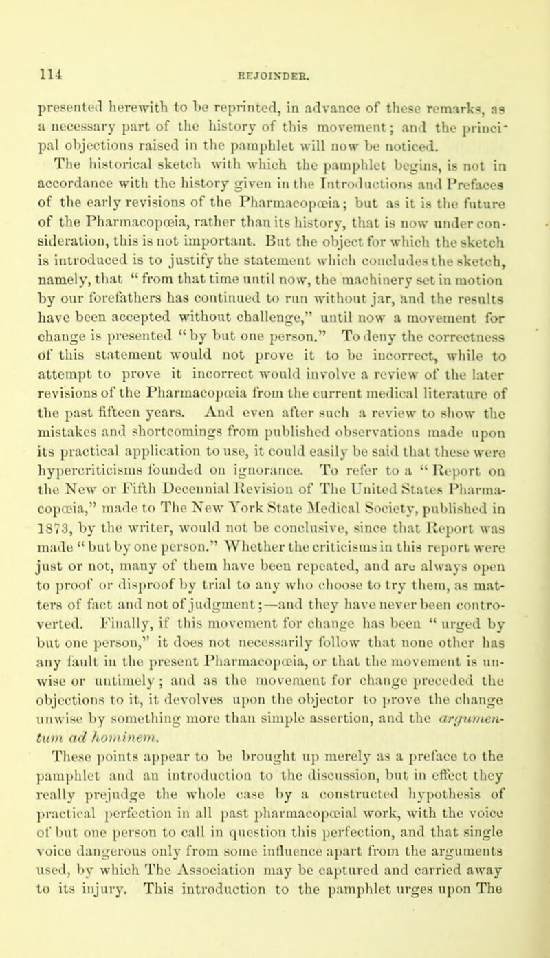 presented herewith to be reprinto<l, in a<lvance of these remarks, as a necessary part of the liistory of this movement; an.l the princi pal objections raised in the pamphlet will now be noticed. The historical sketch with which the pamphlet begins, is not in accordance with the history given in the Introiluctions an<l Prefaces of tlie early revisions of the Piiarniacopfeia; but as it is tlie future of llic riiarmacopceia, rather than its history, that is now under con- sideration, this is not important. But the object for which the sketch is introduced is to justify the statement which concludes the sketch, namely, that  from that time until now, the machinery set in motion by our forefathers has continued to run without jar, and the results have been accepted without challenge, until now a movement for change is presented  by but one person. To deny the correctness of this statement would not prove it to be incorrect, while to attempt to prove it incorrect would involve a review of the later revisions of the Pharmacopceia from the current medical literature of the past fifteen years. And even after such a review to sliow the mistakes and shortcomings from published observations made upon its j)ractical application to use, it could easily be said that those were hypercriticisnis founded on ignorance. To refer to a  Report on the New or Fifth Decennial Revision of The United States Pharma- copceia, made to The New York State Medical Society, published in 1873, by the writer, would not be conclusive, since that Report was made  but by one person. Whether the criticisms in this report were just or not, many of them have been repeated, and aru always open to proof or disproof by trial to any who ehoose to try llieni, as mat- ters of fact and not of judgment;—and they have never been contro- verted. Finally, if this movement for ciianjre has been  urged by but one person, it does not necessarily follow that none other has any fault in the present PharmacopaMa, or that the movement is un- wise or untimely ; and as the movement for change preceded tlie objections to it, it devolves upon the objector to prove the change unwise by something more than simple assertion, and the argumen- tuni ad /io)tiine»i. These points appear to be brought up merely as a preface to the pamphlet and an introduction to the discussion, but in effect they really prejudge the whole case by a constructed hypothesis of practical perfection in all past ])iiai inacopoeial work, with the voice of but one person to call in question tliis perfection, and that single voice dangerous only from some inlhience apart from the arguments used, by which The Association may be captured and carried away to its injury. This introduction to the pamphlet urges upon The