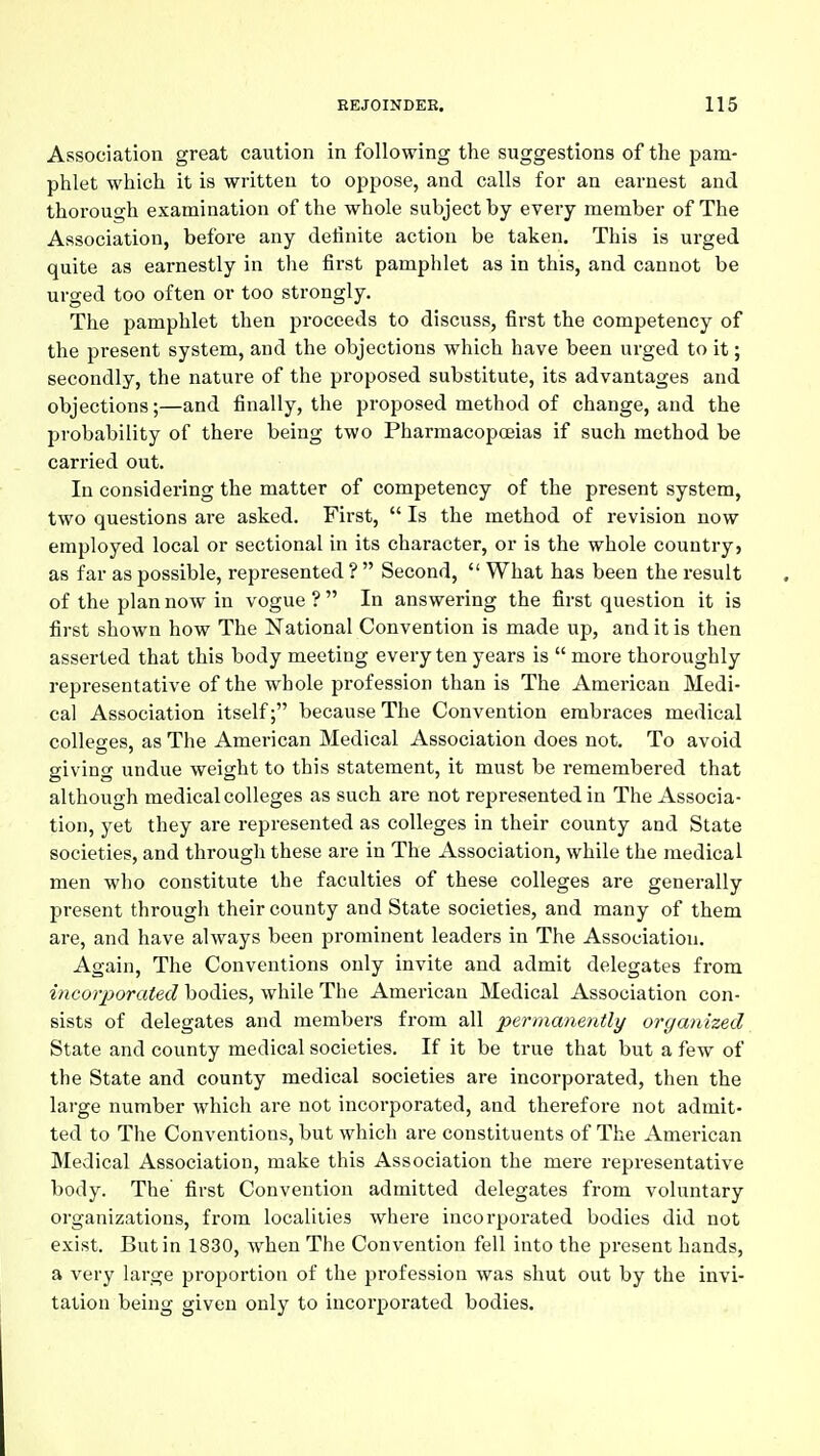 Association great caution in following the suggestions of the pam- phlet which it is written to oppose, and calls for an earnest and thorough examination of the whole subject by every member of The Association, before any definite action be taken. This is urged quite as earnestly in the first pamphlet as in this, and cannot be urged too often or too strongly. The pamphlet then proceeds to discuss, first the competency of the present system, and the objections which have been urged to it; secondly, the nature of the proposed substitute, its advantages and objections;—and finally, the proposed method of change, and the probability of there being two Pharmacopoeias if such method be carried out. In considering the matter of competency of the present system, two questions are asked. First,  Is the method of revision now employed local or sectional in its character, or is the whole country, as far as possible, represented ?  Second,  What has been the result of the plan now in vogue ?  In answering the first question it is first shown how The National Convention is made up, and it is then asserted that this body meeting every ten years is  more thoroughly representative of the whole profession than is The American Medi- cal Association itself; because The Convention embraces medical colleGres, as The American Medical Association does not. To avoid giving undue weight to this statement, it must be remembered that although medical colleges as such are not represented in The Associa- tion, yet they are represented as colleges in their county and State societies, and through these are in The Association, while the medical men who constitute the faculties of these colleges are generally present through their county and State societies, and many of them are, and have always been prominent leaders in The Association. Again, The Conventions only invite and admit delegates from incorporated bodies, while The American Medical Association con- sists of delegates and members from all permanently organized State and county medical societies. If it be true that but a few of the State and county medical societies are incorporated, then the large number which are not incorporated, and therefore not admit- ted to The Conventions, but which are constituents of The American Medical Association, make this Association the mere representative body. The first Convention admitted delegates from voluntary organizations, from localities where incorporated bodies did not exist. But in 1830, when The Convention fell into the present hands, a very large proportion of the pi'ofession was shut out by the invi- tation being given only to incorporated bodies.