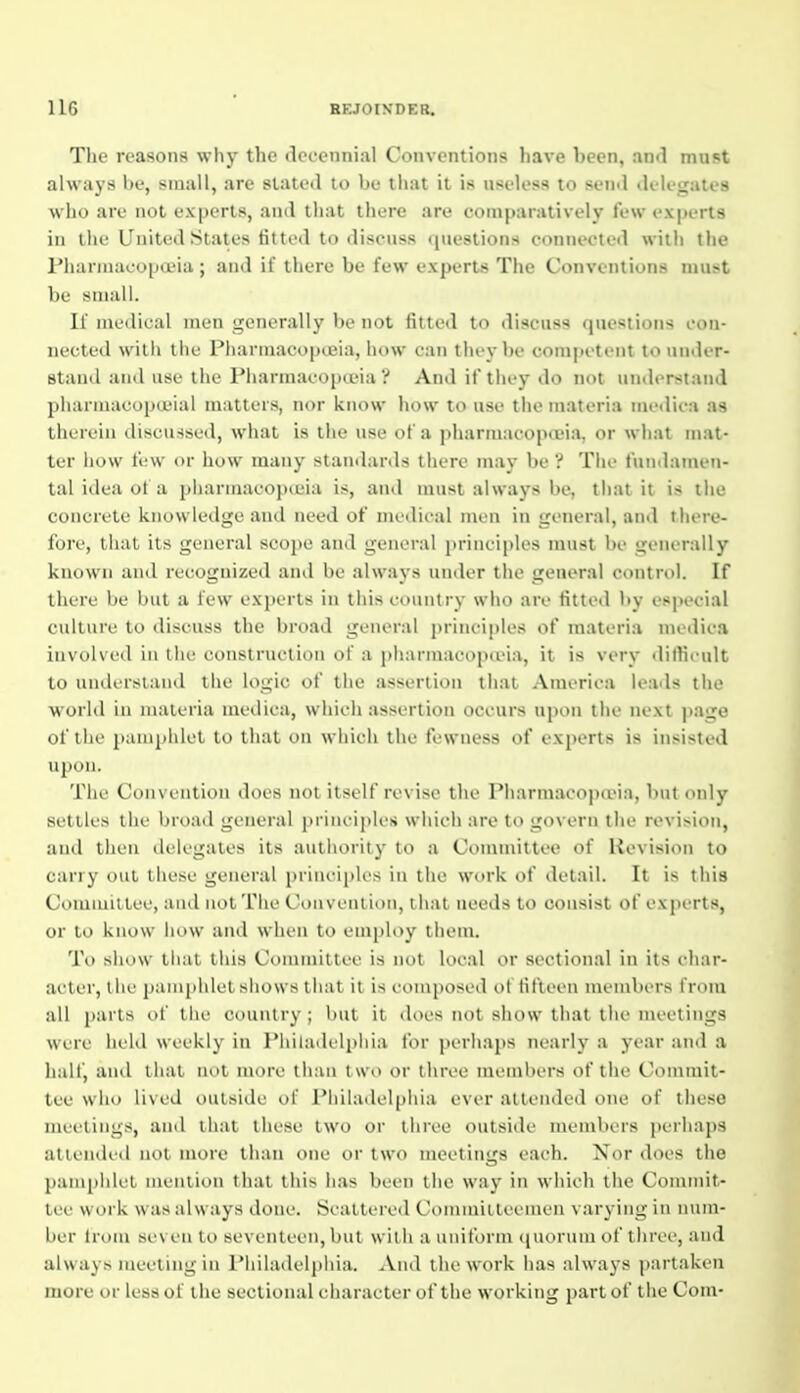 The reasons why the decennial Conventions have been, and mast always be, small, are slated to be tliat it is useless to send delegates who are not experts, and that there are comparatively few experts in the United States fitted to discuss questions connected with the Pharmacopa>ia ; and if there be few experts The Conventions must hi! small. If medical men geiuTally bi' not fitted to discuss questions eou- nected witli the Plianuaeoineia, liow eaii they be competent to under- stand and use the Pharniaeopceia ? And if they do not understand pharmacopojial matters, nor know how to use the materia medica as therein discussed, what is the use of a pharmacopceia, or what mat- ter how few or how many stamlards there may be ? The fundamen- tal idea of a pharinaeopieia is, and must always be, that it is the concrete knowledge and need of medical men in general, and there- fore, that its general scope and general iirinciples must be generally known and recognized and be always under the general control. If there be but a lew experts in this country who are fitted by especial culture to discuss the broad general principles of materia medica involved in the construction of a jiharmaeopceia, it is verv difficult to understand the logic of the assertion that America leads the world ill materia medica, which assertion occurs upon the next page of the pamphlet to that on which the fewness of experts is insisted upou. The Convention does not itself revise the Pharmacopoeia, but only settles the broad general principles which are to govern the revision, and then delegates its autiiority to a Committee of Revision to carry out these general princiiiK s in the work of detail. It is this Comiuiltee, and not The Couveiiiioii, ihat needs to consist of exjierts, or to know iiow and when to employ them. To show that this Committee is not local or sectional in its char- acter, the panqthlet shows tliat it is composed of fifteen members from all parts of the country; but it does not show that the meetings were held weekly in Philadelpliia for perhaps nearly a year and a half, and llial not more than two or three mcmbiTS of the Commit- tee wlio li\cJ outside of I'liiladclpliia i-ver aUcmled one of these meetings, and that these iwo or three outside members perhaps attended not more than one or two meetings each. Nor does the pamphlet mention that this has been the way in wliich the Commit- tee work was always done. Scattered Commiileeineii varying in num- ber Irom seven to seventeen, but with a uniform (luorum of tlirce, and always meeting in Philailelpiiia. And the work has always partaken more or less of the sectional character of the working part of the Com-