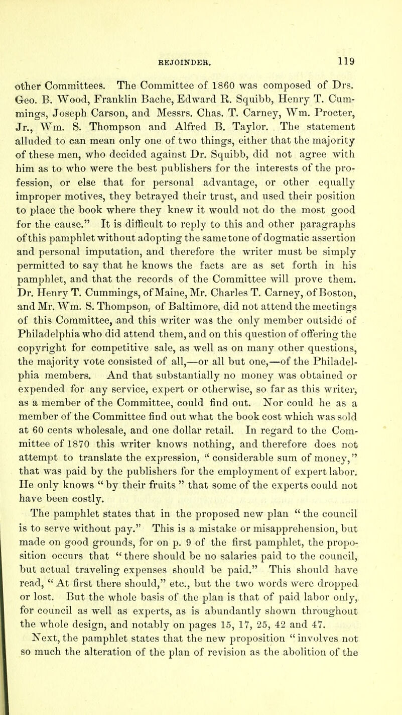 other Committees. The Committee of 1860 was composed of Drs. Geo. B. Wood, Franklin Bache, Edward R. Squibb, Henry T. Cum- mings, Joseph Carson, and Messrs. Chas. T. Carney, Wm. Procter, Jr., Wm. S. Thompson and Alfred B. Taylor. The statement alluded to can mean only one of two things, either that the majority of these men, who decided against Dr. Squibb, did not agree with him as to who were the best publishers for the interests of the j^ro- fession, or else that for personal advantage, or other equally improper motives, they betrayed their trust, and used their position to place the book where they knew it would not do the most good for the cause. It is difficult to reply to this and other paragraphs of this pamphlet without adopting the same tone of dogmatic assertion and personal imputation, and therefore the writer must be simply permitted to say that he knows the facts are as set forth in his pamphlet, and that the records of the Committee will prove them. Dr. Henry T. Cummings, of Maine, Mr. Charles T. Carney, of Boston, and Mr. Wm. S. Thompson, of Baltimore, did not attend the meetings of this Committee, and this writer was the only member outside of Philadelphia who did attend them, and on this question of offering the copyright for competitive sale, as well as on many other questions, the majority vote consisted of all,—or all but one,—of the Philadel- phia members. And that substantially no money was obtained or expended for any service, expert or otherwise, so far as this writer, as a member of the Committee, could find out. Nor could he as a member of the Committee find out what the book cost which was sold at 60 cents wholesale, and one dollar retail. In regard to the Com- mittee of 1870 this writer knows nothing, and therefore does not attempt to translate the expression, considerable sum of money, that was paid by the publishers for the employment of expert labor. He only knows by their fruits that some of the experts could not have been costly. The pamphlet states that in the proposed new plan the council is to serve without pay. This is a mistake or misapprehension, but made on good grounds, for on p. 9 of the first pamphlet, the projao- sition occurs that there should be no salaries paid to the council, but actual traveling expenses should be paid. This should have read, At first there should, etc., but the two words were dropped or lost. But the whole basis of the plan is that of paid labor only, for council as well as experts, as is abundantly showia throughout the whole design, and notably on pages 15, 17, 25, 42 and 47. Next, the pamphlet states that the new proposition involves not so much the alteration of the plan of revision as the abolition of the
