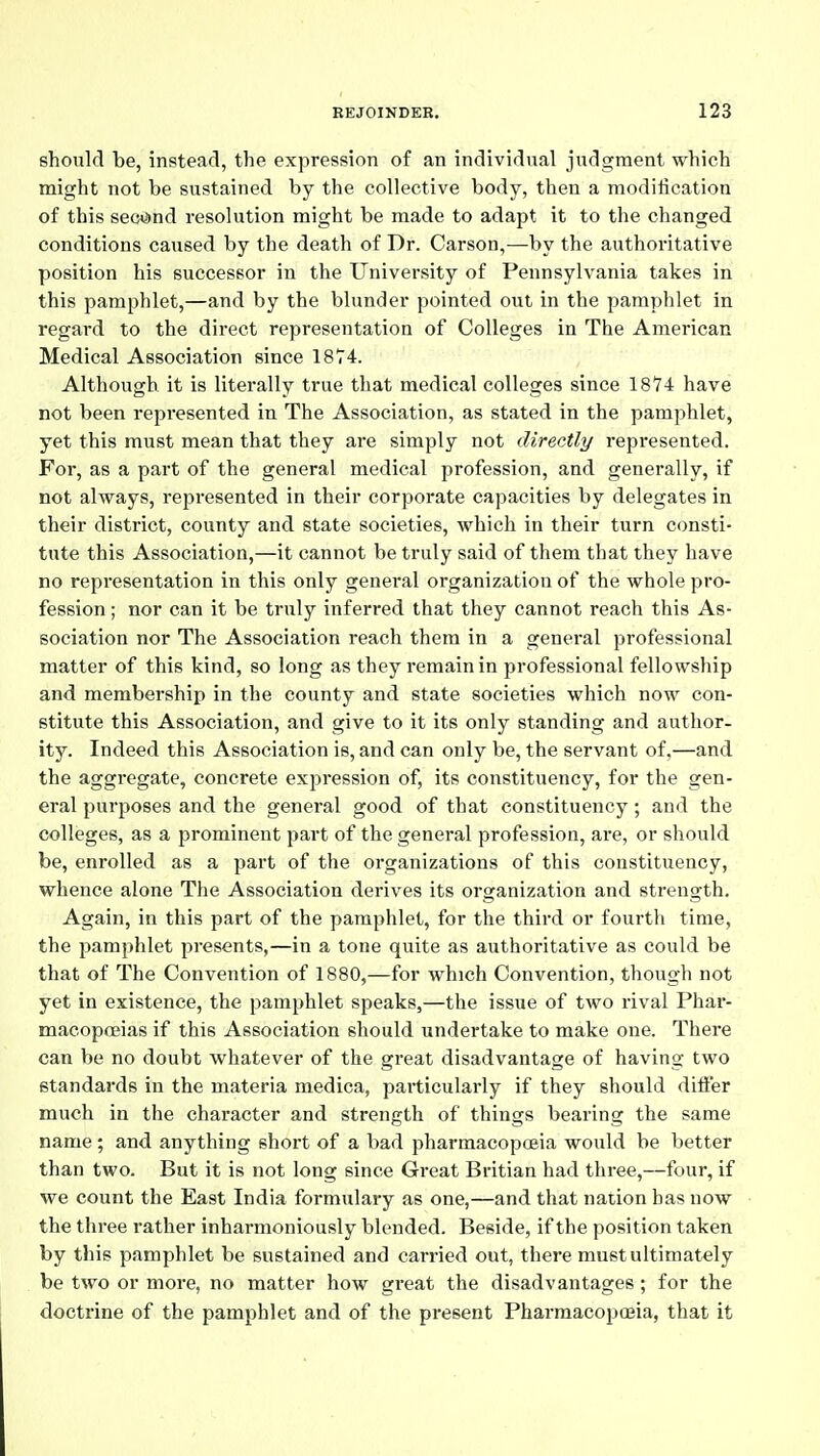 should be, instead, the expression of an individual judgment which might not be sustained by the collective body, then a modification of this second resolution might be made to adapt it to the changed conditions caused by the death of Dr. Carson,—by the authoritative position his successor in the University of Pennsylvania takes in this pamphlet,—and by the blunder pointed out in the pamphlet in regard to the direct representation of Colleges in The American Medical Association since 18T4. Although it is literally true that medical colleges since 1874 have not been represented in The Association, as stated in the pamphlet, yet this must mean that they are simply not directly represented. For, as a part of the general medical profession, and generally, if not always, represented in their corporate capacities by delegates in their district, county and state societies, which in their turn consti- tute this Association,—it cannot be truly said of them that they have no representation in this only general organization of the whole pro- fession ; nor can it be truly inferred that they cannot reach this As- sociation nor The Association reach them in a general professional matter of this kind, so long as they remain in professional fellowship and membership in the county and state societies which now con- stitute this Association, and give to it its only standing and author- ity. Indeed this Association is, and can only be, the servant of,—and the aggregate, concrete expression of, its constituency, for the gen- eral purposes and the general good of that constituency; and the colleges, as a prominent part of the general profession, are, or should be, enrolled as a part of the organizations of this constituency, whence alone The Association derives its organization and strength. Again, in this part of the pamphlet, for the third or fourth time, the pamphlet presents,—in a tone quite as authoritative as could be that of The Convention of 1880,—for which Convention, though not yet in existence, the pamphlet speaks,—the issue of two rival Phar- macopoeias if this Association should undertake to make one. There can be no doubt whatever of the great disadvantage of having two standards in the materia medica, particularly if they should dift'er much in the character and strength of things bearing the same name; and anything short of a bad pharmacopcsia would be better than two. But it is not long since Great Britian had three,—four, if we count the East India formulary as one,—and that nation has now the three rather inharmoniously blended. Beside, if the position taken by this pamphlet be sustained and carried out, there must ultimately be two or more, no matter how great the disadvantages ; for the doctrine of the pamphlet and of the present Pharmacopoeia, that it