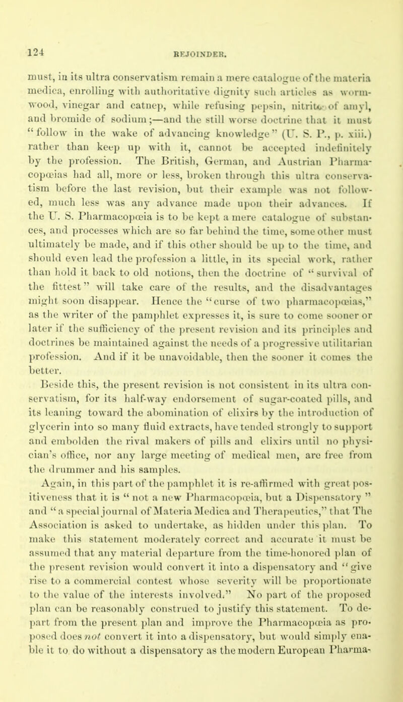 must, in its ultra conservatism remain a mere catalogue of the materia moilica, cnroIliii<^ witli autlioritativi' <rnxiiity surli articles as worm- wood, vinegar and oatnep, while relu>.iug pepsin, nitrite,' of aniyl, and bromide of sodium;—and the still worse doctrine that it must follow in the wake of advancing knowledge (U. S. P., p. xiii.) rather than keep up with it, cannot be accepted iiuleliiiilely by the profession. The British, German, and Austrian Pharma- copoeias had all, more or less, broken through tliis ultra conserva- tism before the last revision, but tlieir exami>le was not follow- ed, much less was any advance made upon their advances. If the U. S. Pharmacopoeia is to be kept a mere catalogue of substan- ces, and processes wliich are so far buliind the time, some other must ultimately be made, and if this other should be up to the time, and should even lead the profession a little, in its special work, rather than hold it back to old notions, then the doctrine of survival of the fittest will take care of the results, and the disadvantages might soon disappear. Hence the curse of two pharmacopceia-s, as the writer of the pamjjhlet expresses it, is sure to come sooner or later if the sufficiency of the ])rosent revision and its ))rincip!es and doctrines be maintained against the needs of a progressive utilitarian profession. And if it be unavoidable, then the sooner it comes the better. Beside this, the present revision is not consistent in its ultra con- servatism, for its half-way endorsement of sugar-coated pills, and its leaning toward the abomination of elixirs by the introduction of glycerin into so many duid extracts, have tended strongly to support and emboidiii tlic rival makers of pills and elixirs until no physi- cian's otKce, nor any large meeting of medical n\en, are free from tlu' <1 rummer and his samples. Again, in this part of the pam])hli't it is re-atlirmcd with great pos- itiveness that it is  not a new Pharmacopcria, but a Dispensatory  aiul  a sjiecial journal of Materia Medica and Therapeutics, that The Association is asked to undertake, as hidden under this jilan. To maki' this statement moderately correct and accurate it must be assMiiicd that any inatci'ial departure from the time-honored plan of the |>resent revision would convert it into a disjjensatory and  give rise to a commeicial contest whose severity will be proportionate ti> the value of the interests involvedi No part of the proposed plan can be reasonably construed to justify this statement. To de- part from the present ])lan and improve the Pharmacopoeia as pro- posed does no^ convert it into a dispensatorj', but would simply ena- ble it to do without a dispensatory as the modern European Pharma-