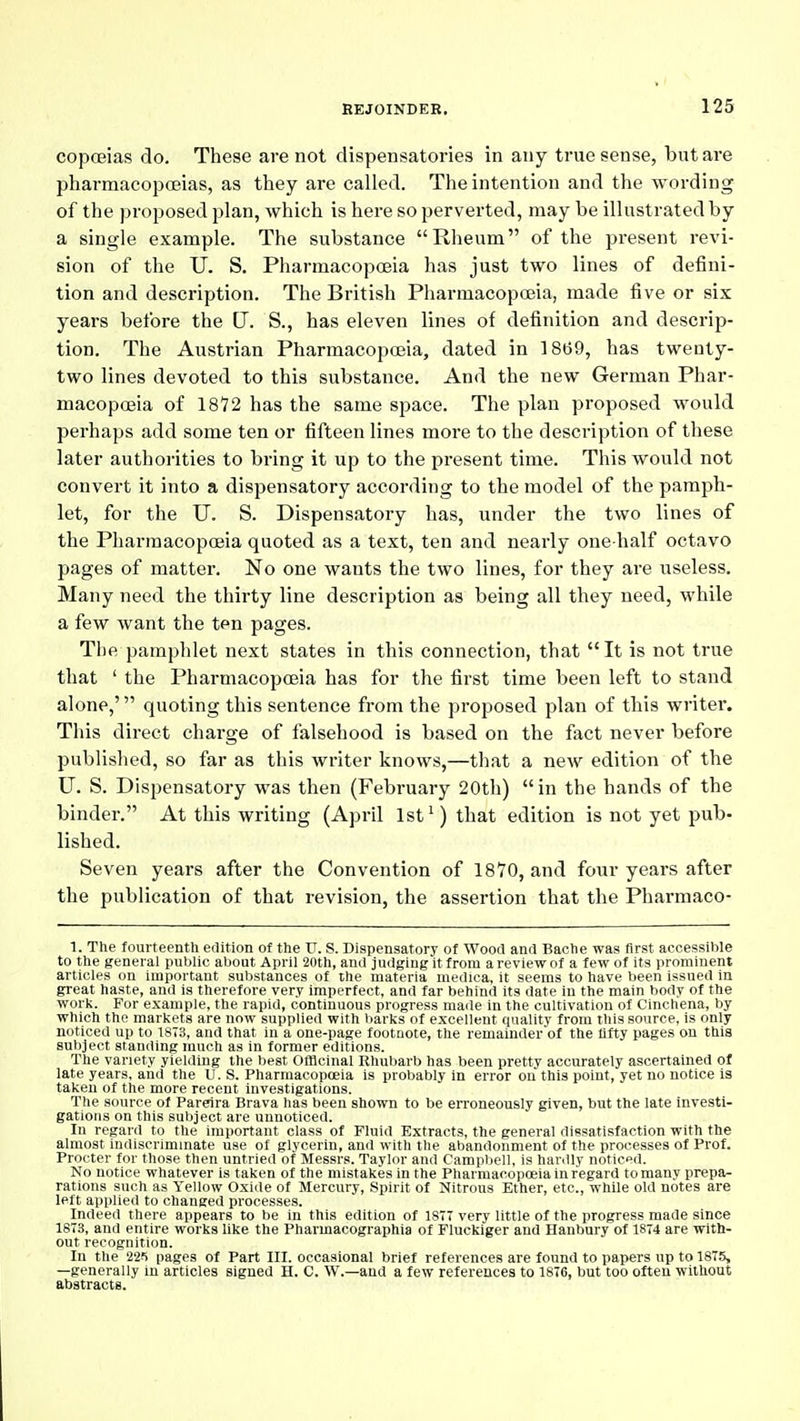 copcEias do. These are not dispensatories in any true sense, but are pharmacopoeias, as they are called. The intention and the wording of the proposed plan, which is here so perverted, may be illustrated by a single example. The substance Rheum of the present revi- sion of the U. S. Pharmacopoeia has just two lines of defini- tion and description. The British Pharmacopoeia, made five or six years before the U. S., has eleven lines of definition and descrip- tion. The Austrian Pharmacopoeia, dated in 18(39, has twenty- two lines devoted to this substance. And the new German Phar- macopoeia of 18'72 has the same space. The plan proposed would perhaps add some ten or fifteen lines more to the description of these later authorities to bring it up to the present time. This would not convert it into a dispensatory according to the model of the pamph- let, for the U. S. Dispensatory has, under the two lines of the Pharmacopoeia quoted as a text, ten and nearly one-half octavo pages of matter. No one wants the two lines, for they are useless. Many need the thirty line description as being all they need, while a few want the ten pages. The pamphlet next states in this connection, that It is not true that ' the Pharmacopoeia has for the first time been left to stand alone,' quoting this sentence from the proposed plan of this writer. This direct charge of falsehood is based on the fact never before published, so far as this writer knows,—that a new edition of the U. S. Dispensatory was then (February 20th) in the hands of the binder. At this writing (April 1st') that edition is not yet pub- lished. Seven years after the Convention of 1870, and four years after the publication of that revision, the assertion that the Pharmaco- 1. The fourteenth edition of the TJ. S. Dispensatory of Wood and Bache was first accessible to the general public about April 20th, and judging it from a review of a few of its prominent articles on important substances of the materia mediea, it seems to have been issued in great haste, and is therefore very imperfect, and far behind its date in the main body of the work. For example, the rapid, continuous progress made in the cultivation of Cinchena, by which the markets are now supplied with liarks of excellent quality from this source, is only noticed up to 1873, and that in a one-page footnote, the remainder of the fifty pages on this subject standing much as in former editions. The variety yielding the l)est Officinal Rhul)arb has been pretty accurately ascertained of late years, and the U. S. Pharmacopceia is probably in error on this point, yet no notice Is taken of the more recent investigations. The source of Pareira Brava has been shown to be erroneously given, but the late investi- gations on this subject are unnoticed. In regard to the important class of Fluid Extracts, the general dissatisfaction with the almost indiscrimmate use of glycerin, and with the abandonment of the processes of Prof. Procter for those then untried of Messrs. Taylor and Campl)ell, is hardly noticpd. No notice whatever is taken of the mistakes in the Pharmacopoeia in regard to many prepa- rations such as Yellow Oxide of Mercury, Spirit of Nitrous Ether, etc., while old notes are left applied to changed processes. Indeed there appears to be in this edition of 1877 very little of the progress made since 1873, and entire works like the Pharmacographia of Fluckiger and Hanbury of 1874 are with- out recognition. In the 22') pages of Part III. occasional brief references are found to papers up to 1875, —generally in articles signed H. C. W.—and a few references to 1876, but too often without abstracts.