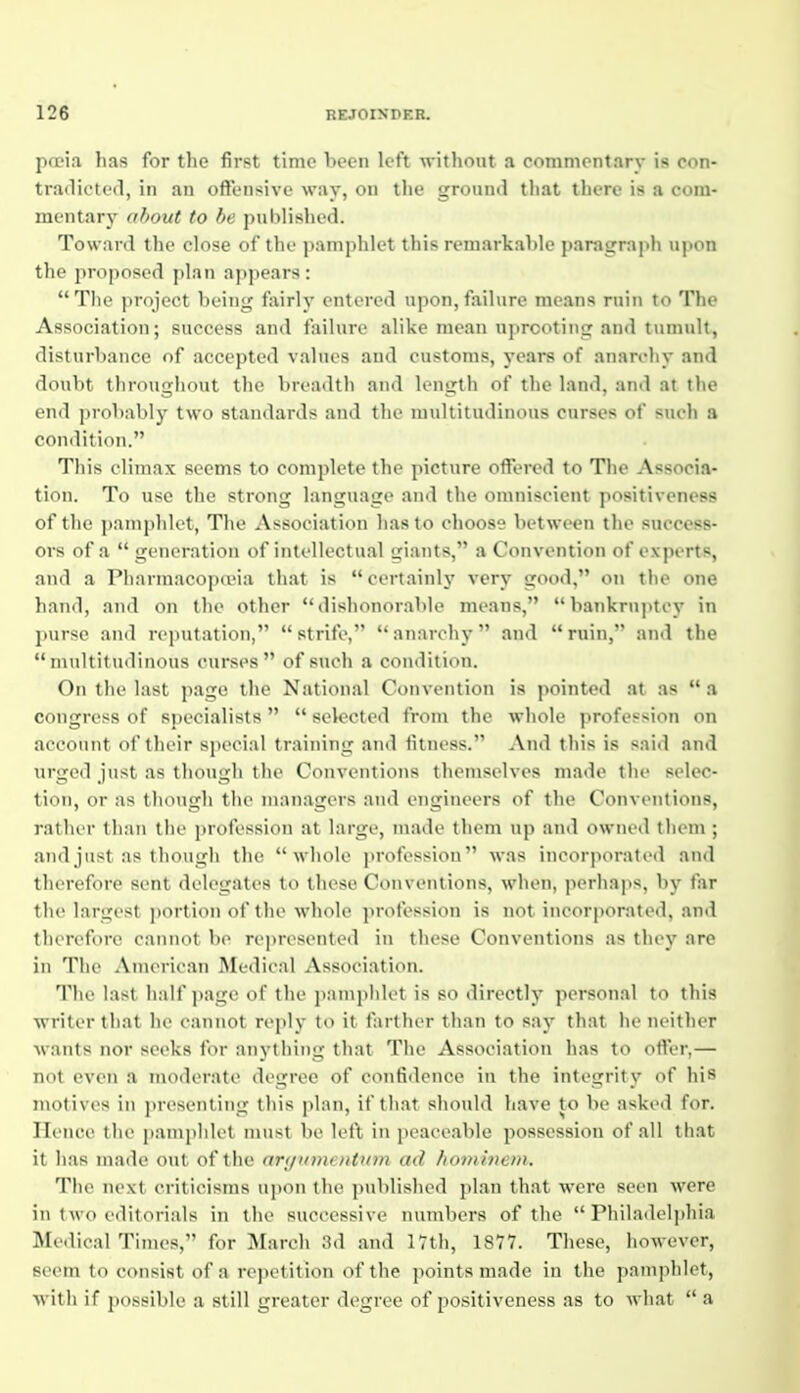 poeia has for the first time hecn left without a commentary is con- tradicted, in an oftensive way, on the ground that there is a com- mentary about to be published. Toward the close of the pamphlet this remarkable paragraph upon the proposed plan appears: The project being fairly entered upon, failure means ruin to The Association; success and failure alike mean uprooting and tumult, disturbance of accepted values aud customs, years of anarchy and doubt throughout the breadth and length of the land, and at the end probably two standards and the multitudinous curses of such a condition. This climax seems to complete the picture offered to The Associa- tion. To use the strong language and the omniscient positiveness of the pamphlet, The Association has to choose between the success- ors of a  generation of intellectual giants, a Convention of experts, and a Pharmacopoeia that is certainly very good, on the one hand, and on the other dishonorable means, bankrujitcy in purse and reputation, strife, anarchy and ruin, and the multitudinous curses of such a condition. On the last page the National Convention is pointed at as  a congress of specialists   selected from the whole profession on account of their sjiecial training and fitness. And this is said and urged just as though the Conventions themselves made the selec- tion, or as though the managers and engineers of the Conventions, rather than the profession at large, made them up and owned them ; and just as though the whole profession was incorporated and therefore sent delegates to these Con vontions, when, perhaps, bj' far the largest portion of the whole profession is not incorporated, and tlierefi)re cannot be represented in these Conventions as they are in The American Medical Association. The last half jiage of the pamphlet is so directly personal to this writer that he cannot reply to it farther than to say that he neither wants nor seeks for anything that The Association has to ofter,— not even a moderate degree of confidence in the integrity of his motives in presenting this plan, if that should have to be asked for. Hence the pamphlet must be left in peaceable possession of all that it has made out of the anjumentum ad homhiem. The next criticisras upon the published plan that were seen were in two editorials in the successive numbers of the  Philadel])hia Medical Times, for March 3d and 17th, 18V7. These, however, seem to consist of a rej>etition of the points made in the pamphlet, witli if possible a still greater degree of positiveness as to what  a