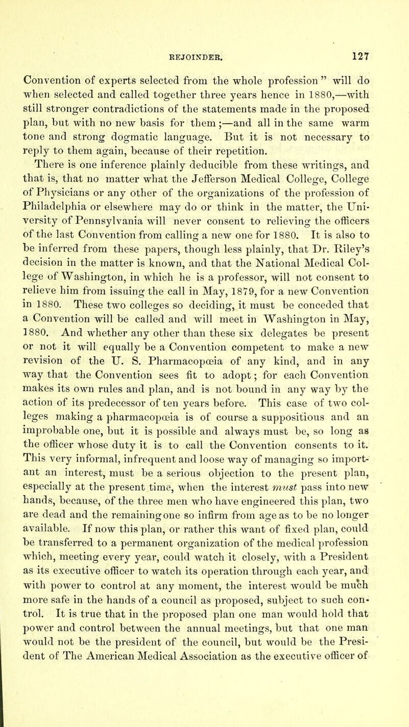 Convention of experts selected from the whole profession  will do when selected and called together three years hence in 1880,—with still stronger contradictions of the statements made in the proposed plan, but with no new basis for them ;—and all in the same warm tone and strong dogmatic language. But it is not necessary to reply to them again, because of their repetition. There is one inference plainly deducible from these writings, and that is, that no matter what the Jefferson Medical College, College of Physicians or any other of the organizations of the profession of Philadelphia or elsewhere may do or think in the matter, the Uni- versity of Pennsylvania will never consent to relieving the officers of the last Convention from calling a new one for 1880. It is also to be inferred from these papers, though less plainly, that Dr. Riley's decision in the matter is known, and that the National Medical Col- lege of Washington, in which he is a professor, will not consent to relieve him from issuing the call in May, 18T9, for a new Convention in 1880. These two colleges so deciding, it must be conceded that a Convention will be called and will meet in Washington in May, 1880. And whether any other than these six delegates be present or not it will equally be a Convention competent to make a new revision of the U. S. Pharmacopoeia of any kind, and in any way that the Convention sees fit to adopt; for each Convention makes its own rules and plan, and is not bound in any way by the action of its predecessor of ten years before. This case of two col- leges making a pharmacopoeia is of course a suppositious and an improbable one, but it is possible and always must be, so long as the officer whose duty it is to call the Convention consents to it. This very informal, infrequent and loose way of managing so import- ant an interest, must be a serious objection to the present plan, especially at the present time, when the interest must pass into new hands, because, of the three men who have engineered this plan, two are dead and the remaining one so infirm from age as to be no longer available. If now this plan, or rather this want of fixed plan, could be transferred to a permanent organization of the medical profession which, meeting every year, could watch it closely, with a President as its executive officer to watch its operation through each year, and with power to control at any moment, the interest would be much more safe in the hands of a council as proposed, subject to such con- trol. It is true that in the proposed plan one man would hold that power and control between the annual meetings, but that one man would not be the president of the council, but would be the Presi- dent of The American Medical Association as the executive officer of