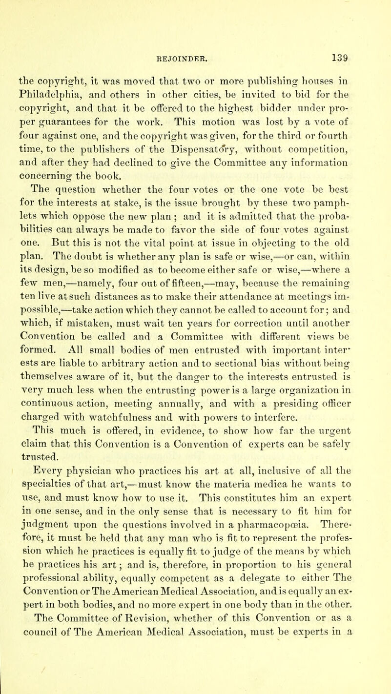 the copyright, it was moved that two or more publishing liouses in Philadelphia, and others in other cities, be invited to bid for the copyright, and that it be offered to the highest bidder under pro- per guarantees for the work. This motion was lost by a vote of four against one, and the copyright was given, for the third or fourth time, to the publishers of the Dispensatory, without competition, and after they had declined to give the Committee any information concerning the book. The question whether the four votes or the one vote be best for the interests at stake, is the issue brought by these two pamph- lets which oppose the new plan; and it is admitted that the proba- bilities can always be made to favor the side of four votes against one. But this is not the vital point at issue in objecting to the old plan. The doubt is whether any plan is safe or wise,—or can, within its design, be so modified as to become either safe or wise,—where a few men,—namely, four out of fifteen,—may, because the remaining ten live at such distances as to make their attendance at meetings im- possible,—take action which they cannot be called to account for; and which, if mistaken, must wait ten years for correction until another Convention be called and a Committee with different views be formed. All small bodies of men entrusted with important inter- ests are liable to arbitrary action and to sectional bias without being themselves aware of it, but the danger to the interests entrusted is very much less when the entrusting power is a large organization in continuous action, meeting annually, and with a presiding officer charged with watchfulness and with powers to interfere. This much is offered, in evidence, to show how far the urgent claim that this Convention is a Convention of experts can be safely trusted. Every physician who practices his art at all, inclusive of all the specialties of that art,—must know the materia medica he wants to use, and must know how to use it. This constitutes him an expert in one sense, and in the only sense that is necessary to fit him for judgment upon the questions involved in a pharmacopcsia. There- fore, it must be held that any man who is fit to represent the profes- sion which he practices is equally fit to judge of the means by which he practices his art; and is, therefore, in proportion to his general professional ability, equally competent as a delegate to either The Convention or The American Medical Association, and is equally an ex- pert in both bodies, and no more expert in one body than in the other. The Committee of Revision, whether of this Convention or as a council of The American Medical Association, must be experts in a