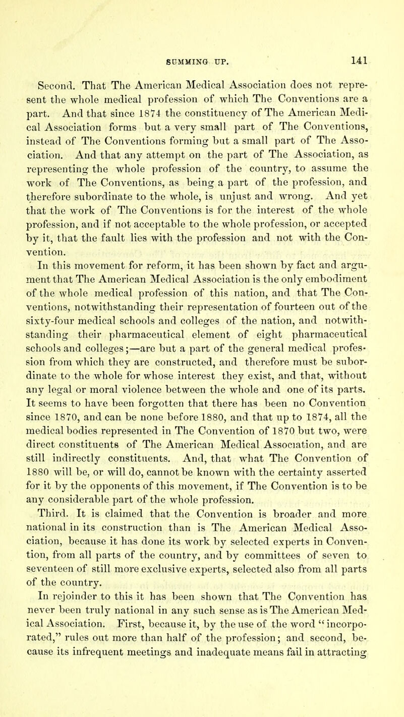 Second. That The American Medical Association does not repre- sent the whole medical profession of which The Conventions are a part. And that since 1874 the constituency of The American Medi- cal Association forms but a very small part of The Conventions, instead of The Conventions forming but a small part of The Asso- ciation. And that any attempt on the part of The Association, as representing the whole profession of the country, to assume the work of The Conventions, as being a part of the profession, and therefore subordinate to the whole, is unjust and wrong. And yet that the work of The Conventions is for the interest of the whole profession, and if not acceptable to the whole profession, or accepted by it, that the fault lies with the profession and not with the Con- vention. In this movement for reform, it has been shown by fact and argu-, mentthat The American Medical Association is the only embodiment of the whole medical profession of this nation, and that The Con- ventions, notwithstanding their representation of fourteen out of the sixty-four medical schools and colleges of the nation, and notwith- standing their pharmaceutical element of eight ^pharmaceutical schools and colleges;—are but a part of the general medical profes- sion from which they are constructed, and therefore must be subor- dinate to the whole for whose interest they exist, and that, without any legal or moral violence between the whole and one of its parts. It seems to have been forgotten that there has been no Convention since 1870, and can be none before 1880, and that up to 1874, all the medical bodies represented in The Convention of 1870 but two, were direct constituents of The American Medical Association, and are still indirectly constitiients. And, that what The Convention of 1880 will be, or will do, cannot be known with the certainty asserted for it by the opponents of this movement, if The Convention is to be any considerable part of the whole profession. Third. It is claimed that the Convention is broader and more national in its construction than is The American Medical Asso- ciation, because it has done its work by selected experts in Conven- tion, from all parts of the country, and by committees of seven to seventeen of still more exclusive experts, selected also from all parts of the country. In rejoinder to this it has been shown that The Convention has never been truly national in any such sense as is The American Med- ical Association. First, because it, by the use of the word  incorpo- rated, rules out more than half of the profession; and second, be- cause its infrequent meetings and inadequate means fail in attracting