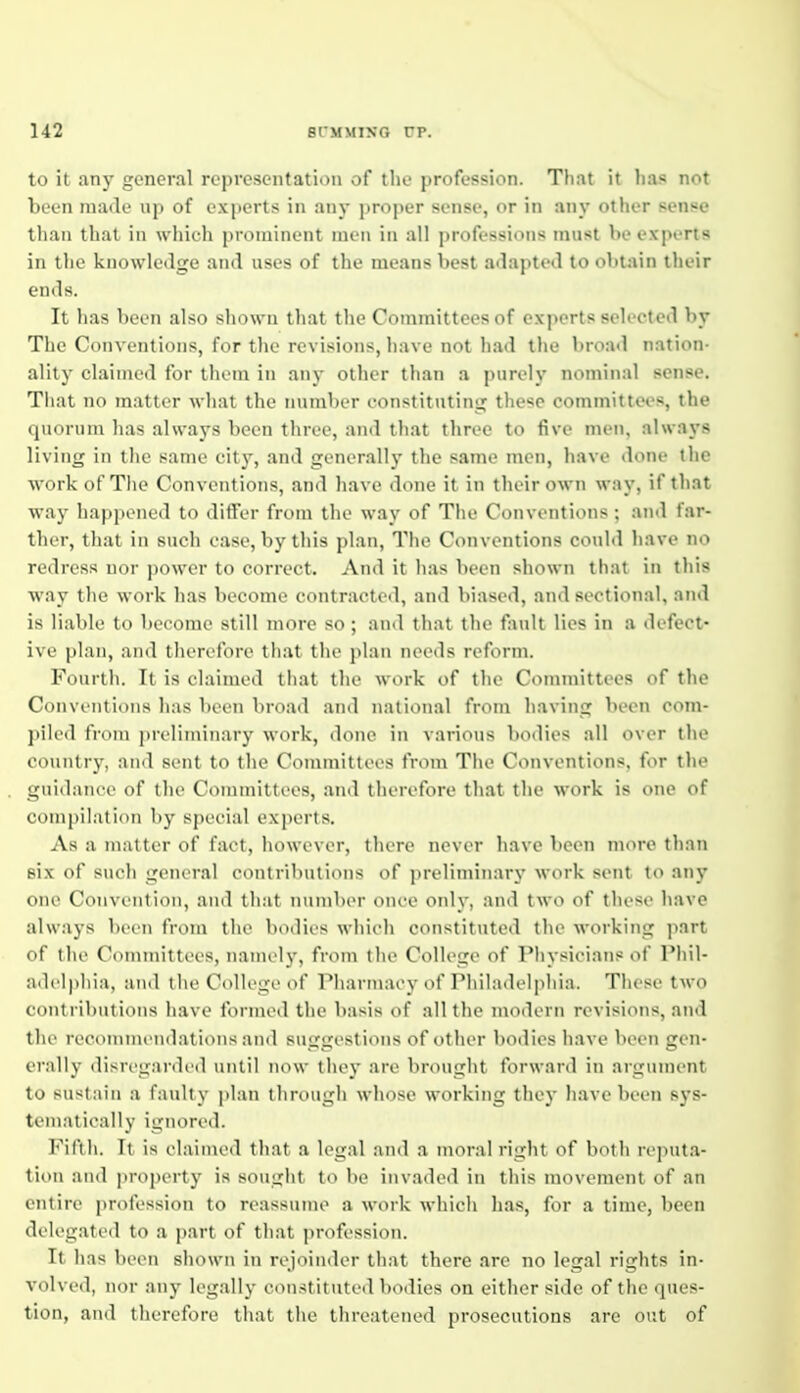 to it any general representation of the profession. Tliat it has not been made up of experts in any proper sense, or in any other sense tliaii that ill wliicli pi .uninent men in all professions must be experts in the kno\vle<lge and uses of the means best adapted to obtain tlieir ends. It has been also shown that the Committees of experts selected by The Conventions, for the revisions, liave not had the broad nation- ality claimed for them in any other than a purely nominal sense. That no matter wliat the number constitutint;: these committees, the quorum has always been three, and that three to five men, always living in tlie same city, and generally the same men, have done the work of The Conventions, and have done it in their own way, if that way hapi)oned to differ from the way of The Conventions; and far- ther, that in such case, by this plan. The Conventions could have no redress nor power to correct. And it has been shown that in this way tlie work has become contracted, and biased, and sectional, and is liable to become still more so; and that the fault lies in a defect- ive plan, and therefore tliat the plan needs reform. Fourtli. It is chxinied that the work of the Committees of the Conventions has been broad and national from having been com- ])iled from preliminary work, done in various bodies all over the country, and sent to the Committees from The Conventions, for the guidance of the Committees, and therefore that tlie work is one of compilation by special experts. As a matter of fact, however, there never have been more tlian six of such general contributions of preliminary work sent to any one Convention, and that number once only, and two of these have always been from the bodies which constituted the working part of the Committees, namely, from the College of Physician? of Phil- adelphia, and the College of Pliannaey of Philatlelpliia. Tliese two contributions have formed the basis of all tlie modern revisions, and the reconimendatiiMis and suggestions of other bodies have been gen- erally disrt'ganb'd until now tliey are brought forward in aiguiiU'nt to sustain a faulty plan through whose working they have been sys- tematically ignored. Fifth. It is claimed tliat a legal .'iiid a moral right of both rejiuta- tion and property is sought to be invaded in this movement of an entire profession to reassume a work which has, for a time, been delegated to a part of that profession. It lias been shown in rejoinder tliat there are no legal rights in- volved, nor any legally constituted bodies on either side of tlie ques- tion, and therefore that tlie threatened prosecutions are out of