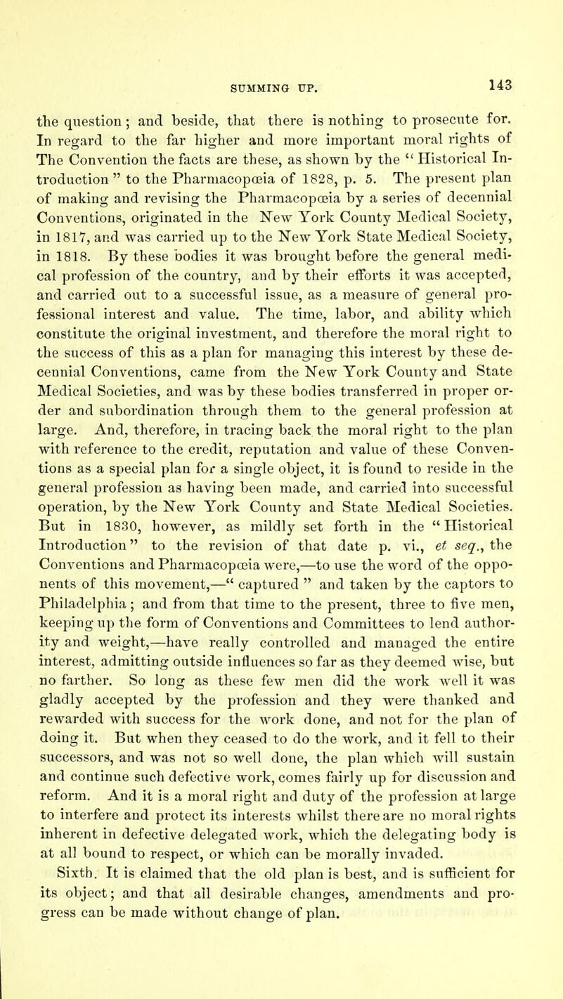 the question; and beside, that there is nothing to prosecnte for. In regard to the far higher and more important moral rights of The Convention the facts are these, as shown by the  Historical In- troduction  to the Pharmacopceia of 1828, p. 5. The present plan of making and revising the Pharmacopoeia by a series of decennial Conventions, originated in the New York County Medical Society, in 1817, and was carried up to the New York State Medical Society, in 1818. By these bodies it was brought before the general medi- cal profession of the country, and by their efforts it was accepted, and carried out to a successful issue, as a measure of general pro- fessional interest and value. The time, labor, and ability which constitute the original investment, and therefore the moral right to the success of this as a plan for managing this interest by these de- cennial Conventions, came from the New York County and State Medical Societies, and was by these bodies transferred in proper or- der and subordination through them to the general profession at large. And, therefore, in tracing back the moral right to the plan with reference to the credit, reputation and value of these Conven- tions as a special plan for a single object, it is found to reside in the general profession as having been made, and carried into successful operation, by the New York County and State Medical Societies. But in 1830, however, as mildly set forth in the Historical Introduction to the revision of that date p. vi., et seq., the Conventions and Pharmacopoeia were,—to use the word of the oppo- nents of this movement,— captured  and taken by the captors to Philadelphia; and from that time to the present, three to five men, keeping up the form of Conventions and Committees to lend author- ity and weight,—have really controlled and managed the entire interest, admitting outside influences so far as they deemed wise, but no farther. So long as these few men did the work well it was gladly accepted by the profession and they were thanked and rewarded with success for the work done, and not for the plan of doing it. But when they ceased to do the work, and it fell to their successors, and was not so well done, the plan which will sustain and continue such defective work, comes fairly up for discussion and reform. And it is a moral right and duty of the profession at large to interfere and protect its interests whilst there are no moral rights inherent in defective delegated work, which the delegating body is at all bound to respect, or which can be morally invaded. Sixth. It is claimed that the old jjlan is best, and is sufficient for its object; and that all desirable changes, amendments and pro- gress can be made without change of plan.