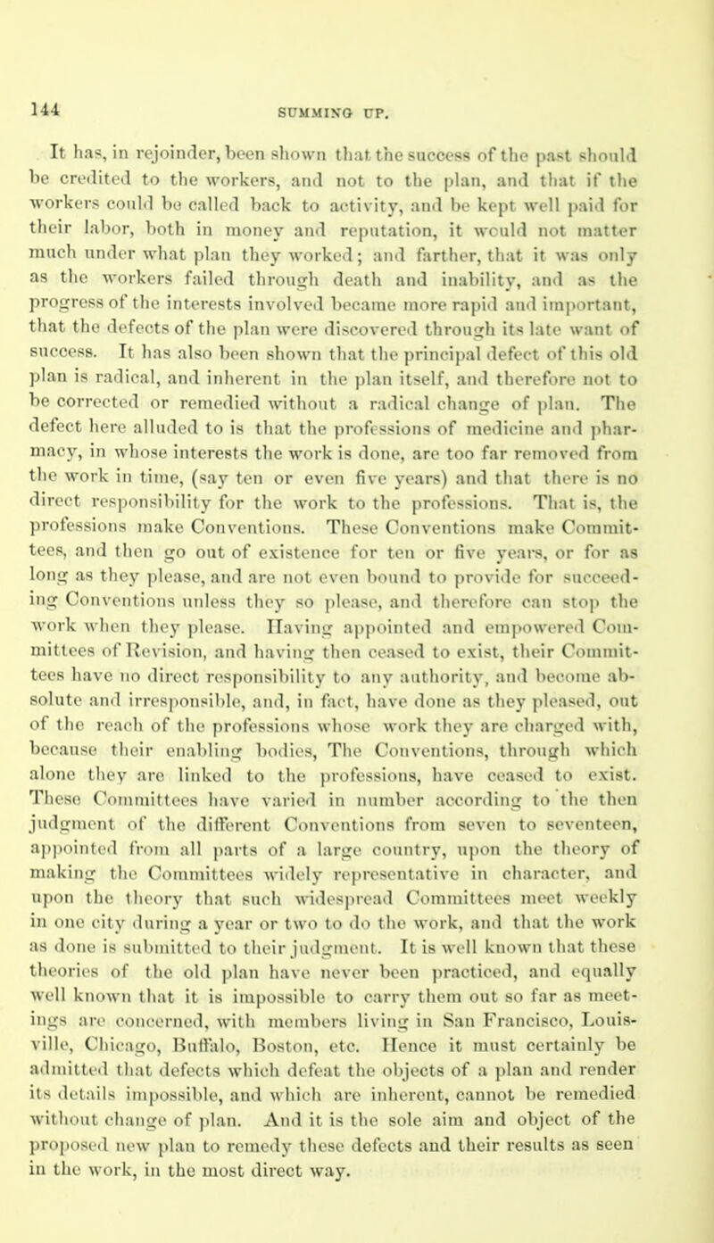 14-1 It has, in rejoiiuler, been shown tliat the success of the past should be creilited to the workers, and not to the plan, and that if the workers could be called back to activity, and be kept well paid for their labor, both in money and reputation, it would not matter much under what plan they worked; and farther, that it was only as the workers failed through death and ina])ility, and as the progress of the interests involved became more rapitl and important, that the defects of the plan were discovered through its late want of success. It has also been shown that the principal defect of this old plan is radical, and inherent in the plan itself, and therefore not to be corrected or remedied without a radical change of plan. The defect here alluded to is that the professions of medicine and phar- macy, in whose interests the work is done, are too far removed from the work in time, (say ten or even five years) and that there is no direct responsibility for the work to the professions. That is, the ])rofessioiis make Conventions. These Conventions make Commit- tees, and then go out of existence for ten or five yeai-s, or for as long as they please, and are not even bound to provide for succeed- ing Conventions unless they so please, and therefore can stop the work when they please. Having appointed and empowereil Com- mittees of Revision, and having then ceased to exist, their Commit- tees have no direct responsibility to any authority, and become ab- solute and irresponsible, and, in fact, have done as they pleased, out of the reach of the professions whose work they arc charged with, because their enabling bodies, The Conventions, through which alone they are linked to the professions, have ceased to exist. These Committees have varied in nnmb<'r according to the then judgment of the different Conventions from seven to seventeen, appointed from all parts of a large country, ujion the theory of making the Committees widely representative in character, and upon the theory that such widespread Committees meet weekly in one city during a year or two to do the work, and that the work as done is submitted to their judgment. It is well known that these theories of the old plan have never been practiced, and equally well known that it is impossible to carry them out so far as meet- ings are concerned, with members living in San Francisco, Louis- ville, Chicago, Buffalo, Boston, etc. Hence it must certainly be admitted that defects which defeat the objects of a ])lan and render its details impossible, and which are inherent, c.innot be remedied without change of plan. And it is the sole aim and object of the l)rop()si (l new plan to remedy these defects and their results as seen in the work, in the most direct way.