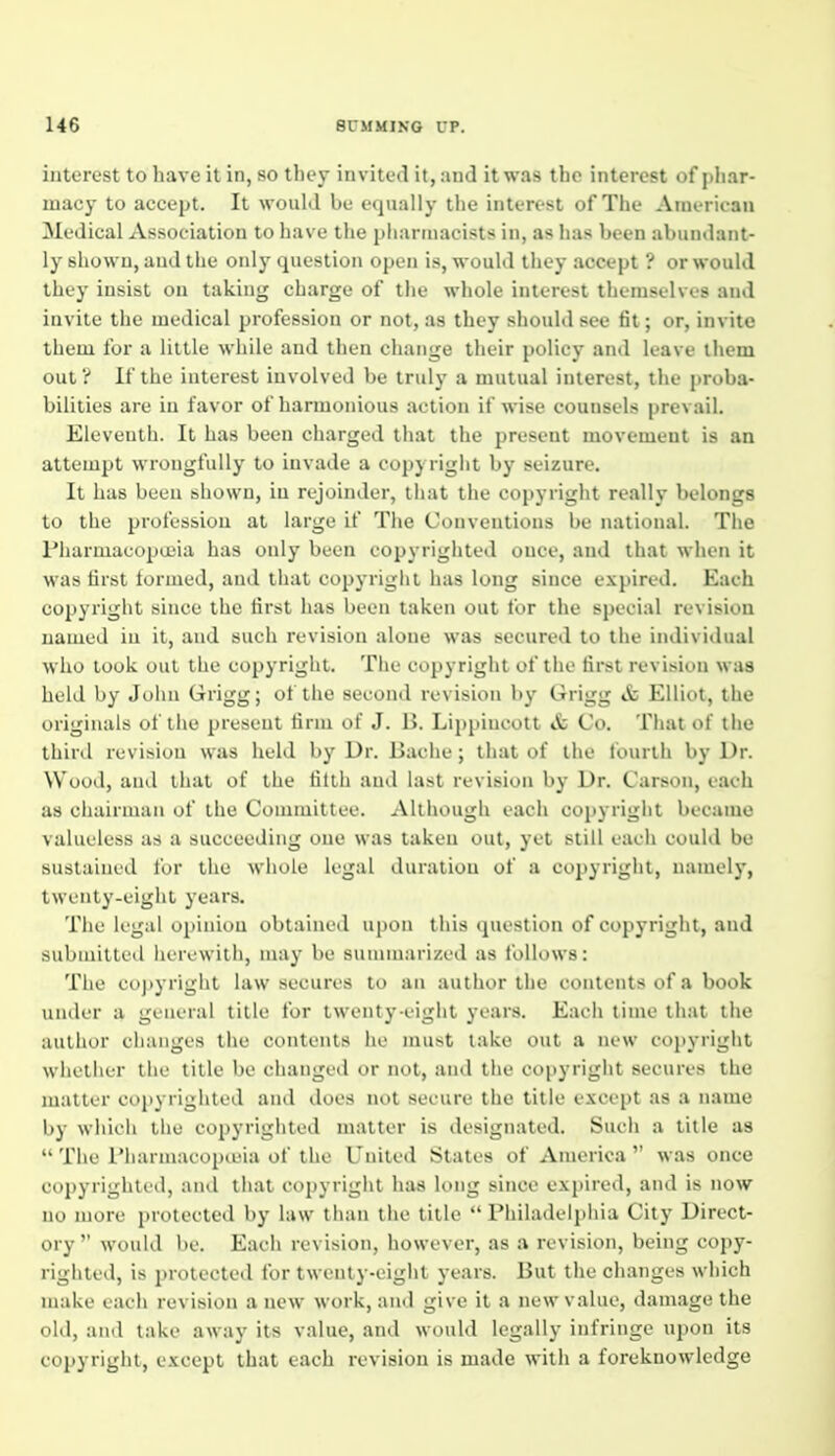 interest to liave it in, so tliey invited it, and it was the interest of j)liar- inacy to accept. It would be equally the interest of The American Medical Association to have the pharmacists in, as has been abundant- ly shown, and the only question open is, would they accept ? or would they insist on taking charge of the whole interest themselves and invite the medical profession or not, as they should see fit; or, invite them for a liltlu while and then cluuige their policy and leave ihem out 'i If the interest involved be truly a mutual interest, the proba- bilities are in favor of harmonious action if wise counsels prevail. Eleventh. It has been charged that the present movement is an attempt wrongfully to invade a copyriglit by seizure. It has been shown, in rejoinder, liiat the copyright really belongs to the profession at large if The Conventions be national. The Pliarmacopa'ia has only been copyriglited once, and that when it was first lormed, and that copyright has long since expired. Each copyright since the first has been taken out for the special revision named in it, and such revision alone was secured to the individual who look out the copyright. Tlie copyright of the first revision was held by John Grigg; of the second revision by Grigg & Elliot, the originals of the present firm of J. B. Lippiucott & Co. That of the third revision was held by Dr. Bache; that of the fourth by Dr. Wood, and that of the tilth and last revision by Dr. Carson, each as chairman of the Committee. Although each copyright became valueless as a succeeding one was taken out, yet still each could be sustained for the whole legal duration of a copyright, namely, twenty-eight years. The legal opinion obtained upon this question of copyright, and submitted herewith, nuiy be summarized as follows: The copyright law secures to an author the contents of a book under a general title for twenty-eight years. Each time that the author changes tiie contents lie must lake out a new coj)yright whether the title be changed or not, and the copyright secures the matter copyrighted and does not secure the title except as a name by which the copyrighted matter is designated. Such a title as  The I'harmacopiuia of the United Stales of America  was once copyrighted, and that copyright has long since expired, and is now no more protected by law than the title Philadelphia City Direct- ory  would be. Each revision, however, as a revision, being copy- righted, is protected for twenty-eight years. But the changes which make each revision a new work, and give it a new value, damage the old, and take away its value, and would legally infringe upon its copyright, except that each revision is made with a foreknowledge