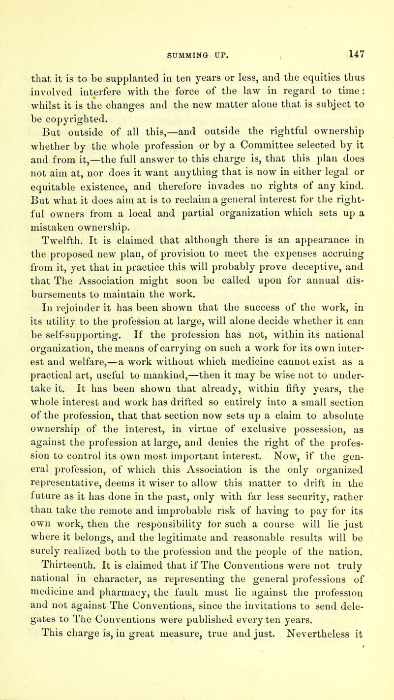 that it is to be supplanted in ten years or less, and the equities thus involved interfere with the force of the law in regard to time: whilst it is the changes and the new matter alone that is subject to be copyrighted. But outside of all this,—and outside the rightful ownership whether by the whole profession or by a Committee selected by it and from it,—the full answer to this charge is, that this plan does not aim at, nor does it want anything that is now in either legal or equitable existence, and therefore invades no rights of any kind. But what it does aim at is to reclaim a general interest for the right- ful owners from a local and partial organization which sets up a mistaken ownership. Twelfth. It is claimed that although there is an appearance in the proposed new plan, of pi-ovision to meet the expenses accruing from it, yet that in practice this will probably prove deceptive, and that The Association might soon be called upon for annual dis- bursements to maintain the work. In rejoinder it has been shown that the success of the work, in its utility to the profession at large, will alone decide whether it can be self-supporting. If the profession has not, within its national organization, tlie means of carrying on such a work for its own inter- est and welfare,—a work without which medicine cannot exist as a practical art, useful to mankind,—then it may be wise not to under- take it. It has been shown that already, within fifty years, the whole interest and work has drifted so entirely into a small section of the profession, that that section now sets up a claim to absolute ownership of the interest, in virtue of exclusive possession, as against the profession at large, and denies the right of the profes- sion to control its own most important interest. Now, if the gen- eral profession, of which this Association is the only organized representative, deems it wiser to allow this matter to drift in the future as it has done in the past, only with far less security, rather than take the remote and improbable risk of having to pay for its own work, then the responsibility tor such a course will lie just where it belongs, and the legitimate and reasonable results will be surely realized both to the profession and the people of the nation. Thirteenth, It is claimed that if The Conventions were not truly national in character, as representing the general professions of medicine and pharmacy, the fault must lie against the profession and not against The Conventions, since the invitations to send dele- gates to The Conventions were published every ten years. This charge is, in great measure, true and just. Nevertheless it