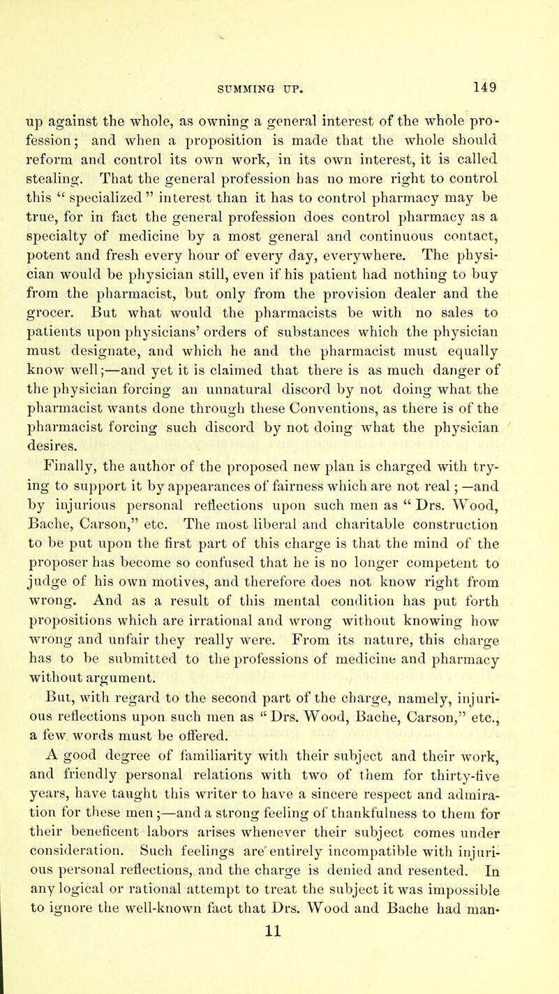 up against the whole, as owning a general interest of the whole pro- fession ; and when a proposition is made that the whole should reform and control its own work, in its own interest, it is called stealing. That the general profession has no more right to control this  specialized interest than it has to control pharmacy may be true, for in fact the general profession does control pharmacy as a specialty of medicine by a most general and continuous contact, potent and fresh every hour of every day, everywhere. The physi- cian would be physician still, even if his patient had nothing to buy from the pharmacist, but only from the provision dealer and the grocer. But what would the pharmacists be with no sales to patients upon physicians' orders of substances which the physician must designate, and which he and the pharmacist must equally know well;—and yet it is claimed that there is as much danger of the physician forcing an unnatural discord by not doing what the pharmacist wants done through these Conventions, as there is of the pharmacist forcing such discord by not doing what the jjhysician ' desires. Finally, the author of the proposed new plan is charged with try- ing to support it by appearances of fairness which are not real; —and by injurious personal reflections upon such men as  Drs. Wood, Bache, Carson, etc. The most liberal and charitable construction to be put upon the first part of this charge is that the mind of the proposer has become so confused that he is no longer competent to judge of his own motives, and therefore does not know right from wrong. And as a result of this mental condition has put forth propositions which are irrational and wrong without knowing how wrong and iinfair they really were. From its nature, this charge has to be submitted to the professions of medicine and jjharmacy without argument. But, with regard to the second part of the charge, namely, injuri- ous reflections upon such men as  Drs. Wood, Bache, Carson, etc., a few. words must be ofl'ered. A good degree of familiarity with their subject and their work, and friendly personal relations with two of them for thirty-five years, have taught this writer to have a sincere respect and admira- tion for these men;—and a strong feeling of thankfulness to them for their beneficent labors arises whenever their subject comes under consideration. Such feelings are entirely incompatible with injuri- ous personal reflections, and the charge is denied and resented. In any logical or rational attempt to treat the subject it was impossible to ignore the well-known fact that Drs. Wood and Bache had man- 11