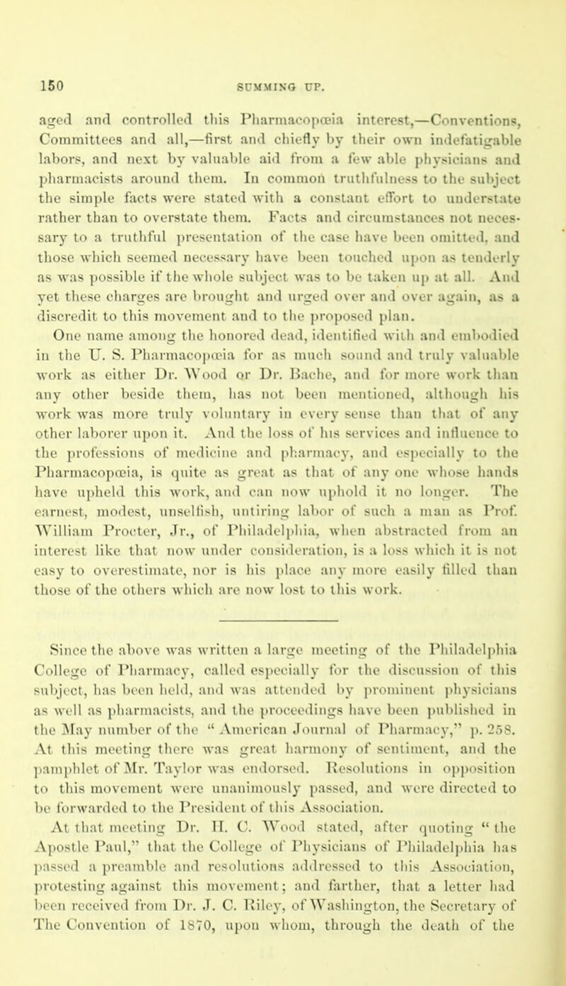 aged and controlled tliis Pliarniaco])cci.i interest,—Conventions, Committees and all,—first and chiefly by their own indefatiijable labors, and next l)y valuable aid from a lew able physicians and pharmacists around them. lu common truthfulness to the subject the simple facts were stated with a constant effort to understate rather than to overstate them. Facts and circumstances not neces- sary to a truthful presentation of the case have been omitted, and those which seemed necessary have been touched upon as tenderly as was possible if the whole subject was to be taken up at all. And yet these charges are brought and urged over and over again, as a discredit to this movement and to the proposed plan. One name among the honored dead, identified with and embodied in the U. S. Pharmacoptria for as much sound and truly valuable work as either Dr. AVood or Dr. Bache, and for more work than any other beside them, has not been mentioned, although his work was more truly voluntary in every sense than that of any other laborer upon it. And the loss of his services and infiuence to the professions of medicine and pb.armacy. and especially to the Pharmacopoeia, is quite as great as that of any one M-hose hands have upheld this work, and can now uphold it no longer. The earnest, modest, unsellisii, untiring labor of such a man as Prof. William Procter, Jr., of Philadelphia, when abstracted from an interest like that now under consideration, is a loss which it is not easy to overestimate, nor is his place any more easily filled than those of the others which are now lost to this work. Since the above was written a large meeting of the Philadelphia College of I'harmacj', called especially for the discussion of this subject, has been held, and was attended by prominent physicians as well as ])harmacists, and the proceedings have been ])ublished in the May number of the  .Vmerican Journal of Pharmacy, p. 258. At this meeting there was great harmony of sentiment, and the pamphlet of Mr. Taylor was eiulorsed. Resolutions in opposition to this movement were unanimously passed, and were directed to be forwarded to the President of this Association. At that meeting Dr. II. C. Wood stated, after quoting  the Apostle Paul, that the College of Physicians of Philadelphia has passed a preamble and resolutions addressed to this Association, protesting against this movement; and farther, that a letter had been received from Dr. J. C. Rilej-, of Washington, the Secretary of The Convention of 1870, upon whom, through the death of the