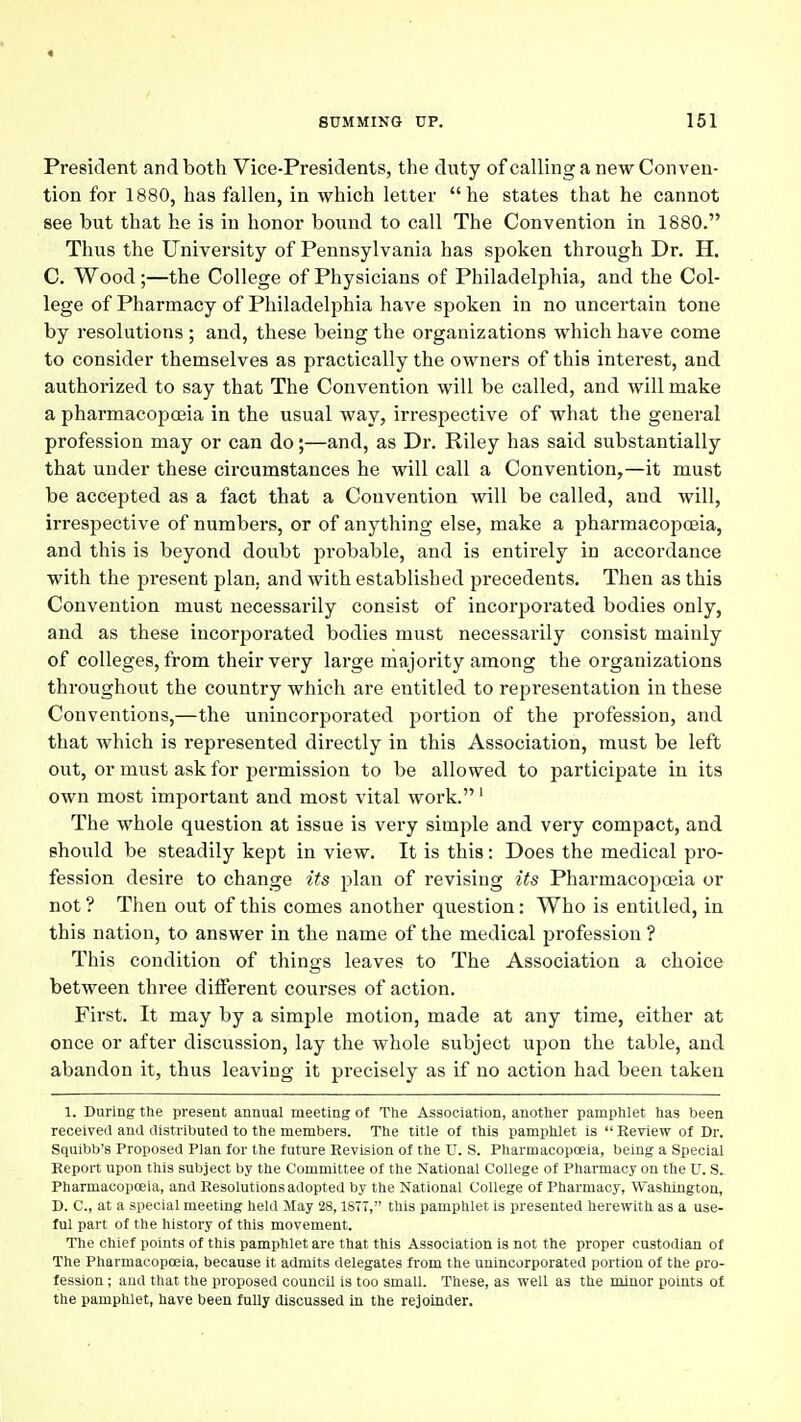 President and both Vice-Presidents, the duty ofcalling a new Conven- tion for 1880, has fallen, in which letter he states that he cannot see but that he is in honor bound to call The Convention in 1880. Thus the University of Pennsylvania has spoken through Dr. H. C. Wood;—the College of Physicians of Philadelphia, and the Col- lege of Pharmacy of Philadelphia have spoken in no uncertain tone by resolutions ; and, these being the organizations which have come to consider themselves as practically the owners of this interest, and authorized to say that The Convention will be called, and will make a pharmacopoeia in the usual way, irrespective of what the general profession may or can do;—and, as Dr. Riley has said substantially that under these circumstances he will call a Convention,—it must be accepted as a fact that a Convention will be called, and will, irrespective of numbers, or of anything else, make a pharmacopoeia, and this is beyond doubt probable, and is entirely in accordance with the present plan, and with established precedents. Then as this Convention must necessarily consist of incorporated bodies only, and as these incorjjorated bodies must necessarily consist mainly of colleges, from their very large majority among the organizations throughout the country which are entitled to representation in these Conventions,—the unincorporated portion of the profession, and that which is represented directly in this Association, must be left out, or must ask for permission to be allowed to participate in its own most important and most vital work.' The whole question at issue is very simple and very compact, and should be steadily kept in view. It is this: Does the medical pro- fession desire to change its plan of revising its Pharmacopoeia or not ? Then out of this comes another question: Who is entitled, in this nation, to answer in the name of the medical profession ? This condition of things leaves to The Association a choice between three different coi;rses of action. First. It may by a simple motion, made at any time, either at once or after discussion, lay the whole subject upon the table, and abandon it, thus leaving it precisely as if no action had been taken 1. During ttie present annual meeting of Tlie Association, another pamphlet has been received and distributed to the members. The title of this pamphlet is  Review of Dr. Squibb's Proposed Plan for the future Revision of the U. S. PharmacopcEia, being a Special Report upon this subject by the Committee of the National College of Pharmacy on the U. S. Pharmacopoeia, and Resolutions adopted by the National College of Pharmacy, Washington, D. C, at a special meeting held May 2S, ISTT, this pamphlet is presented herewith as a use- ful part of the history of this movement. The chief points of this pamphlet are that this Association is not the proper custodian of The PharmacopcEia, because it admits delegates from the unincorporated portion of the pro- fession ; aud that the proposed council is too small. These, as well as the minor points ol the pamphlet, have been fully discussed in the rejoinder.