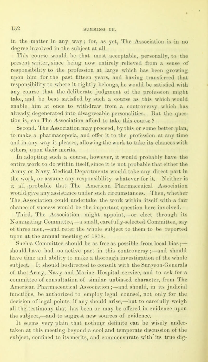 in the matter in any way ; lor, as yet, The Association is in no degree involved in the subject at all. This course would be that most acceptable, personally, to the present writer, since being now entirely relieved from a sense of responsibility to the profession at large which has been growing upon him for the past fifteen years, and having transferred that responsibility to where it rightly belongs, he would be satisfied with any course that the deliberate judgment of the profession might take, and be best satisfied by sueli a course as this M'liieii would enable liim at once to withdraw from a controversy wliieh has already degenerated into disagreeable personalities. But the ques- tion is, can The Association atford to take this course 'i Second. The Association may proceed, by this or some better plan, to make a pharmacopceia, and offer it to tiie profession at any time and in any way it pleases, allowing tiie work to take its chances with others, upon their merits. In adopting such a course, however, it would j>robably have the entire work to do within itself, since it is not ]>robable that eitlier the Army or Navy Medical Departments would take any direct j>art in the work, or assume any responsibility whatever for it. Neither is it all probable that The American Pharmaceuical Association would give any assistance under such oireumstanees. Then, whether The Association could undertake the work within itself with a fair chance of success would be the important question here involved. Tliird. Tlie xVssociation miglit appoint,—or elect through its Nominating Committee,—a small, carefully-selected Committee, say of three men,—and refer tlie wliole subject to them to be reported upon at tlie annual nu-eting of 1878. Such a Committee should be as free as possible from local bias;— should have had no active part in tliia controversy;—and should have time and ability to make a thorough investigation of the whole subject. It should be directed to consult with the SurLreon-Generals of the Army, Navy and Marine Hospital service, and to ask for a committee of consultation of similar unbiased character, from The American Pharmaceutical Association ;—and should, in its judicial fnnotions, be authorized to employ legal counsel, not only for the decision of legal points, if any should arise,—but to carefully weigh all the testimony that has been oi- may be offered in evidence upon the subjeet,—and to siiggest new sources of evidence. It seems very plain that nothing definite can be wisely under- taken at this meeting beyond a cool and temperate discussion of the subject, confined to its merits, and commensurate with its true dig-