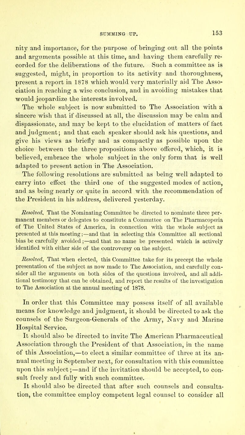 nity and importance, for the purpose of bringing out all the points and arguments possible at this time, and having them carefully re- corded for the deliberations of the future. Such a committee as is suggested, might, in proportion to its activity and thoroughness, present a report in 1878 which would very materially aid The Asso- ciation in reaching a wise conclusion, and in avoiding mistakes that would jeopardize the interests involved. The whole subject is now submitted to The Association with a sincere wish that if discussed at all, the discussion may be calm and dispassionate, and may be kept to the elucidation of matters of fact and judgment; and that each speaker should ask his questions, and give his views as briefly and as compactly as possible upon the choice between the three propositions above ofltered, which, it is believed, embrace the whole subject in the only form that is well adapted to present action in The Association. The following resolutions are submitted as being well adapted to carry into effect the third one of the suggested modes of action, and as being nearly or quite in accord with the recommendation of the President in his address, delivered yesterday. Besolved^ That the Nominating Committee be directed to nominate three per- manent members or delegates to constitute a Committee on The Pharmacopoeia of The United States of America, in connection with the whole subject as presented at this meeting;—and that in selecting this Committee all sectional bias be carefully avoided;—and that no name be presented which is actively identified with either side of the controversy on the subject. Resolved, That when elected, this Committee take for its precept the whole presentation of the subject as now made to The Association, and carefully con- sider all the arguments on both sides of the questions involved, and all addi- tional testimony that can be obtained, and report the results of the iavestigation to The Association at the annual meetuig of 1878. In order that this Committee may possess itself of all available means for knowledge and judgment, it should be directed to ask the counsels of the Surgeon-Generals of the Army, Navy and Marine Hospital Service. It should also be directed to invite The American Pharmaceutical Association through the President of that Association, in the name of this Association,—to elect a similar committee of three at its an- nual meeting in September next, for consultation with this committee upon this subject;—and if the invitation should be accepted, to con- sult freely and fully with such committee. It should also be directed that after such counsels and consulta- tion, the committee employ competent legal counsel to consider all