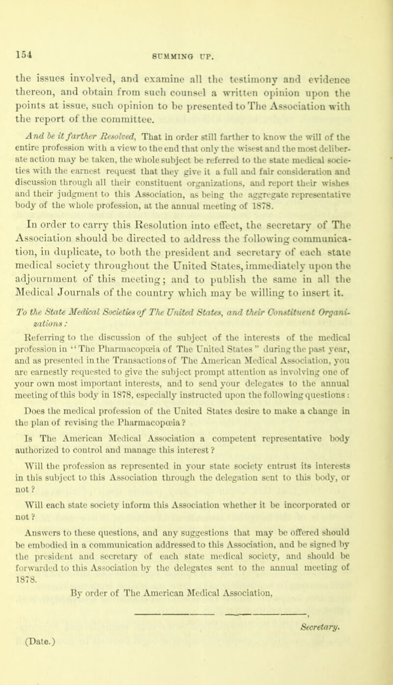 the issues involved, and examine all the testimony and evidence thereon, and oV)tain from such counsel a written opinion upon the points at issue, such opinion to be presented to The Association with the report of the committee. And be it farther Resolved, That in order stiJl farther to know the will of the entire profession with a view to the end that only the wisest and the most deliber- ate action may be taken, the whole subject be referred to the state medical socie- ties with the earnest request that they give it a full and fair consideration and discussion through all their constituent organizjitions, and report their wishes and their judgment to this Association, as being the aggregate representative body of the whole profession, at the annual meeting of 1878. In order to carry this Resolution into effect, the secretary of Tlie Association should be directed to address the following communica- tion, in duplicate, to both the president and secretary of each state medical society throughout the United States, immediately upon the adjournment of this meeting; and to publish the same in all the IMedical Jouriuxls of the country which may be willing to insert it. To the State Medical Societies of Ttie United States, and their Constituent Organi- zations : Referring to the discussion of the subject of the interests of the medical profession in *' The Pharniacopceia of The United States  during the past year, and as presented in the Transactions of The American Medical Association, you are earnestly requested to give the subject prompt attention as involving one of your own most important interests, and to send j-our delegates to the annual meeting of this body in 1878, especiallj' instructed upon the following questions : Does the medical profession of the United States desire to make a change in the plan of revising the Pharmacopaiia ? Is The American Medical Association a competent representative body authorized to control and manage tliis interest ? Will the profession as represented in 3-our state society entrust its interests in this subject to this Association through the delegation sent to this body, or not ? Will each state society inform this Association whether it be incoqwrated or not'{ Answers to these questions, and any suggestions that may be ofTered should be embndi<'d in a eonununicafion addressed to this Association, and be signed by the president and secretary of each state medical society, and should be forwarded to this Association by the delegates sent to the annual meeting of 1878. By order of The American Medical Association, Secretary. (Date.)