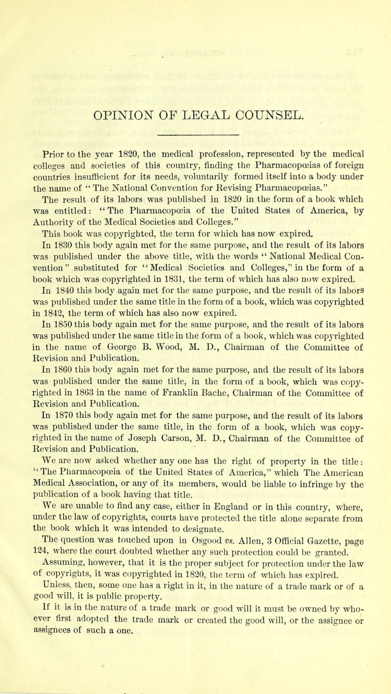 OPINION OF LEGAL COUNSEL. Prior to the year 1820, the medical profession, represented by the medical colleges and societies of this country, finding the Pharmacoposias of foreign countries insufficient for its needs, voluntarily formed itself into a body under the name of  The National Convention for Revising Pharmacopceias. The result of its labors was published in 1820 in the form of a book VFhich was entitled: The Pharmacopoeia of the United States of America, by Authority of the Medical Societies and Colleges. This book was copyrighted, the term for which has now expired. In 1830 this body again met for the same purpose, and the result of its labors was published under the above title, with the words  National Medical Con- vention substituted for Medical Societies and Colleges, in the form of a book which was copyrighted in 1831, the term of which has also now expired. In 1840 this body again met for the same purpose, and the result of its labors was published under the same title in the form of a book, which was copyrighted in 1842, the term of which has also now expired. In 1850 this body again met for the same purpose, and the result of its labors was published under the same title in the form of a book, which was copyrighted in the name of George B. Wood, M, D., Chairman of the Committee of Revision and Publication. In 1860 tills body again met for the same purpose, and the result of its labors was published under the same title, in the form of a book, which was copy- righted in 18G3 in the name of Franklin Bache, Chairman of the Committee of Revision and Publication. In 1870 this body again met for the same purpose, and the result of its labors was published under the same title, in the form of a book, which was copy- righted iu the name of Joseph Carson, M. D., Chairman of the Committee of Revision and Publication. We are now asked whether any one has the right of property in the title:  The Pharmacopojia of the United States of America, which The American Medical Association, or any of its members, would be liable to infrmge by the publication of a book having that title. We are unable to find any case, either in England or in this country, where, under the law of copyrights, courts have protected the title alone separate from the book which it was intended to designate. The question was touched upon in Osgood vs. Allen, 3 Official Gazette, page 134, where the court doubted whether any such protection could be granted. Assuming, however, that it is the proper subject for protection under the law of copyrights, it was copyrighted in 1820, the term of which has expired. Unless, then, some one has a right in it, in the nature of a trade mark or of a good will, it is public property. If it is in the nature of a trade mark or good will it must be owned by who- ever first adopted the trade mark or created the good will, or the assignee or assignees of such a one.