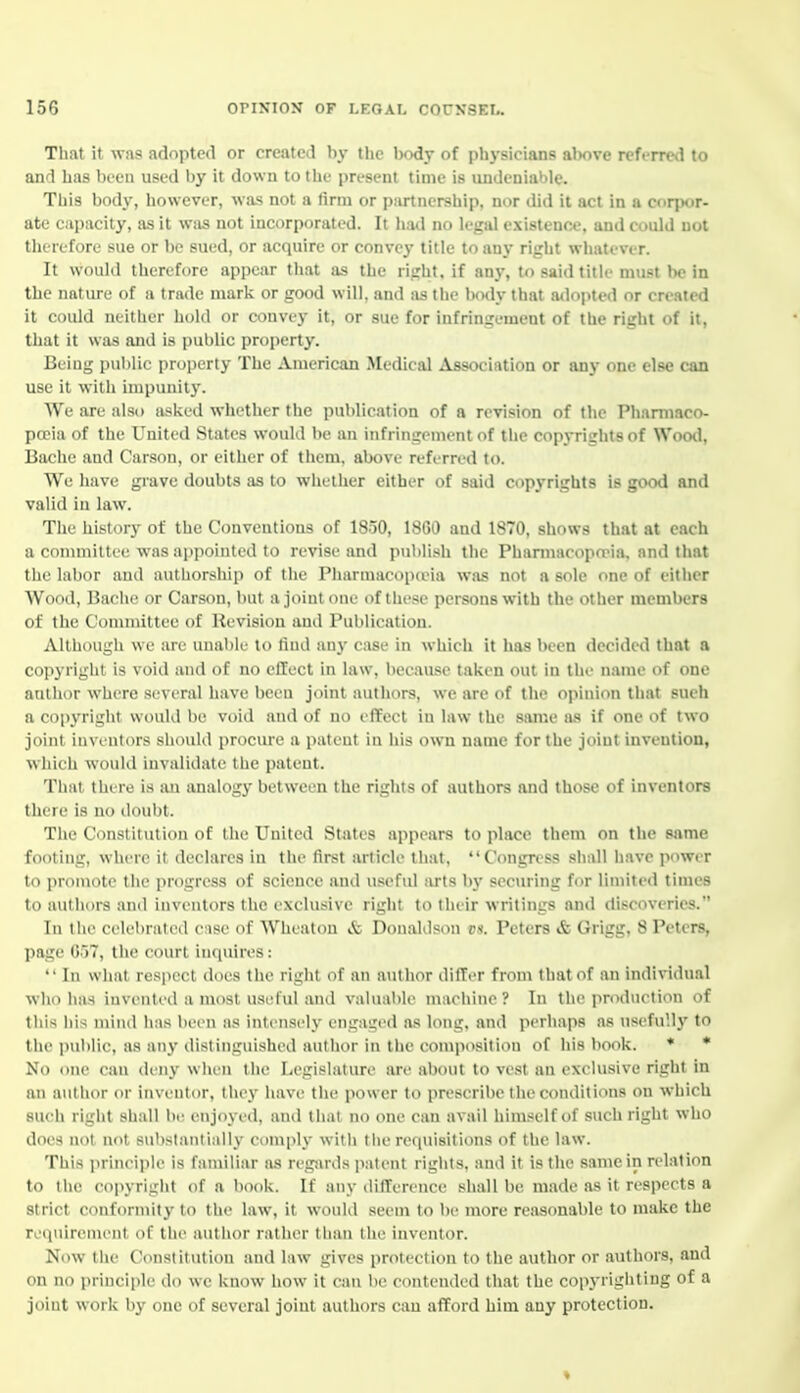 That it was adopted or created by the bcniy of physicians above referred to and has bten used by it down to the present time is undeniable. This body, however, was not a firm or partnership, nor did it act in a corpor- ate capacity, as it W!is not incorporated. It had no legal existence, and could not therefore sue or be sued, or acquire or convej* title to any right whatever. It would therefore appear that as the right, if any, to said title must be in the nature of a trade mark or good will, and as the Ixxly that a<lopted or created it could neither hold or convey it, or sue for infringement of the right of it, that it was and is public property. Beiug pul)lic property The American Medical Association or any one else can use it with impunity. We are also asked whether the publication of a revision of the Pharmaco- poeia of the United States would be an infringement of the copj'rights of WootI, Bache and Carson, or cither of them, above referred to. We have grave doubts as to whether either of said copyrights is good and valid in law. The history of the Conventions of 1830, 18G0 and 1870, shows that at each a committee was apjwinted to revise and publish the PharmacopaMa, and that the labor and authorship of the Pharmacopceia was not a sole one of either Wood, Bache or Carson, but a joiutcMie of these persons with the other members of the Committee of Revision and Publication. Although we are unable to find any case in which it has been decided that a copyright is void and of no effect in law, because taken out in the name of one author where several have been joint authors, we are of the opinion that sueh a copyright would be void and of no effect in law the same as if one of two joint inventors should procure a patent in his own name for the joint invention, which wouKl invalidate the patent. That there is an analogy between the rights of authors and those of inventors there is no douljt. The Constitution of the United States appears to place them on the same footing, where it declares in the first article that, Congress shall have power to promote the progress of science and usefid iu-ts by securing for limited times to authors and inventors the exclusive right to their writings and discoveries. In the celebrated case of Wheatou & Donaldson vs. Peters & Grigg, 8 Peters, l>age 057, the court inquires :  In what respect does the right of an autli<ir ililTiT from that of an individual who has invented a most useful and valuable maehine ? In the ]iroduction of tills his mind has lieen as intensely engaged <as long, and perhaps as usefully to the public, as any distinguished author in the composition of his book. * * No one can deny when the Legislature are about to vest an exclusive right in an author or inventor, they have the power to prescribe the conditions on which such right shall be enjoyed, and that no one can avail himself of such right who does not not substantially comply with tiie requisitions of the law. This principle is familiar as reg-ards patent rights, and it is the same in relation to the copyright of a book. If any difference shall be made as it respects a strict conformity to the law, it would seem to be more reasonable to make the requirement of the author rather than llie inventor. Now the Constitution and law gives protection to the author or authors, and on no principle do we know how it can lie contended that the copyrighting of a jiiiiit work by one of several joint authors can afford him any protection.