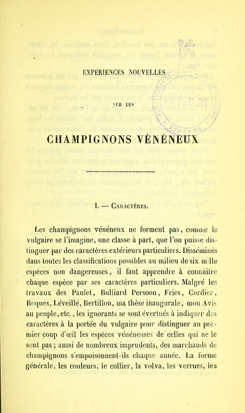 SUR LES CH4MP1GN0NS VÉNÉNEUX [. — Caractères. Les champignons vénéneux ne forment pas, comme le vulgaire se l'imagine, une classe à part, que l'on puisse dis- tinguer par des caractères extérieurs particuliers. Disséminés dans toutes les classifications possibles au milieu de six mille espèces non dangereuses, il faut apprendre à connaître chaque espèce par ses caractères particuliers. Malgré les travaux des Paulet, Bulliard Persoon, Fries, Cordier, Roques, Léveillé, Bertillon, ma thèse inaugurale, mon Avis au peuple, etc., les ignorants se sont évertués à indiquer des caractères à la portée du vulgaire pour distinguer au pre- mier coup d'oeil les espèces vénéneuses de celles qui ne le sont pas ; aussi de nombreux imprudents, des marchands de champignons s'empoisonnent-ils chaque année. La forme générale, les couleurs, le collier, la volva, les verrues, les