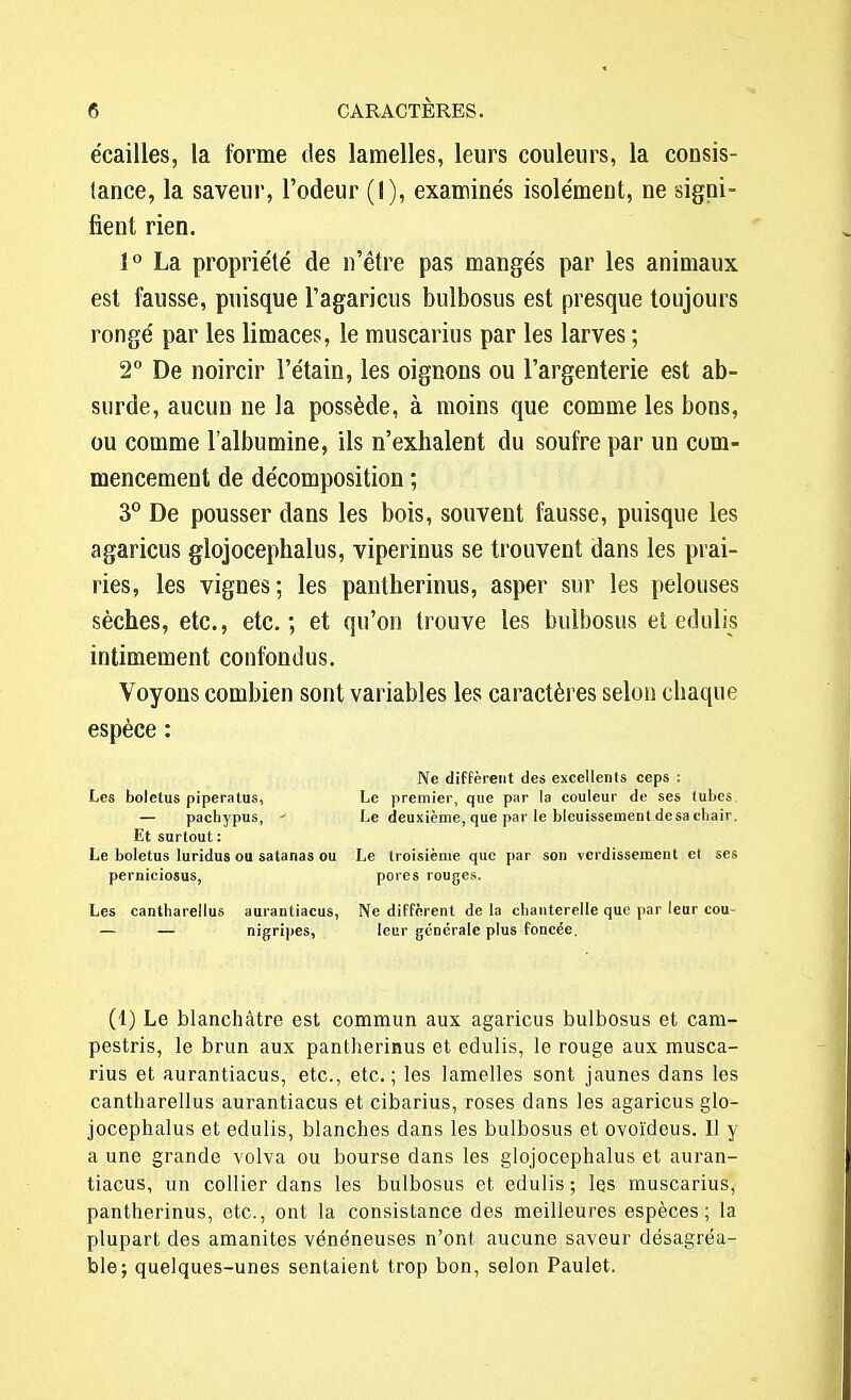 écailles, la forme des lamelles, leurs couleurs, la cousis- lance, la saveur, l'odeur (I), examine's isolément, ne signi- fient rien. 1° La propriété de n'être pas mangés par les animaux est fausse, puisque l'agaricus bulbosus est presque toujours rongé par les limaces, le muscarius par les larves ; 2° De noircir l'étain, les oignons ou l'argenterie est ab- surde, aucun ne la possède, à moins que comme les bons, ou comme l'albumine, ils n'exhalent du soufre par un com- mencement de décomposition ; 3° De pousser dans les bois, souvent fausse, puisque les agaricus glojocephalus, viperinus se trouvent dans les prai- ries, les vignes; les pantherinus, asper sur les pelouses sèches, etc., etc.; et qu'on trouve les bulbosus et edulis intimement confondus. Voyons combien sont variables les caractères selon chaque espèce : Ne diffèrent des excellents ceps : Les boletus piperatus, Le premier, que par la couleur de ses tubes — pachypus, - Le deuxième, que par le bleuissement desacbair. Et surtout : Le boletus luridus ou satanas ou Le troisième que par son verdissement et ses perniciosus, porcs rouges. Les cantharellus aurantiacus, Ne diffèrent de la chanterelle que par leur cou- — — nigripes, leur générale plus foncée. (1) Le blanchâtre est commun aux agaricus bulbosus et cam- pestris, le brun aux pantherinus et edulis, le rouge aux musca- rius et aurantiacus, etc., etc.; les lamelles sont jaunes dans les cantharellus aurantiacus et cibarius, roses dans les agaricus glo- jocephalus et edulis, blanches dans les bulbosus et ovoïdeus. Il y a une grande volva ou bourse dans les glojocephalus et auran- tiacus, un collier dans les bulbosus et edulis; les muscarius, pantherinus, etc., ont la consistance des meilleures espèces; la plupart des amanites vénéneuses n'ont aucune saveur désagréa- ble; quelques-unes sentaient trop bon, selon Paulet.