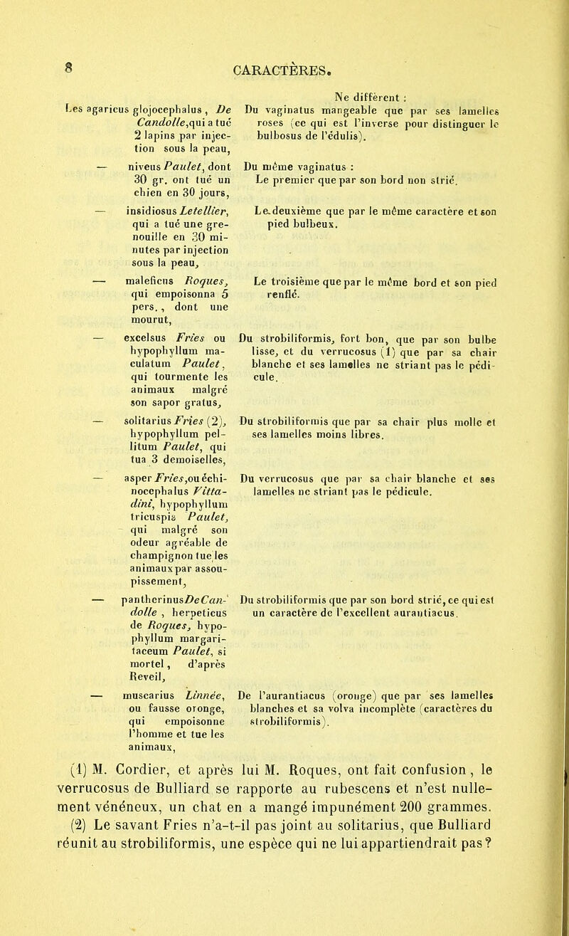 Les agaricus glojocephalus , De Candolle,<\u\ a tué 2 lapins par injec- tion sous la peau, Ne diffèrent : Du vaginatus mangeable que par ses lamelles roses (ce qui est l'inverse pour distinguer le bulbosus de l'édulis). niveus Paulet, dont 30 gr. ont lue un chien en 30 jours, Du même vaginatus : Le premier que par son bord non strié. insidiosus Letellier, qui a tué une gre- nouille en 30 mi- nutes par injection sous la peau, Le.deuxième que par le même caractère et son pied bulbeux. maleficus Bogues, qui empoisonna 5 pers. , dont une mourut, Le troisième que par le même bord et son pied renflé. excelsus Fries ou hypophylluni ma- culalum Paulet, qui tourmente les animaux malgré son sapor gralus, Du strobiliformis, fort bon, que par son bulbe lisse, et du verrucosus (1) que par sa chah- blanche et ses lamelles ne striant pas le pédi cule. soIitarius/'Vie.f (2), Du strobiliformis que par sa chair plus molle et hypophyllum pel- ses lamelles moins libres, litum Paulet, qui tua 3 demoiselles, asper/We.f,ouéchi- Du verrucosus que par sa chair blanche et sas nocephalus Vitta- lamelles ne striant pas le pédicule. tricuspis Paulet, qui malgré son odeur agréable de champignon tue les animauxpar assou- pissement, panthcrinus/>eCrt«-' Du strobiliformis que par son bord strie, ce qui est dolle , herpeticus un caractère de l'excellent aurantiacus. de Boques, hypo- phyllum margari- taceum Paulet, si mortel, d'après (1) M. Cordier, et après lui M. Roques, ont fait confusion, le verrucosus de Bulliard se rapporte au rubescens et n'est nulle- ment vénéneux, un chat en a mangé impunément 200 grammes. (2) Le savant Fries n'a-t-il pas joint au solitarius, que Bulliard réunit au strobiliformis, une espèce qui ne lui appartiendrait pas? dinl, hypophyllum Réveil, muscarius Linnëe, ou fausse oronge, qui empoisonne l'homme et tue les animaux, De l'aurantiacus ; oronge) que par ses lamelles blanches et sa volva incomplète (caractères du strobiliformis).