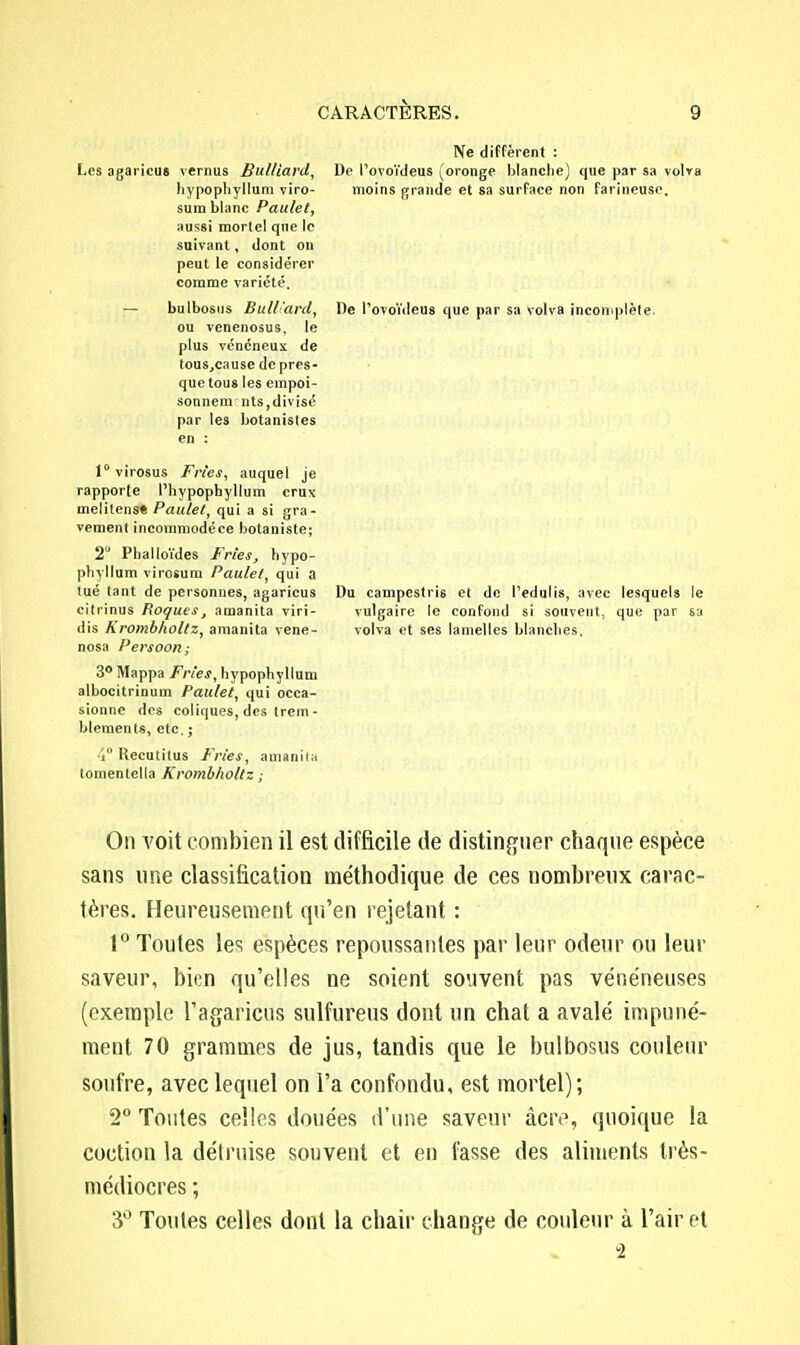 Ne diffèrent : Les agaricus vernus Bul/iarcl, De l'ovoïdeus (oronge blanche) que par sa volva hypophyllum viro- moins grande et sa surface non farineuse, sum blanc Paulet, aussi mortel que le suivant, dont on peut le considérer comme variété. — bulbosus Bull'ard, De l'ovoïdeus que par sa volva incomplète, ou venenosus, le plus vénéneux de touSjCausc de pres- que tous les empoi- soonem nts,divisé par les botanistes en : l°virosus Frîes, auquel je rapporte l'hypopbyllum crux melitens» Paulet, qui a si gra- vement incommodéce botaniste; 2° Phalloïdes Fries, hypo- pbyllum virosum Paulet, qui a tué tant de personnes, agaricus Du campestris et de l'edulis, avec lesquels le citrinus Roques, amanita viri- vulgaire le confond si souvent, que par sa dis Krombholtz, amanita vene- volva et ses lamelles blanches, nosa Persoon; 3° Mappa Frïes, hypophyllum albocitrinum Paulet, qui occa- sionne des coliques, des trem- blcments, etc. ; i° Recutitus Fries, amanita tomentella Krombholtz ; On voit combien il est difficile de distinguer chaque espèce sans une classification méthodique de ces nombreux carac- tères. Heureusement qu'en rejetant : 1° Toutes les espèces repoussantes par leur odeur ou leur saveur, bien qu'elles ne soient souvent pas vénéneuses (exemple l'agaricus sulfurais dont un chat a avalé impuné- ment 70 grammes de jus, tandis que le bulbosus couleur soufre, avec lequel on l'a confondu, est mortel); 2° Toutes celles douées d'une saveur acre, quoique la coction la détruise souvent et en fasse des aliments très- médiocres ; 3° Toutes celles dont la chair change de couleur à l'air et 2