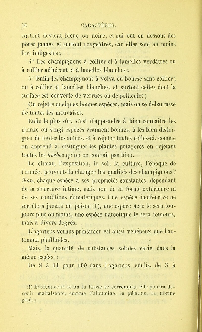 surtout devient bleue ou noire, et qui ont en dessous des pores jaunes et surtout rougeâtres, car elles sont au moins fort indigestes ; 4° Les champignons à collier et à lamelles verdàtres ou à collier adhérent et à lamelles blanches ; ô° Enfin les champignons à volva ou bourse sans collier; ou à collier et lamelles blanches, et surtout celles dont la surface est couverte de verrues ou de pellicules ; On rejette quelques bonnes espèces, mais on se débarrasse de toutes les mauvaises. Enfin le plus sûr, c'est d'apprendre à bien connaître les quinze ou vingt espèces vraiment bonnes, à les bien distin- guer de toutes les autres, et à rejeter toutes celles-ci, comme on apprend à distinguer les plantes potagères en rejetant toutes les herbes qu'on ne connaît pas bien. Le climat, l'exposition, le sol, la culture, l'époque de l'année, peuvent-ils changer les qualités des champignons ? Non, chaque espèce a ses propriétés constantes, dépendant de sa structure intime, mais non de sa forme extérieure ni de ses conditions climatériques. Une espèce inoffensive ne sécrétera jamais de poison (1), une espèce acre le sera tou- jours plus ou moins, une espèce narcotique le sera toujours, mais à divers degrés. L'agaricus vernus printauier est aussi vénéneux que l'au- tomnal phalloïdes. Mais, la quantité de substances solides varie dans la même espèce : De 9 à 11 pour 100 dans l'agaricus edulis, de 3 à (1) Évidemment, si on la laisse se corrompre, elle pourra de- venir malfaisante, comme l'albumine, la gélatine, la fibrine gâtées.