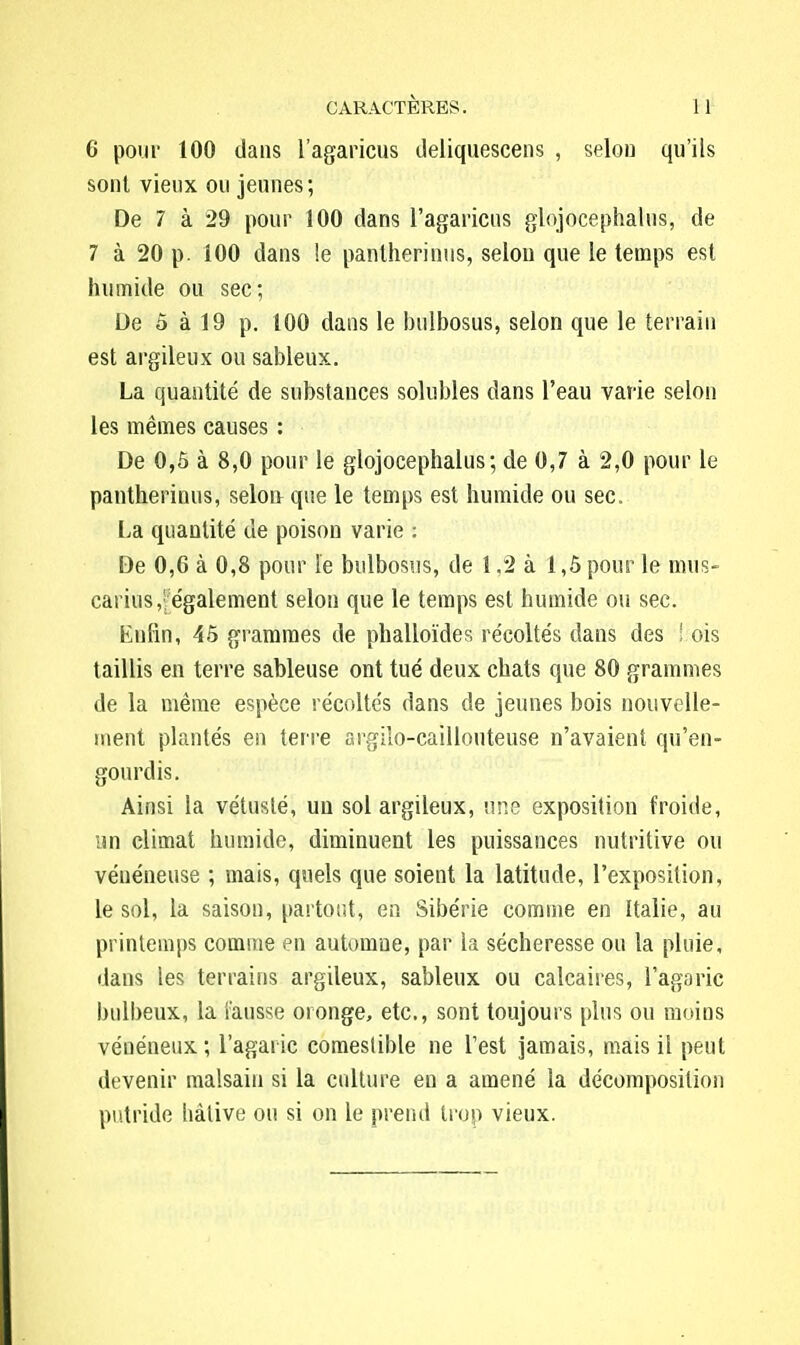 6 pour 100 dans l'agaricus ileliquescens , selon qu'ils sont vieux ou jeunes; De 7 à 29 pour 100 dans l'agaricus glojocephalus, de 7 à 20 p. 100 dans le pantherinus, selon que le temps est humide ou sec; De 5 à 19 p. 100 dans le bulbosus, selon que le terrain est argileux ou sableux. La quantité de substances solubles dans l'eau varie selon les mêmes causes : De 0,5 à 8,0 pour le glojocephalus; de 0,7 à 2,0 pour le pantherinus, selon que le temps est humide ou sec. La quantité de poison varie : De 0,6 à 0,8 pour le bulbosus, de 1,2 à 1,5 pour le mus- carius,:; également selon que le temps est humide ou sec. Enfin, 45 grammes de phalloïdes récoltés dans des ! ois taillis en terre sableuse ont tué deux chats que 80 grammes de la même espèce récoltés dans de jeunes bois nouvelle- ment plantés en terre argilo-caillouteuse n'avaient qu'en- gourdis. Ainsi la vétusté, un sol argileux, une exposition froide, un climat humide, diminuent les puissances nutritive ou vénéneuse ; mais, quels que soient la latitude, l'exposition, le sol, la saison, partout, en Sibérie comme en Italie, au printemps comme en automne, par la sécheresse ou la pluie, dans les terrains argileux, sableux ou calcaires, l'agaric bulbeux, la fausse oronge, etc., sont toujours plus ou moins vénéneux ; l'agaric comestible ne l'est jamais, mais il peut devenir malsain si la culture en a amené la décomposition putride hâtive ou si on le prend trop vieux.
