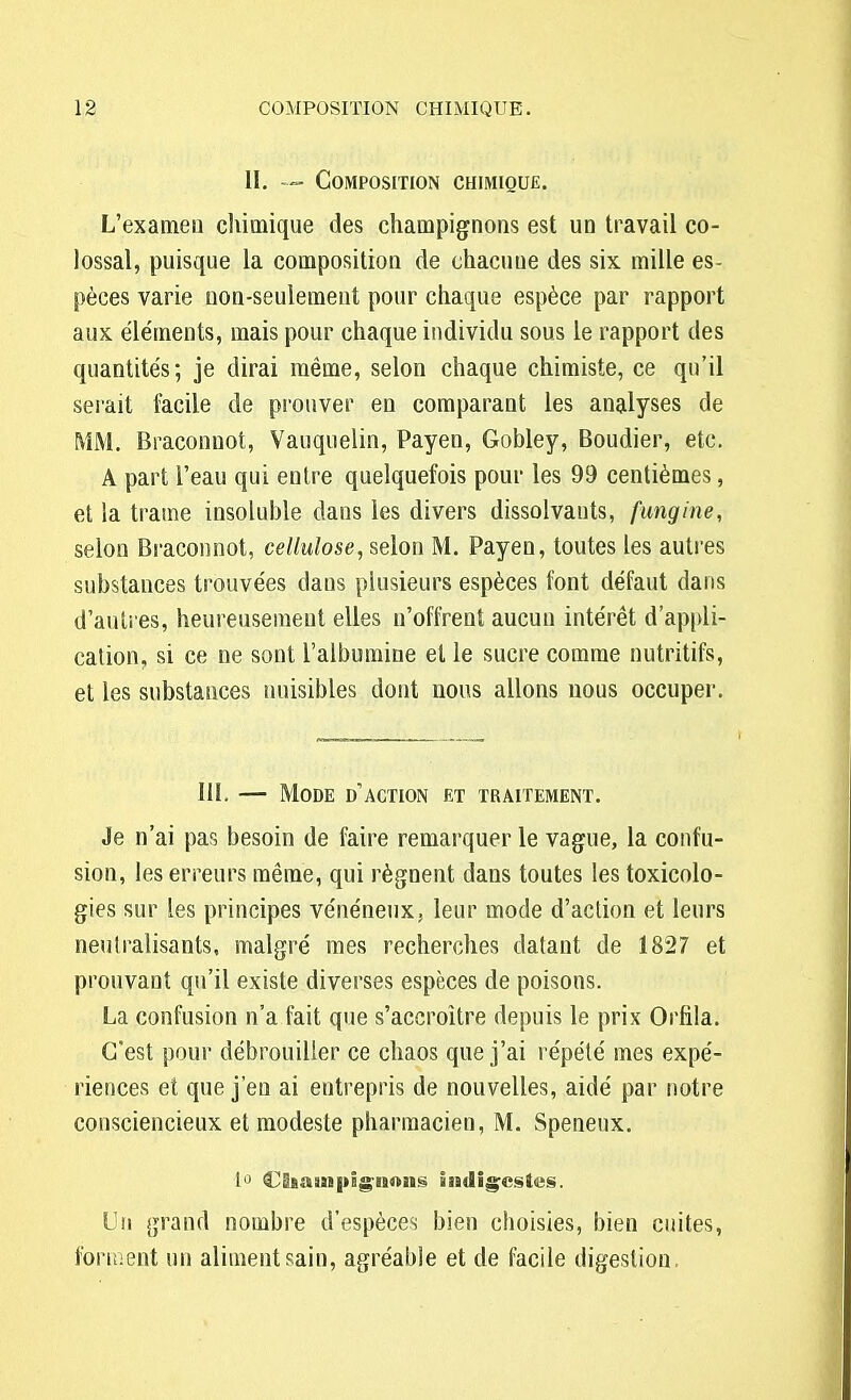 II. ~ Composition chimique. L'exameu chimique des champignons est un travail co- lossal, puisque la composition de chacuue des six mille es- pèces varie non-seulement pour chaque espèce par rapport aux éléments, mais pour chaque individu sous le rapport des quantités; je dirai même, selon chaque chimiste, ce qu'il serait facile de prouver en comparant les analyses de MM. Braconuot, Vauquelin, Payen, Gobley, Boudier, etc. A part l'eau qui entre quelquefois pour les 99 centièmes, et la trame insoluble dans les divers dissolvants, fungine, selon Braconnot, cellulose, selon M. Payen, toutes les autres substances trouvées dans plusieurs espèces font défaut dans d'autres, heureusement elles n'offrent aucun intérêt d'appli- cation, si ce ne sont l'albumine et le sucre comme nutritifs, et les substances nuisibles dont nous allons nous occuper. 111. — Mode d'action et traitement. Je n'ai pas besoin de faire remarquer le vague, la confu- sion, les erreurs même, qui régnent dans toutes les toxicolo- gies sur les principes vénéneux, leur mode d'action et leurs neutralisants, malgré mes recherches datant de 1827 et prouvant qu'il existe diverses espèces de poisons. La confusion n'a fait que s'accroître depuis le prix Orfila. C'est pour débrouiller ce chaos que j'ai répété mes expé- riences et que j'en ai entrepris de nouvelles, aidé par notre consciencieux et modeste pharmacien, M. Speneux. 1° Champignons indigestes. Un grand nombre d'espèces bien choisies, bien cuites, foru;ent un aliment sain, agréable et de facile digestion.