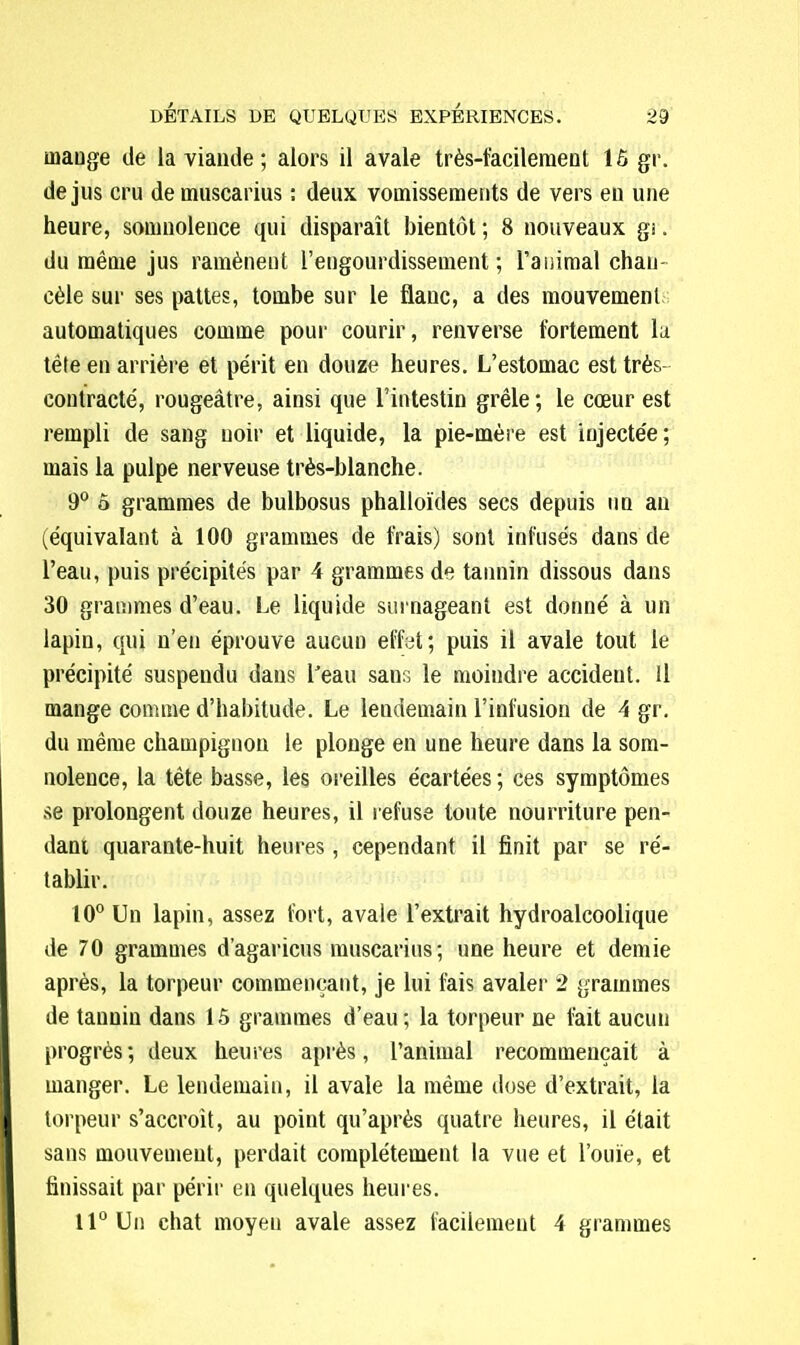 mange de la viande; alors il avale très-facilement 15 gr. de jus cru demuscarius : deux vomissements de vers eu une heure, somnolence qui disparaît bientôt ; 8 nouveaux gi. du même jus ramènent l'engourdissement; l'animal chan cèle sur ses pattes, tombe sur le flanc, a des mouvement automatiques comme pour courir, renverse fortement la tête en arrière et périt en douze heures. L'estomac est très- contracté, rougeâtre, ainsi que l'intestin grêle; le cœur est rempli de sang noir et liquide, la pie-mère est injectée; mais la pulpe nerveuse très-blanche. 9° ô grammes de bulbosus phalloïdes secs depuis un an (équivalant à 100 grammes de frais) sont infusés dans de l'eau, puis précipités par 4 grammes de tannin dissous dans 30 grammes d'eau. Le liquide surnageant est donné à un lapin, qui n'en éprouve aucun eff.il; puis il avale tout le précipité suspendu dans l'eau sans le moindre accident. Il mange comme d'habitude. Le lendemain l'infusion de 4 gr. du même champignon le plonge en une heure dans la som- nolence, la tête basse, les oreilles écartées ; ces symptômes se prolongent douze heures, il refuse toute nourriture pen- dant, quarante-huit heures, cependant il finit par se ré- tablir. 10° Un lapin, assez fort, avale l'extrait hydroalcoolique de 70 grammes d'agaricus muscarius; une heure et demie après, la torpeur commençant, je lui fais avaler 2 grammes de tannin dans 15 grammes d'eau; la torpeur ne fait aucun progrès ; deux heures après, l'animal recommençait à manger. Le lendemain, il avale la même dose d'extrait, la torpeur s'accroît, au point qu'après quatre heures, il était sans mouvement, perdait complètement la vue et l'ouïe, et finissait par périr en quelques heures. 11° Un chat moyen avale assez facilement 4 grammes