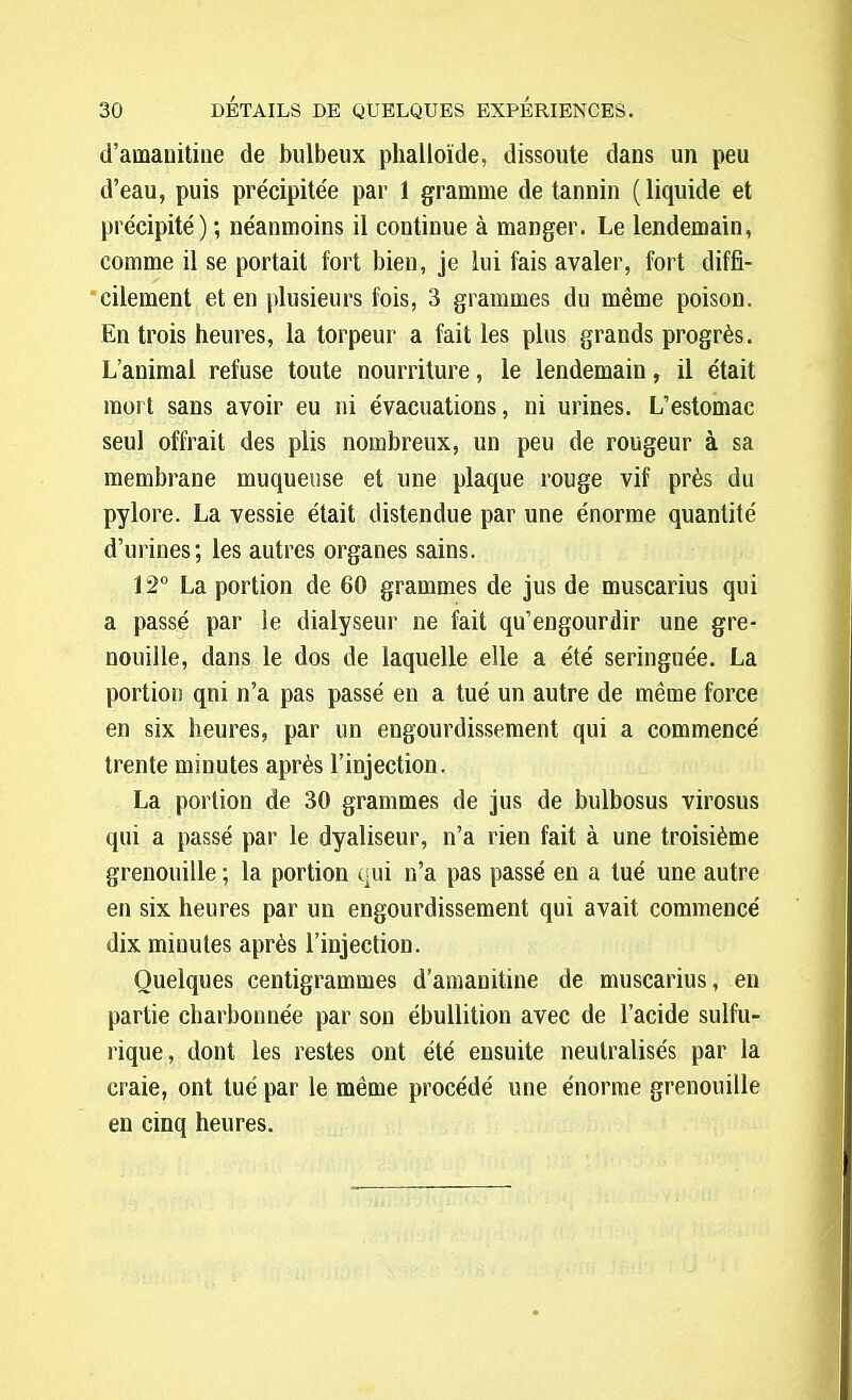 d'ainanitine de bulbeux phalloïde, dissoute dans un peu d'eau, puis précipitée par 1 gramme de tannin (liquide et précipité) ; néanmoins il continue à manger. Le lendemain, comme il se portait fort bien, je lui fais avaler, fort diffi- cilement et en plusieurs fois, 3 grammes du même poison. En trois heures, la torpeur a fait les plus grands progrès. L'animal refuse toute nourriture, le lendemain, il était mort sans avoir eu ni évacuations, ni urines. L'estomac seul offrait des plis nombreux, un peu de rougeur à sa membrane muqueuse et une plaque rouge vif près du pylore. La vessie était distendue par une énorme quantité d'urines; les autres organes sains. 12° La portion de 60 grammes de jus de muscarius qui a passé par le dialyseur ne fait qu'engourdir une gre- nouille, dans le dos de laquelle elle a été seringuée. La portion qni n'a pas passé eu a tué un autre de même force en six heures, par un engourdissement qui a commencé trente minutes après l'injection. La portion de 30 grammes de jus de bulbosus virosus qui a passé par le dyaliseur, n'a rien fait à une troisième grenouille ; la portion qui n'a pas passé en a tué une autre en six heures par un engourdissement qui avait commencé dix minutes après l'injection. Quelques centigrammes d'amanitine de muscarius, en partie charbonnée par sou ébullition avec de l'acide sulfu- rique, dont les restes ont été ensuite neutralisés par la craie, ont tué par le même procédé une énorme grenouille en cinq heures.
